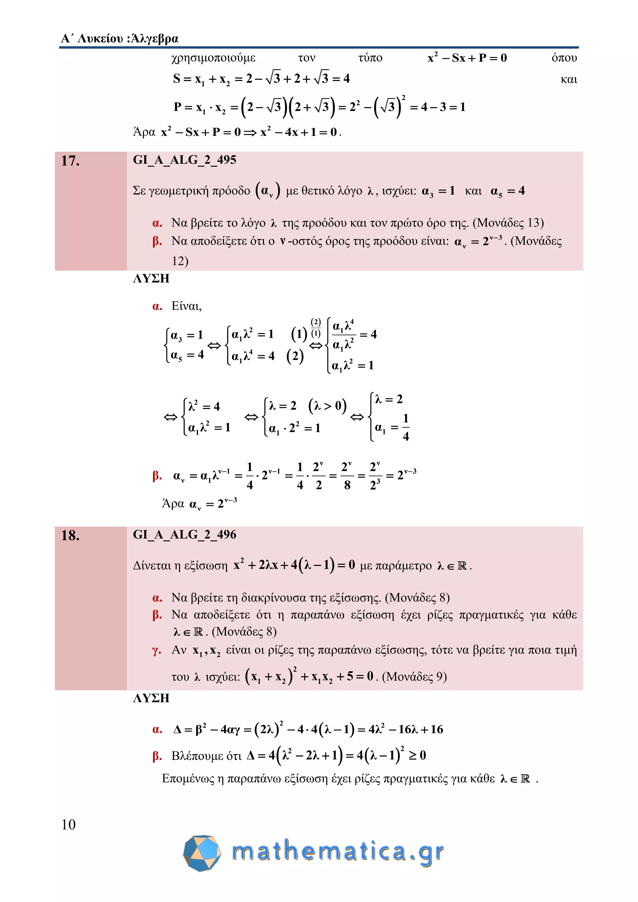 Α΄ Λυκείου :Άλγεβρα
10
χρησιμοποιούμε τον τύπο 2
x Sx P 0   όπου
1 2S x x 2 3 2 3 4       και
    
2
2
1 2P x x 2 3 2 3 2 3 4 3 1         
Άρα 2 2
x Sx P 0 x 4x 1 0       .
17. GI_A_ALG_2_495
Σε γεωμετρική πρόοδο  να με θετικό λόγο λ , ισχύει: 3α 1 και 5α 4
α. Να βρείτε το λόγο λ της προόδου και τον πρώτο όρο της. (Μονάδες 13)
β. Να αποδείξετε ότι ο ν -οστός όρος της προόδου είναι: ν 3
να 2 
 . (Μονάδες
12)
ΛΥΣΗ
α. Είναι,
 
 
 
 
42
2 11
13 2
14
5 1 2
1
α λ
α λ 1 1 4α 1
α λ
α 4 α λ 4 2
α λ 1

   
   
    
 2
2 2
1 1
λ 2 λ 0λ 4
α λ 1 α 2 1
    
  
     1
λ 2
1
α
4


 

β.
ν ν ν
ν 1 ν 1 ν 3
ν 1 3
1 1 2 2 2
α α λ 2 2
4 4 2 8 2
  
       
Άρα ν 3
να 2 

18. GI_A_ALG_2_496
Δίνεται η εξίσωση  2
x 2λx 4 λ 1 0    με παράμετρο λ  .
α. Να βρείτε τη διακρίνουσα της εξίσωσης. (Μονάδες 8)
β. Να αποδείξετε ότι η παραπάνω εξίσωση έχει ρίζες πραγματικές για κάθε
λ  . (Μονάδες 8)
γ. Αν 1 2x ,x είναι οι ρίζες της παραπάνω εξίσωσης, τότε να βρείτε για ποια τιμή
του λ ισχύει:  
2
1 2 1 2xx x x 5 0   . (Μονάδες 9)
ΛΥΣΗ
α.    
22 2
Δ β 4αγ 2λ 4 4 λ 1 4λ 16λ 16        
β. Βλέπουμε ότι    
22
Δ 4 λ 2λ 1 4 λ 1 0     
Επομένως η παραπάνω εξίσωση έχει ρίζες πραγματικές για κάθε λ  .
 