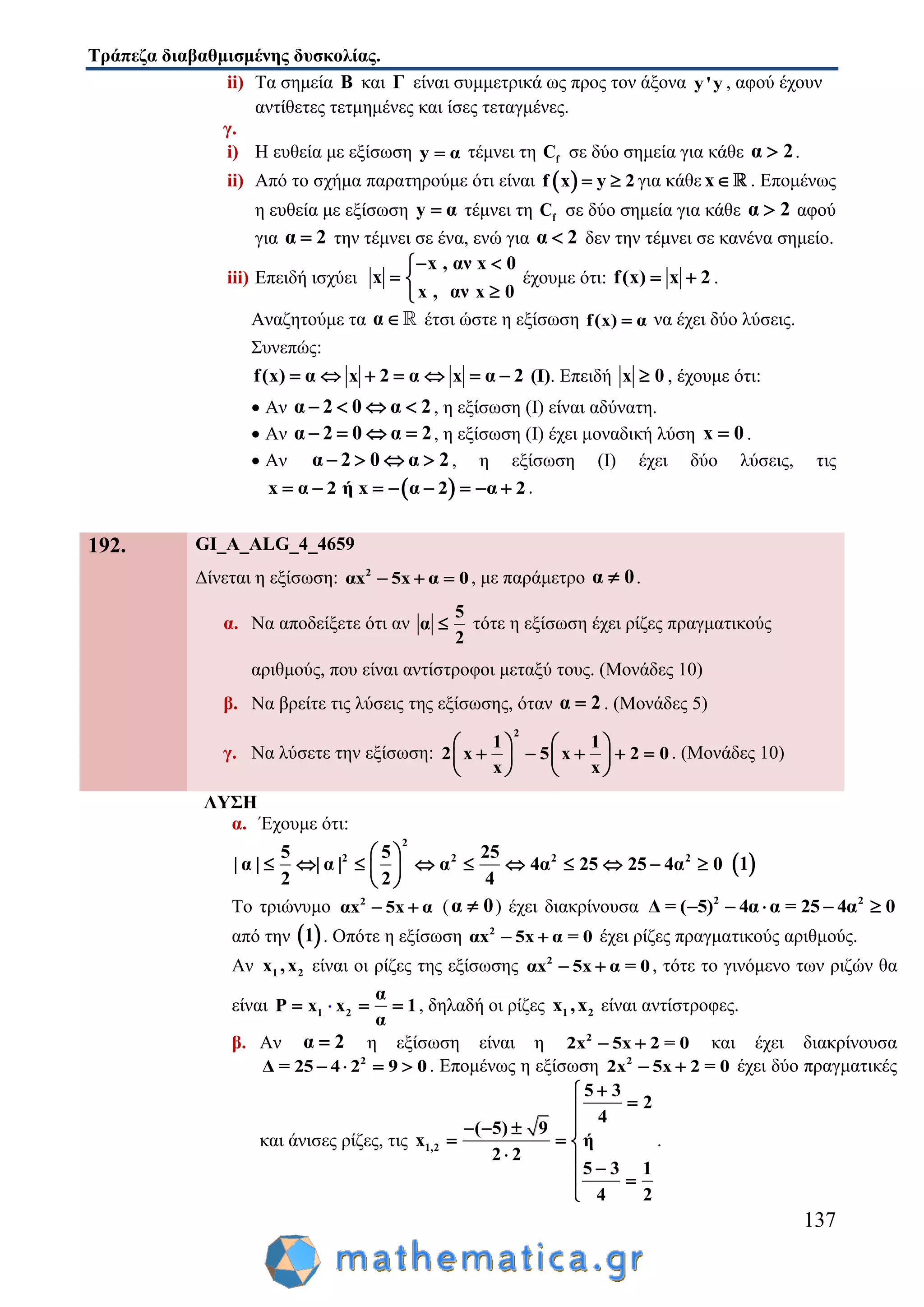 Τράπεζα διαβαθμισμένης δυσκολίας.
137
ii) Τα σημεία Β και Γ είναι συμμετρικά ως προς τον άξονα y'y , αφού έχουν
αντίθετες τετμημένες και ίσες τεταγμένες.
γ.
i) Η ευθεία με εξίσωση y α τέμνει τη fC σε δύο σημεία για κάθε α 2 .
ii) Από το σχήμα παρατηρούμε ότι είναι  f x y 2  για κάθε x . Επομένως
η ευθεία με εξίσωση y α τέμνει τη fC σε δύο σημεία για κάθε α 2 αφού
για α 2 την τέμνει σε ένα, ενώ για α 2 δεν την τέμνει σε κανένα σημείο.
iii) Επειδή ισχύει
x , αν x 0
x
x , αν x 0
 
 

έχουμε ότι: f(x) x 2  .
Αναζητούμε τα α έτσι ώστε η εξίσωση f(x) α να έχει δύο λύσεις.
Συνεπώς:
f(x) α x 2 α x α 2       (Ι). Επειδή x 0 , έχουμε ότι:
 Αν α 2 0 α 2    , η εξίσωση (Ι) είναι αδύνατη.
 Αν α 2 0 α 2    , η εξίσωση (Ι) έχει μοναδική λύση x 0 .
 Αν α 2 0 α 2    , η εξίσωση (Ι) έχει δύο λύσεις, τις
 x α 2 ή x α 2 α 2        .
192. GI_A_ALG_4_4659
Δίνεται η εξίσωση: 2
αx 5x α 0   , με παράμετρο α 0 .
α. Να αποδείξετε ότι αν
5
α
2
 τότε η εξίσωση έχει ρίζες πραγματικούς
αριθμούς, που είναι αντίστροφοι μεταξύ τους. (Μονάδες 10)
β. Να βρείτε τις λύσεις της εξίσωσης, όταν α 2 . (Μονάδες 5)
γ. Να λύσετε την εξίσωση:
2
1 1
2 x 5 x 2 0
x x
   
       
   
. (Μονάδες 10)
ΛΥΣΗ
α. Έχουμε ότι:
2
2 2 2 25 5 25
| α | | α | α 4α 25 25 4α 0
2 2 4
 
          
 
 1
Το τριώνυμο 2
αx 5x α  (α 0 ) έχει διακρίνουσα 2 2
Δ = ( 5) 4α α = 25 4α 0    
από την  1 . Οπότε η εξίσωση 2
αx 5x α = 0  έχει ρίζες πραγματικούς αριθμούς.
Αν 1 2x ,x είναι οι ρίζες της εξίσωσης 2
αx 5x α = 0  , τότε το γινόμενο των ριζών θα
είναι 1 2
α
P x x 1
α
   , δηλαδή οι ρίζες 1 2x ,x είναι αντίστροφες.
β. Αν α 2 η εξίσωση είναι η 2
2x 5x 2 = 0  και έχει διακρίνουσα
2
Δ = 25 4 2 9 0    . Επομένως η εξίσωση 2
2x 5x 2 = 0  έχει δύο πραγματικές
και άνισες ρίζες, τις 1,2
5 3
2
4
( 5) 9
x ή
2 2
5 3 1
4 2


  
  
  
 

.
 