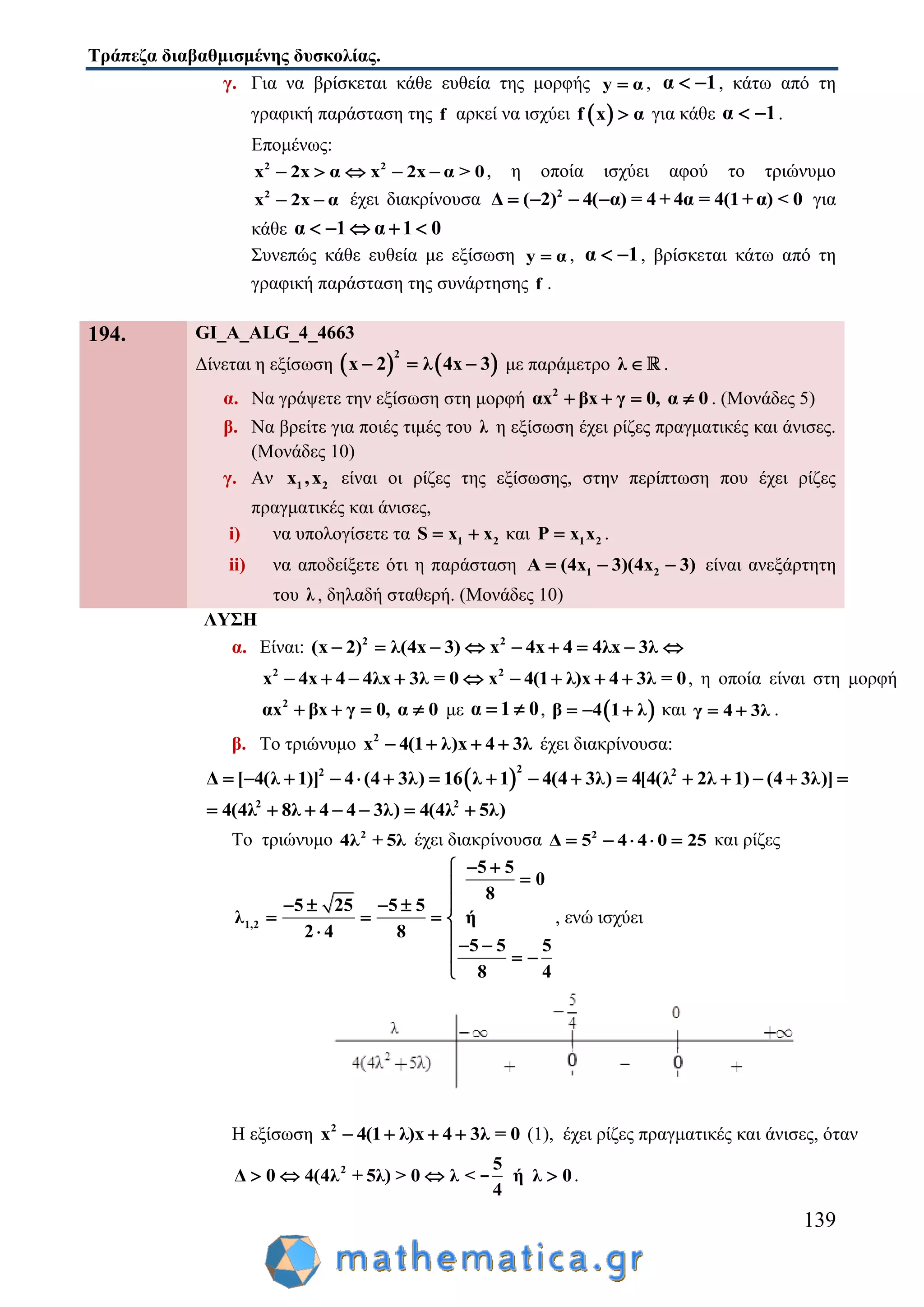 Τράπεζα διαβαθμισμένης δυσκολίας.
139
γ. Για να βρίσκεται κάθε ευθεία της μορφής y α , α 1  , κάτω από τη
γραφική παράσταση της f αρκεί να ισχύει  f x α για κάθε α 1  .
Επομένως:
2 2
x 2x α x 2x α > 0     , η οποία ισχύει αφού το τριώνυμο
2
x 2x α  έχει διακρίνουσα 2
Δ ( 2) 4( α) = 4 + 4α = 4(1+ α) < 0    για
κάθε α 1 α 1 0    
Συνεπώς κάθε ευθεία με εξίσωση y α , α 1  , βρίσκεται κάτω από τη
γραφική παράσταση της συνάρτησης f .
194. GI_A_ALG_4_4663
Δίνεται η εξίσωση    
2
x 2 λ 4x 3   με παράμετρο λ  .
α. Να γράψετε την εξίσωση στη μορφή 2
αx βx γ 0, α 0    . (Μονάδες 5)
β. Να βρείτε για ποιές τιμές του λ η εξίσωση έχει ρίζες πραγματικές και άνισες.
(Μονάδες 10)
γ. Αν 1 2x ,x είναι οι ρίζες της εξίσωσης, στην περίπτωση που έχει ρίζες
πραγματικές και άνισες,
i) να υπολογίσετε τα 1 2S x x  και 1 2P x x .
ii) να αποδείξετε ότι η παράσταση 1 2( )Α 4x 3 4( x 3)   είναι ανεξάρτητη
του λ , δηλαδή σταθερή. (Mονάδες 10)
ΛΥΣΗ
α. Είναι: 2 2
(x 2) λ(4x 3) x 4x 4 4λx 3λ        
2 2
x 4x 4 4λx 3λ = 0 x 4(1 λ)x 4 3λ = 0         , η οποία είναι στη μορφή
2
αx βx γ 0, α 0    με α 1 0  ,  β 4 1 λ   και γ 4 3λ  .
β. Το τριώνυμο 2
x 4(1 λ)x 4 3λ    έχει διακρίνουσα:
 
22 2
Δ [ 4(λ 1)] 4 (4 3λ) 16 λ 1 4(4 3λ) 4[4(λ 2λ 1) (4 3λ)]               
2 2
4(4λ 8λ 4 4 3λ) 4(4λ 5λ)      
Το τριώνυμο 2
4λ + 5λ έχει διακρίνουσα 2
Δ 5 4 4 0 25     και ρίζες
1,2
5 5
0
8
5 25 5 5
λ ή
2 4 8
5 5 5
8 4
 

   
   
  
  

, ενώ ισχύει
Η εξίσωση 2
x 4(1 λ)x 4 3λ = 0    (1), έχει ρίζες πραγματικές και άνισες, όταν
2 5
Δ 0 4(4λ + 5λ) > 0 λ < ή λ 0
4
   - .
 