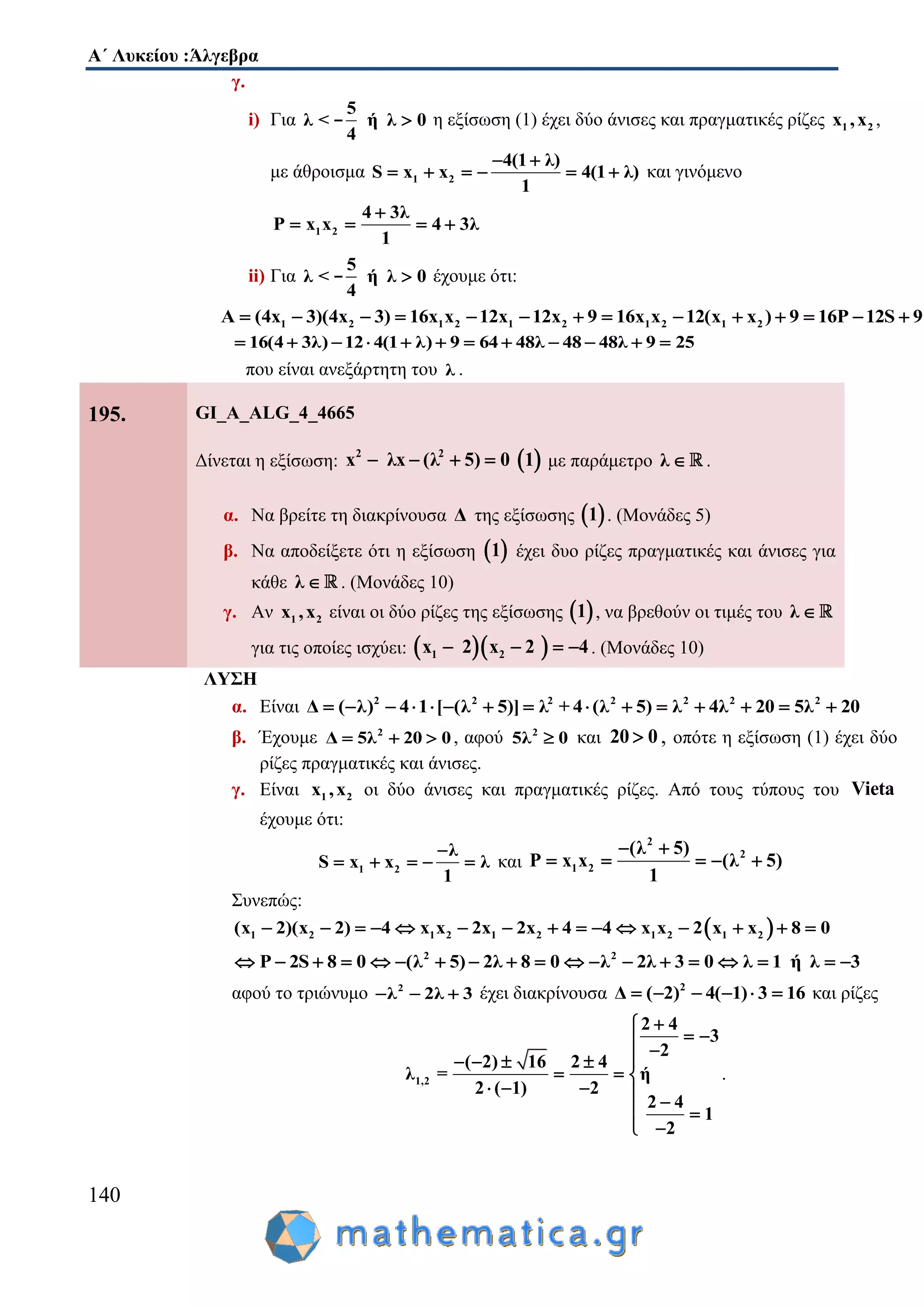 Α΄ Λυκείου :Άλγεβρα
140
γ.
i) Για
5
λ < ή λ 0
4
- η εξίσωση (1) έχει δύο άνισες και πραγματικές ρίζες 1 2x ,x ,
με άθροισμα 1 2
4(1 λ)
S x x 4(1 λ)
1
 
      και γινόμενο
1 2
4 3λ
P x x 4 3λ
1

   
ii) Για
5
λ < ή λ 0
4
- έχουμε ότι:
1 2 1 2 1 2 1 2 1 2A (4x 3)(4x 3) 16x x 12x 12x 9 16x x 12(x x ) 9 16P 12S 9             
16(4 3λ) 12 4(1 λ) 9 64 48λ 48 48λ 9 25           
που είναι ανεξάρτητη του λ .
195. GI_A_ALG_4_4665
Δίνεται η εξίσωση:  2 2
(λx λx 5 0 1)    με παράμετρο λ  .
α. Να βρείτε τη διακρίνουσα Δ της εξίσωσης  1 . (Μονάδες 5)
β. Να αποδείξετε ότι η εξίσωση  1 έχει δυο ρίζες πραγματικές και άνισες για
κάθε λ  . (Μονάδες 10)
γ. Αν 1 2x ,x είναι οι δύο ρίζες της εξίσωσης  1 , να βρεθούν οι τιμές του λ 
για τις οποίες ισχύει:   1 2x 2 x 2 4    . (Μονάδες 10)
ΛΥΣΗ
α. Είναι 2 2 2 2 2 2 2
Δ ( λ) 4 1 [ (λ 5)] λ + 4 (λ 5) λ 4λ 20 5λ 20              
β. Έχουμε 2
Δ 5λ 20 0   , αφού 2
5λ 0 και 20 0 , οπότε η εξίσωση (1) έχει δύο
ρίζες πραγματικές και άνισες.
γ. Είναι 1 2x ,x οι δύο άνισες και πραγματικές ρίζες. Από τους τύπους του Vieta
έχουμε ότι:
1 2
λ
S x x λ
1

     και
2
2
1 2
(λ 5)
P x x (λ 5)
1
 
    
Συνεπώς:
 1 2 1 2 1 2 1 2 1 2(x 2)(x 2) 4 x x 2x 2x 4 4 x x 2 x x 8 0              
2 2
P 2S 8 0 (λ 5) 2λ 8 0 λ 2λ 3 0 λ 1 ή λ 3                  
αφού το τριώνυμο 2
λ 2λ 3   έχει διακρίνουσα 2
Δ ( 2) 4( 1) 3 16      και ρίζες
1,2
2 4
3
2
( 2) 16 2 4
λ = ή
2 ( 1) 2
2 4
1
2

  
   
  
    
 
 
.
 