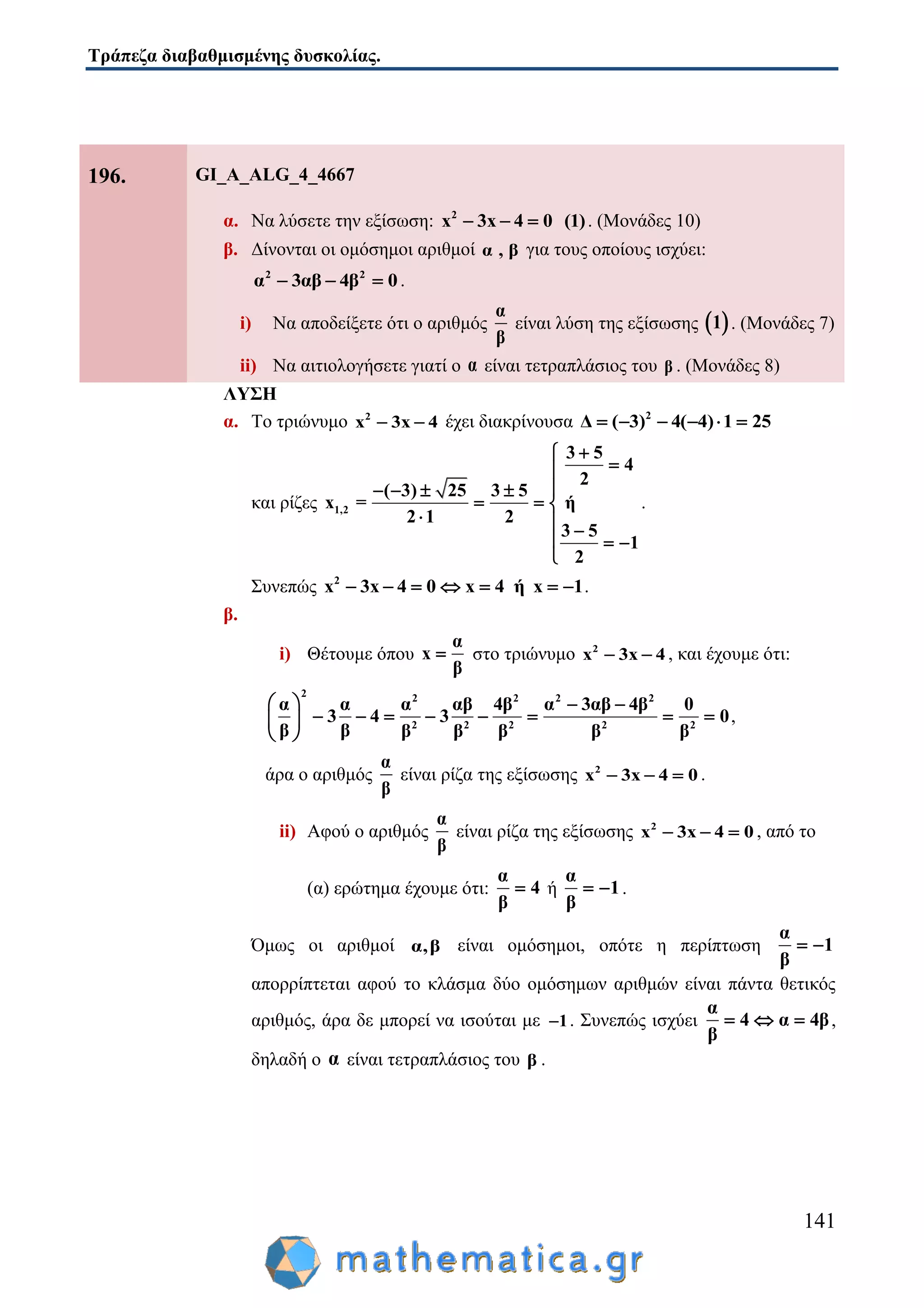 Τράπεζα διαβαθμισμένης δυσκολίας.
141
196. GI_A_ALG_4_4667
α. Να λύσετε την εξίσωση: 2
x 3x 4 0 (1)   . (Μονάδες 10)
β. Δίνονται οι ομόσημοι αριθμοί α , β για τους οποίους ισχύει:
2 2
α 3αβ 4β 0   .
i) Να αποδείξετε ότι ο αριθμός
α
β
είναι λύση της εξίσωσης  1 . (Μονάδες 7)
ii) Να αιτιολογήσετε γιατί ο α είναι τετραπλάσιος του β . (Μονάδες 8)
ΛΥΣΗ
α. Το τριώνυμο 2
x 3x 4  έχει διακρίνουσα 2
Δ ( 3) 4( 4) 1 25     
και ρίζες 1,2
3 5
4
2
( 3) 25 3 5
x = ή
2 1 2
3 5
1
2


   
  
  
  

.
Συνεπώς 2
x 3x 4 0 x 4 ή x 1       .
β.
i) Θέτουμε όπου
α
x
β
 στο τριώνυμο 2
x 3x 4  , και έχουμε ότι:
2 2 2 2 2
2 2 2 2 2
α α α αβ 4β α 3αβ 4β 0
3 4 3 0
β β β β β β β
   
        
 
,
άρα ο αριθμός
α
β
είναι ρίζα της εξίσωσης 2
x 3x 4 0   .
ii) Αφού ο αριθμός
α
β
είναι ρίζα της εξίσωσης 2
x 3x 4 0   , από το
(α) ερώτημα έχουμε ότι:
α
4
β
 ή
α
1
β
  .
Όμως οι αριθμοί α,β είναι ομόσημοι, οπότε η περίπτωση
α
1
β
 
απορρίπτεται αφού το κλάσμα δύο ομόσημων αριθμών είναι πάντα θετικός
αριθμός, άρα δε μπορεί να ισούται με 1 . Συνεπώς ισχύει
α
4 α 4β
β
   ,
δηλαδή ο α είναι τετραπλάσιος του β .
 