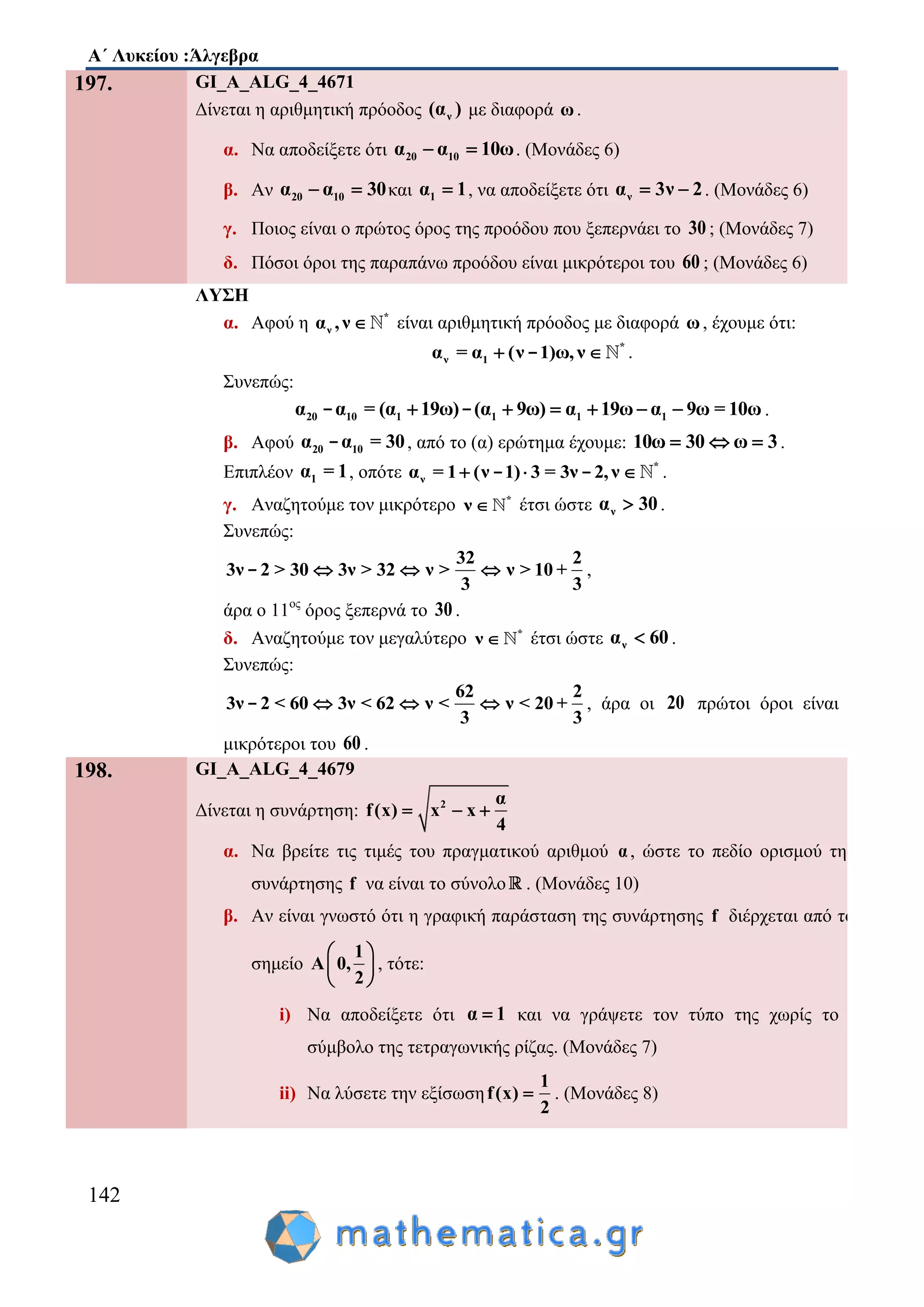 Α΄ Λυκείου :Άλγεβρα
142
197. GI_A_ALG_4_4671
Δίνεται η αριθμητική πρόοδος ν(α ) με διαφορά ω.
α. Να αποδείξετε ότι 20 10α α 10ω  . (Μονάδες 6)
β. Αν 20 10α α 30  και 1α 1 , να αποδείξετε ότι να 3ν 2  . (Μονάδες 6)
γ. Ποιος είναι ο πρώτος όρος της προόδου που ξεπερνάει το 30 ; (Μονάδες 7)
δ. Πόσοι όροι της παραπάνω προόδου είναι μικρότεροι του 60 ; (Μονάδες 6)
ΛΥΣΗ
α. Αφού η *
να ,ν  είναι αριθμητική πρόοδος με διαφορά ω, έχουμε ότι:
*
ν 1α = α (ν 1)ω,ν - .
Συνεπώς:
20 10 1 1 1 1α α = (α 19ω) (α 9ω) α 19ω α 9ω = 10ω     - - .
β. Αφού 20 10α α = 30- , από το (α) ερώτημα έχουμε: 10ω 30 ω 3   .
Επιπλέον 1α = 1, οπότε *
να = 1 (ν 1) 3 = 3ν 2,ν  - - .
γ. Αναζητούμε τον μικρότερο *
ν  έτσι ώστε να 30 .
Συνεπώς:
32 2
3ν 2 > 30 3ν > 32 ν > ν > 10 +
3 3
  - ,
άρα ο 11ος
όρος ξεπερνά το 30 .
δ. Αναζητούμε τον μεγαλύτερο *
ν  έτσι ώστε να 60 .
Συνεπώς:
62 2
3ν 2 < 60 3ν < 62 ν < ν < 20 +
3 3
  - , άρα οι 20 πρώτοι όροι είναι
μικρότεροι του 60 .
198. GI_A_ALG_4_4679
Δίνεται η συνάρτηση: 2 α
f(x) x x
4
  
α. Να βρείτε τις τιμές του πραγματικού αριθμού α, ώστε το πεδίο ορισμού της
συνάρτησης f να είναι το σύνολο . (Μονάδες 10)
β. Αν είναι γνωστό ότι η γραφική παράσταση της συνάρτησης f διέρχεται από το
σημείο
1
A 0,
2
 
 
 
, τότε:
i) Να αποδείξετε ότι α 1 και να γράψετε τον τύπο της χωρίς το
σύμβολο της τετραγωνικής ρίζας. (Μονάδες 7)
ii) Να λύσετε την εξίσωση
1
f(x)
2
 . (Μονάδες 8)
 