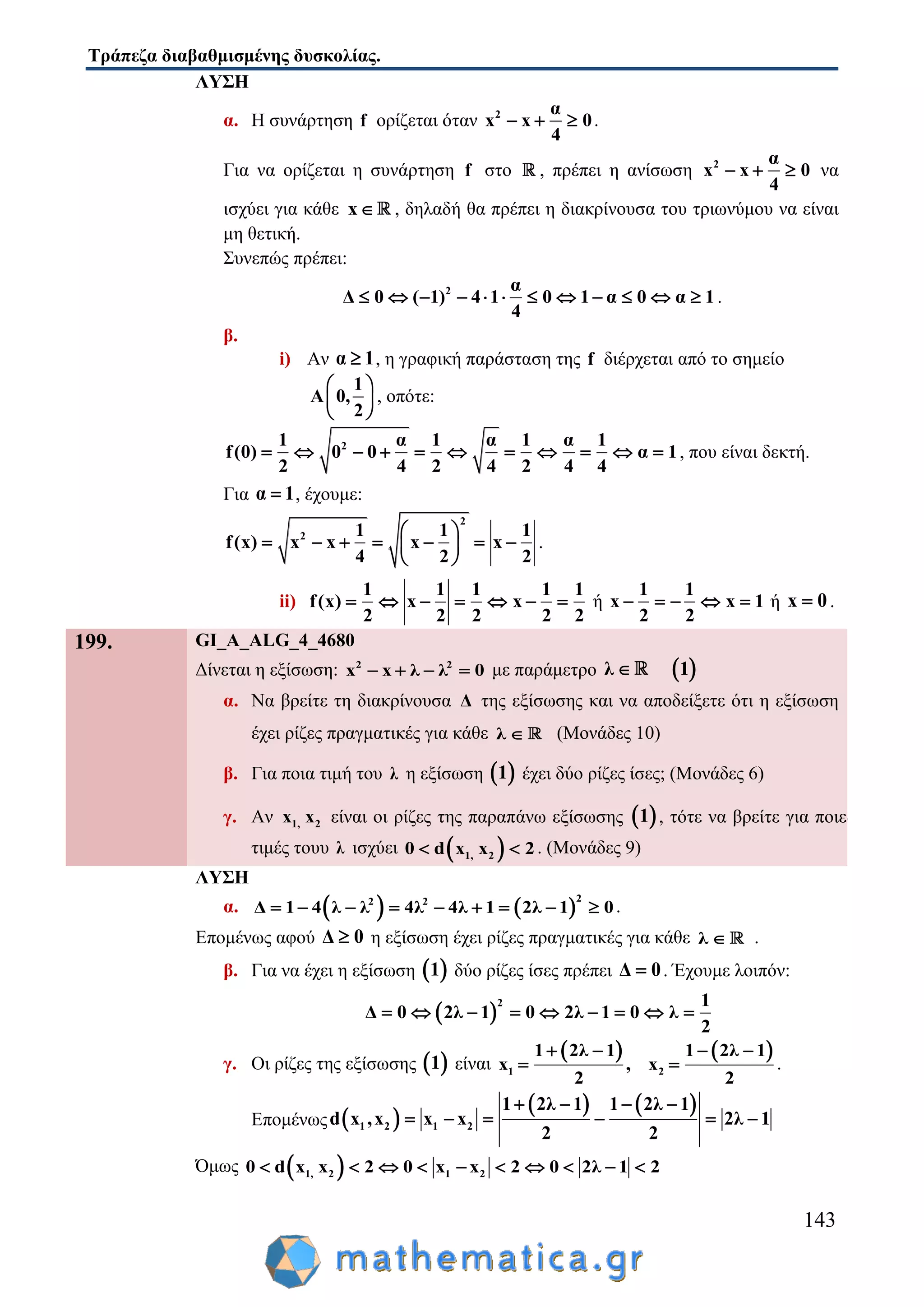 Τράπεζα διαβαθμισμένης δυσκολίας.
143
ΛΥΣΗ
α. Η συνάρτηση f ορίζεται όταν 2 α
x x 0
4
   .
Για να ορίζεται η συνάρτηση f στο , πρέπει η ανίσωση 2 α
x x 0
4
   να
ισχύει για κάθε x , δηλαδή θα πρέπει η διακρίνουσα του τριωνύμου να είναι
μη θετική.
Συνεπώς πρέπει:
2 α
Δ 0 ( 1) 4 1 0 1 α 0 α 1
4
            .
β.
i) Αν α 1 , η γραφική παράσταση της f διέρχεται από το σημείο
1
A 0,
2
 
 
 
, οπότε:
21 α 1 α 1 α 1
f(0) 0 0 α 1
2 4 2 4 2 4 4
           , που είναι δεκτή.
Για α 1 , έχουμε:
2
2 1 1 1
f(x) x x x x
4 2 2
 
       
 
.
ii)
1 1 1 1 1
f(x) x x
2 2 2 2 2
       ή
1 1
x x 1
2 2
     ή x 0 .
199. GI_A_ALG_4_4680
Δίνεται η εξίσωση: 2 2
x x λ λ 0    με παράμετρο  λ 1
α. Να βρείτε τη διακρίνουσα Δ της εξίσωσης και να αποδείξετε ότι η εξίσωση
έχει ρίζες πραγματικές για κάθε λ  (Μονάδες 10)
β. Για ποια τιμή του λ η εξίσωση  1 έχει δύο ρίζες ίσες; (Μονάδες 6)
γ. Αν 1, 2x x είναι οι ρίζες της παραπάνω εξίσωσης  1 , τότε να βρείτε για ποιες
τιμές τουυ λ ισχύει  1, 20 d x x 2  . (Μονάδες 9)
ΛΥΣΗ
α.    
22 2
Δ 1 4 λ λ 4λ 4λ 1 2λ 1 0         .
Επομένως αφού Δ 0 η εξίσωση έχει ρίζες πραγματικές για κάθε λ  .
β. Για να έχει η εξίσωση  1 δύο ρίζες ίσες πρέπει Δ 0 . Έχουμε λοιπόν:
 
2 1
Δ 0 2λ 1 0 2λ 1 0 λ
2
        
γ. Οι ρίζες της εξίσωσης  1 είναι
   
1 2
1 2λ 1 1 2λ 1
x , x
2 2
   
  .
Επομένως  
   
1 2 1 2
1 2λ 1 1 2λ 1
d x ,x x x 2λ 1
2 2
   
     
Όμως  1, 2 1 20 d x x 2 0 x x 2 0 2λ 1 2         
 