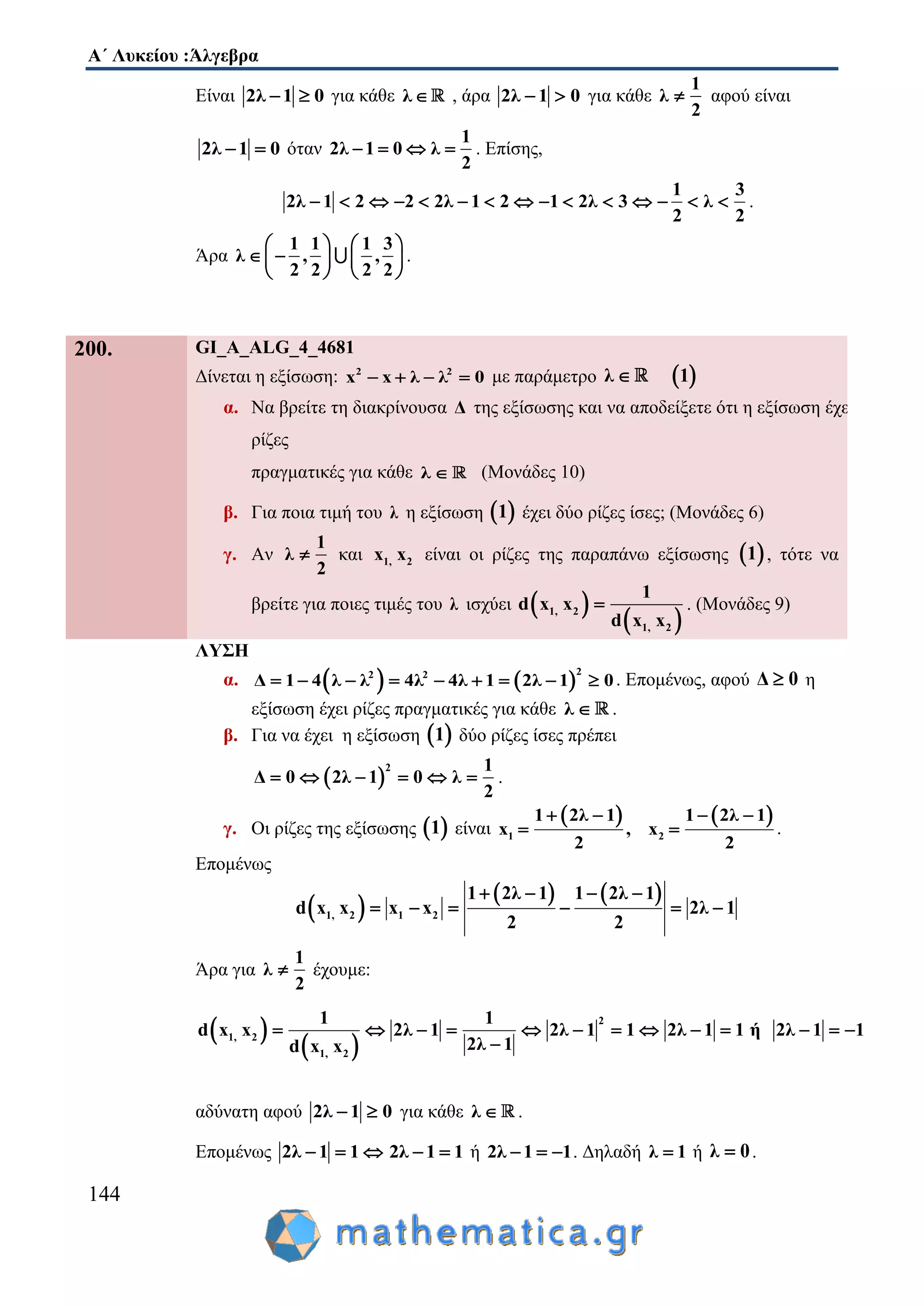 Α΄ Λυκείου :Άλγεβρα
144
Είναι 2λ 1 0  για κάθε λ , άρα 2λ 1 0  για κάθε
1
λ
2
 αφού είναι
2λ 1 0  όταν
1
2λ 1 0 λ
2
    . Επίσης,
1 3
2λ 1 2 2 2λ 1 2 1 2λ 3 λ
2 2
               .
Άρα
1 1 1 3
λ , ,
2 2 2 2
   
    
   
.
200. GI_A_ALG_4_4681
Δίνεται η εξίσωση: 2 2
x x λ λ 0    με παράμετρο  λ 1
α. Να βρείτε τη διακρίνουσα Δ της εξίσωσης και να αποδείξετε ότι η εξίσωση έχει
ρίζες
πραγματικές για κάθε λ  (Μονάδες 10)
β. Για ποια τιμή του λ η εξίσωση  1 έχει δύο ρίζες ίσες; (Μονάδες 6)
γ. Αν
1
λ
2
 και 1, 2x x είναι οι ρίζες της παραπάνω εξίσωσης  1 , τότε να
βρείτε για ποιες τιμές του λ ισχύει  
 1, 2
1, 2
1
d x x
d x x
 . (Μονάδες 9)
ΛΥΣΗ
α.    
22 2
Δ 1 4 λ λ 4λ 4λ 1 2λ 1 0         . Επομένως, αφού Δ 0 η
εξίσωση έχει ρίζες πραγματικές για κάθε λ  .
β. Για να έχει η εξίσωση  1 δύο ρίζες ίσες πρέπει
 
2 1
Δ 0 2λ 1 0 λ
2
      .
γ. Οι ρίζες της εξίσωσης  1 είναι
   
1 2
1 2λ 1 1 2λ 1
x , x
2 2
   
  .
Επομένως
 
   
1, 2 1 2
1 2λ 1 1 2λ 1
d x x x x 2λ 1
2 2
   
     
Άρα για
1
λ
2
 έχουμε:
 
 
2
1, 2
1, 2
1 1
d x x 2λ 1 2λ 1 1 2λ 1 1 ή 2λ 1 1
2λ 1d x x
            

αδύνατη αφού 2λ 1 0  για κάθε λ  .
Επομένως 2λ 1 1   2λ 1 1  ή 2λ 1 1   . Δηλαδή λ 1 ή λ 0 .
 
