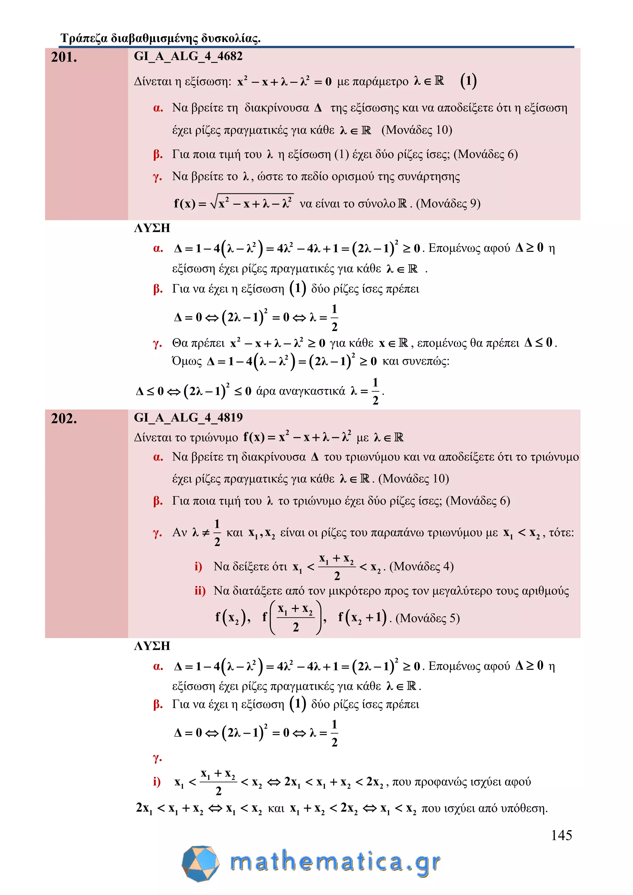 Τράπεζα διαβαθμισμένης δυσκολίας.
145
201. GI_A_ALG_4_4682
Δίνεται η εξίσωση: 2 2
x x λ λ 0    με παράμετρο  λ 1
α. Να βρείτε τη διακρίνουσα Δ της εξίσωσης και να αποδείξετε ότι η εξίσωση
έχει ρίζες πραγματικές για κάθε λ  (Μονάδες 10)
β. Για ποια τιμή του λ η εξίσωση (1) έχει δύο ρίζες ίσες; (Μονάδες 6)
γ. Να βρείτε το λ , ώστε το πεδίο ορισμού της συνάρτησης
2 2
f(x) x x λ λ    να είναι το σύνολο . (Μονάδες 9)
ΛΥΣΗ
α.    
22 2
Δ 1 4 λ λ 4λ 4λ 1 2λ 1 0         . Επομένως αφού Δ 0 η
εξίσωση έχει ρίζες πραγματικές για κάθε λ  .
β. Για να έχει η εξίσωση  1 δύο ρίζες ίσες πρέπει
 
2 1
Δ 0 2λ 1 0 λ
2
     
γ. Θα πρέπει 2 2
x x λ λ 0    για κάθε x , επομένως θα πρέπει Δ 0 .
Όμως    
22
Δ 1 4 λ λ 2λ 1 0      και συνεπώς:
 
2
Δ 0 2λ 1 0    άρα αναγκαστικά
1
λ
2
 .
202. GI_A_ALG_4_4819
Δίνεται το τριώνυμο 2 2
f(x) x x λ λ    με λ 
α. Να βρείτε τη διακρίνουσα Δ του τριωνύμου και να αποδείξετε ότι το τριώνυμο
έχει ρίζες πραγματικές για κάθε λ  . (Μονάδες 10)
β. Για ποια τιμή του λ το τριώνυμο έχει δύο ρίζες ίσες; (Μονάδες 6)
γ. Αν
1
λ
2
 και 1 2x ,x είναι οι ρίζες του παραπάνω τριωνύμου με 1 2x x , τότε:
i) Nα δείξετε ότι 1 2
1 2
x x
x x
2

  . (Μονάδες 4)
ii) Να διατάξετε από τον μικρότερο προς τον μεγαλύτερο τους αριθμούς
   1 2
2 2
x x
f x , f , f x 1
2
 
 
 
. (Μονάδες 5)
ΛΥΣΗ
α.    
22 2
Δ 1 4 λ λ 4λ 4λ 1 2λ 1 0         . Επομένως αφού Δ 0 η
εξίσωση έχει ρίζες πραγματικές για κάθε λ  .
β. Για να έχει η εξίσωση  1 δύο ρίζες ίσες πρέπει
 
2 1
Δ 0 2λ 1 0 λ
2
     
γ.
i) 1 2
1 2 1 1 2 2
x x
x x 2x x x 2x
2

      , που προφανώς ισχύει αφού
1 1 2 1 22x x x x x    και 1 2 2 1 2x x 2x x x    που ισχύει από υπόθεση.
 