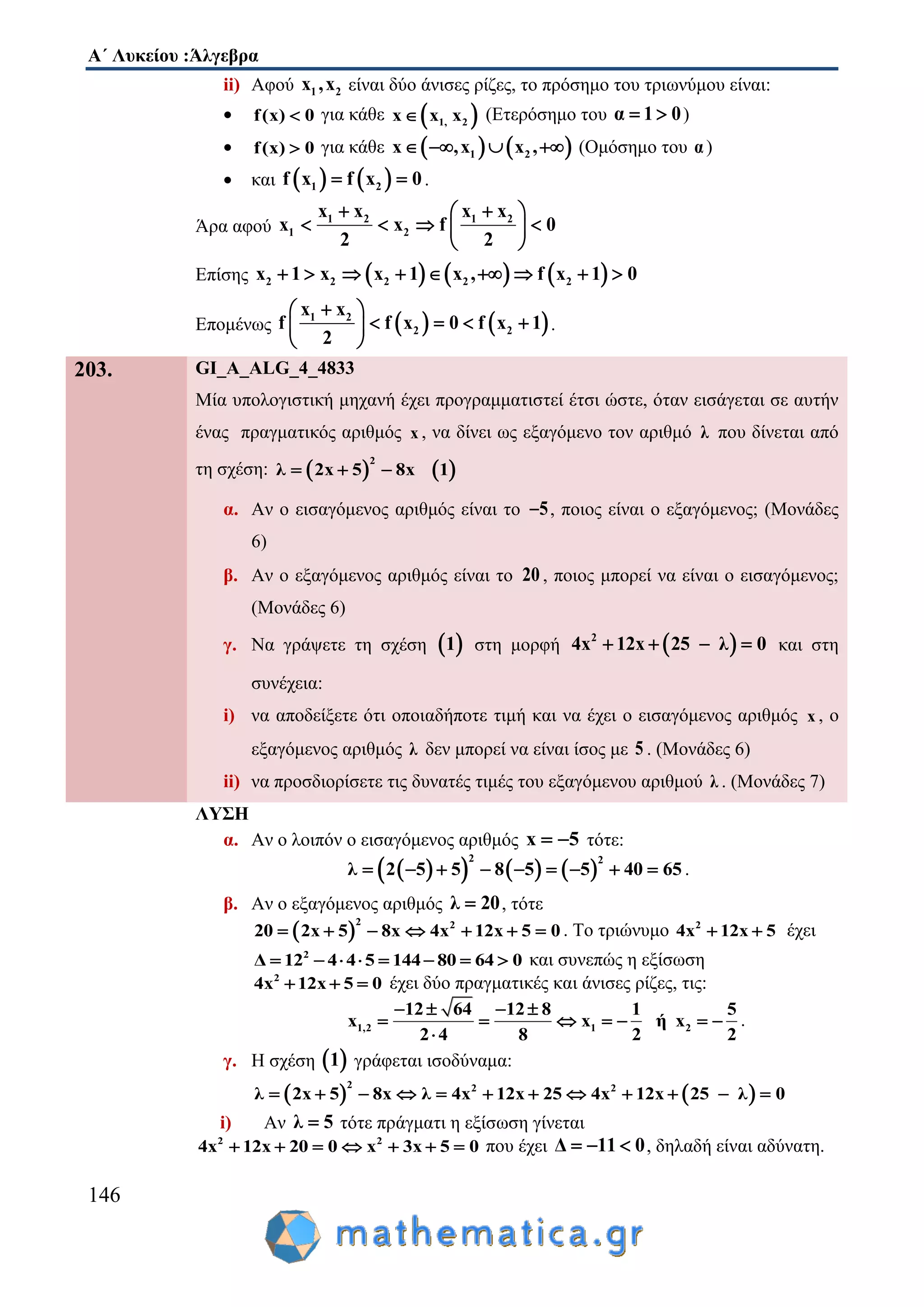 Α΄ Λυκείου :Άλγεβρα
146
ii) Αφού 1 2x ,x είναι δύο άνισες ρίζες, το πρόσημο του τριωνύμου είναι:
 f(x) 0 για κάθε  1, 2x x x (Ετερόσημο του α 1 0  )
 f(x) 0 για κάθε    1 2x ,x x ,    (Ομόσημο του α)
 και    1 2f x f x 0  .
Άρα αφού
1 2 1 2
1 2
x x x x
x x f 0
2 2
  
    
 
Επίσης      2 2 2 2 2x 1 x x 1 x , f x 1 0        
Επομένως    1 2
2 2
x x
f f x 0 f x 1
2
 
    
 
.
203. GI_A_ALG_4_4833
Μία υπολογιστική μηχανή έχει προγραμματιστεί έτσι ώστε, όταν εισάγεται σε αυτήν
ένας πραγματικός αριθμός x , να δίνει ως εξαγόμενο τον αριθμό λ που δίνεται από
τη σχέση:    
2
λ 2x 5 8x 1  
α. Αν ο εισαγόμενος αριθμός είναι το 5 , ποιος είναι ο εξαγόμενος; (Μονάδες
6)
β. Αν ο εξαγόμενος αριθμός είναι το 20 , ποιος μπορεί να είναι ο εισαγόμενος;
(Μονάδες 6)
γ. Να γράψετε τη σχέση  1 στη μορφή  2
4x 12x 25 λ 0    και στη
συνέχεια:
i) να αποδείξετε ότι οποιαδήποτε τιμή και να έχει ο εισαγόμενος αριθμός x , ο
εξαγόμενος αριθμός λ δεν μπορεί να είναι ίσος με 5 . (Μονάδες 6)
ii) να προσδιορίσετε τις δυνατές τιμές του εξαγόμενου αριθμού λ . (Μονάδες 7)
ΛΥΣΗ
α. Αν ο λοιπόν ο εισαγόμενος αριθμός x 5  τότε:
      
2 2
λ 2 5 5 8 5 5 40 65         .
β. Αν ο εξαγόμενος αριθμός λ 20 , τότε
 
2 2
20 2x 5 8x 4x 12x 5 0       . Tο τριώνυμο 2
4x 12x 5  έχει
2
Δ 12 4 4 5 144 80 64 0        και συνεπώς η εξίσωση
2
4x 12x 5 0   έχει δύο πραγματικές και άνισες ρίζες, τις:
1,2 1 2
12 64 12 8 1 5
x x ή x
2 4 8 2 2
   
      

.
γ. Η σχέση  1 γράφεται ισοδύναμα:
   
2 2 2
λ 2x 5 8x λ 4x 12x 25 4x 12x 25 λ 0           
i) Αν λ 5 τότε πράγματι η εξίσωση γίνεται
2 2
4x 12x 0 x2 3x 5 00       που έχει Δ 11 0   , δηλαδή είναι αδύνατη.
 
