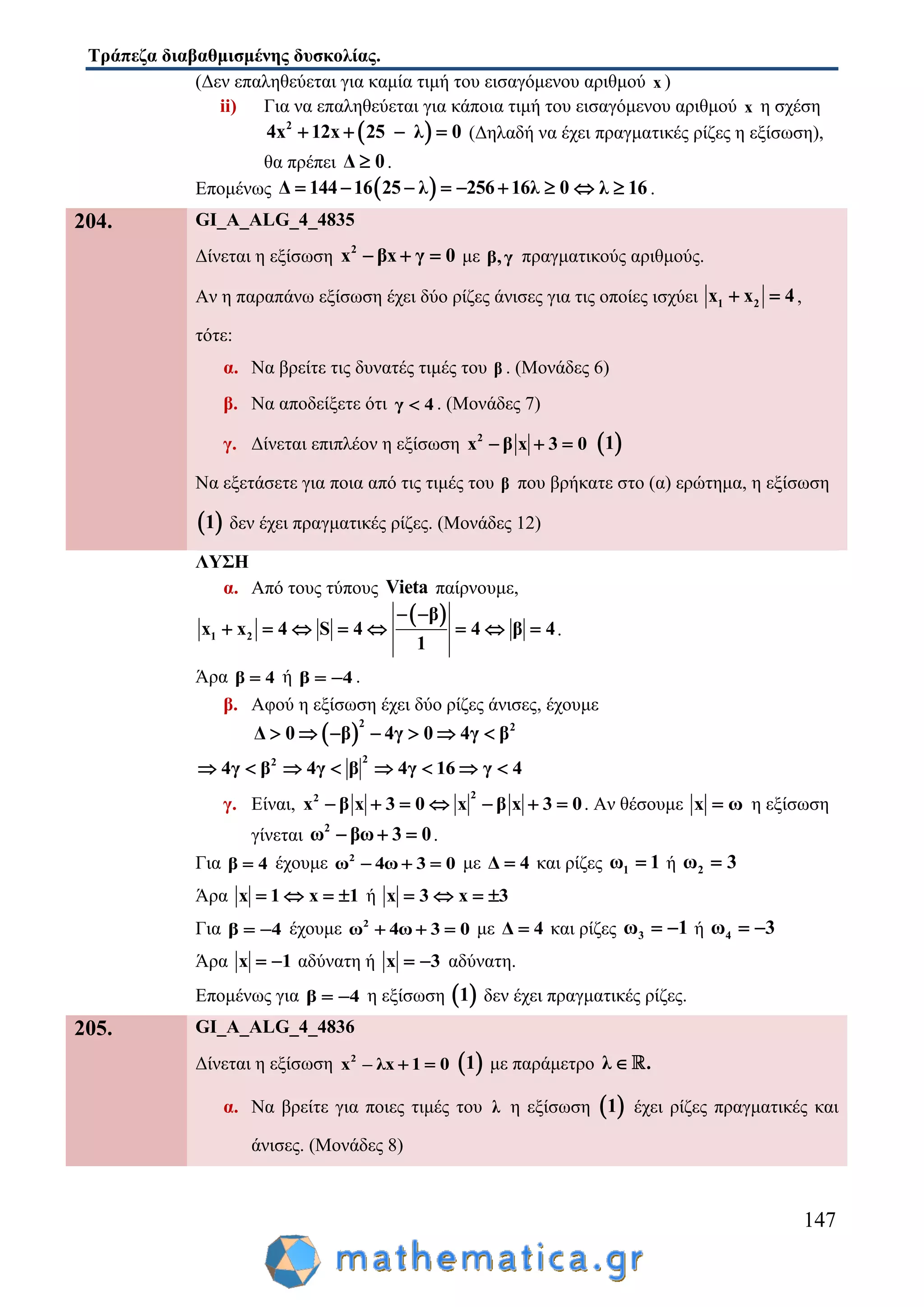 Τράπεζα διαβαθμισμένης δυσκολίας.
147
(Δεν επαληθεύεται για καμία τιμή του εισαγόμενου αριθμού x )
ii) Για να επαληθεύεται για κάποια τιμή του εισαγόμενου αριθμού x η σχέση
 2
4x 12x 25 λ 0    (Δηλαδή να έχει πραγματικές ρίζες η εξίσωση),
θα πρέπει Δ 0 .
Επομένως  Δ 144 16 25 λ 256 16λ 0       λ 16  .
204. GI_A_ALG_4_4835
Δίνεται η εξίσωση 2
x βx γ 0   με β,γ πραγματικούς αριθμούς.
Αν η παραπάνω εξίσωση έχει δύο ρίζες άνισες για τις οποίες ισχύει 1 2x x 4  ,
τότε:
α. Να βρείτε τις δυνατές τιμές του β . (Μονάδες 6)
β. Να αποδείξετε ότι γ 4 . (Μονάδες 7)
γ. Δίνεται επιπλέον η εξίσωση 2
x β x 3 0    1
Να εξετάσετε για ποια από τις τιμές του β που βρήκατε στο (α) ερώτημα, η εξίσωση
 1 δεν έχει πραγματικές ρίζες. (Μονάδες 12)
ΛΥΣΗ
α. Από τους τύπους Vieta παίρνουμε,
 
1 2
β
x x 4 S 4 4 β 4
1
 
        .
Άρα β 4 ή β 4  .
β. Αφού η εξίσωση έχει δύο ρίζες άνισες, έχουμε
 
2 2
Δ 0 β 4γ 0 4γ β      
22
4γ β 4γ β 4γ 16 γ 4       
γ. Είναι,
22
x β x 3 0 x β x 3 0       . Αν θέσουμε x ω η εξίσωση
γίνεται 2
ω βω 3 0   .
Για β 4 έχουμε 2
ω 4ω 3 0   με Δ 4 και ρίζες 1ω 1 ή 2ω 3
Άρα x 1 x 1    ή x 3 x 3   
Για β 4  έχουμε 2
ω 4ω 3 0   με Δ 4 και ρίζες 3ω 1  ή 4ω 3 
Άρα x 1  αδύνατη ή x 3  αδύνατη.
Επομένως για β 4  η εξίσωση  1 δεν έχει πραγματικές ρίζες.
205. GI_A_ALG_4_4836
Δίνεται η εξίσωση 2
x – λx 1 0   1 με παράμετρο λ .
α. Να βρείτε για ποιες τιμές του λ η εξίσωση  1 έχει ρίζες πραγματικές και
άνισες. (Μονάδες 8)
 