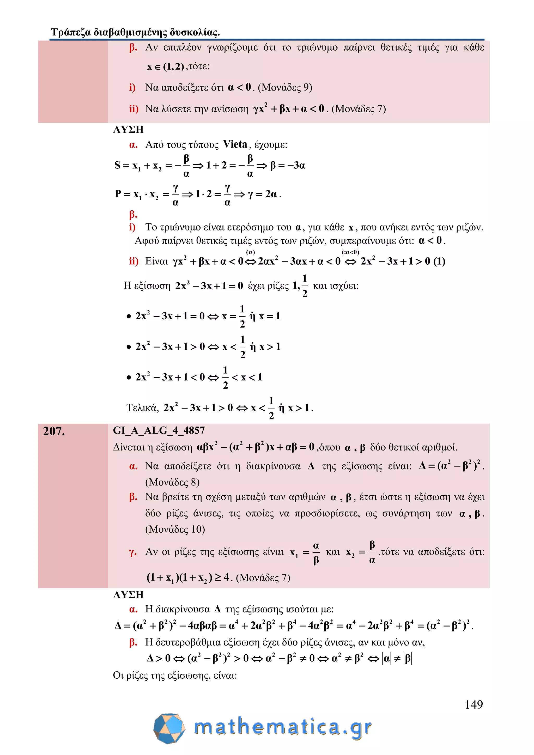 Τράπεζα διαβαθμισμένης δυσκολίας.
149
β. Αν επιπλέον γνωρίζουμε ότι το τριώνυμο παίρνει θετικές τιμές για κάθε
x (1,2) ,τότε:
i) Να αποδείξετε ότι α 0 . (Μονάδες 9)
ii) Να λύσετε την ανίσωση 2
γx βx α 0   . (Μονάδες 7)
ΛΥΣΗ
α. Από τους τύπους Vieta, έχουμε:
1 2
β β
S x x 1 2 β 3α
α α
          
1 2
γ γ
P x x 1 2 γ 2α
α α
        .
β.
i) Το τριώνυμο είναι ετερόσημο του α, για κάθε x , που ανήκει εντός των ριζών.
Αφού παίρνει θετικές τιμές εντός των ριζών, συμπεραίνουμε ότι: α 0 .
ii) Είναι
(α) (:α 0)
2 2 2
γx βx α 0 2αx 3αx α 0 2x 3x 1 0 (1)

          
Η εξίσωση 2
2x 3x 1 0   έχει ρίζες
1
1,
2
και ισχύει:
 2 1
2x 3x 1 0 x η x 1
2
     
 2 1
2x 3x 1 0 x η x 1
2
     
 2 1
2x 3x 1 0 x 1
2
     
Τελικά, 2 1
2x 3x 1 0 x η x 1
2
      .
207. GI_A_ALG_4_4857
Δίνεται η εξίσωση 2 2 2
αβx (α β )x αβ 0    ,όπου α , β δύο θετικοί αριθμοί.
α. Να αποδείξετε ότι η διακρίνουσα Δ της εξίσωσης είναι: 2 2 2
Δ (α β )  .
(Μονάδες 8)
β. Να βρείτε τη σχέση μεταξύ των αριθμών α , β , έτσι ώστε η εξίσωση να έχει
δύο ρίζες άνισες, τις οποίες να προσδιορίσετε, ως συνάρτηση των α , β .
(Μονάδες 10)
γ. Αν οι ρίζες της εξίσωσης είναι 1
α
x
β
 και 2
β
x
α
 ,τότε να αποδείξετε ότι:
1 2(1 x )(1 x ) 4   . (Μονάδες 7)
ΛΥΣΗ
α. Η διακρίνουσα Δ της εξίσωσης ισούται με:
2 2 2 4 2 2 4 2 2 4 2 2 4 2 2 2
Δ (α β ) 4αβαβ α 2α β β 4α β α 2α β β (α β )            .
β. Η δευτεροβάθμια εξίσωση έχει δύο ρίζες άνισες, αν και μόνο αν,
2 2 2 2 2 2 2
Δ 0 (α β ) 0 α β 0 α β α β          
Οι ρίζες της εξίσωσης, είναι:
 