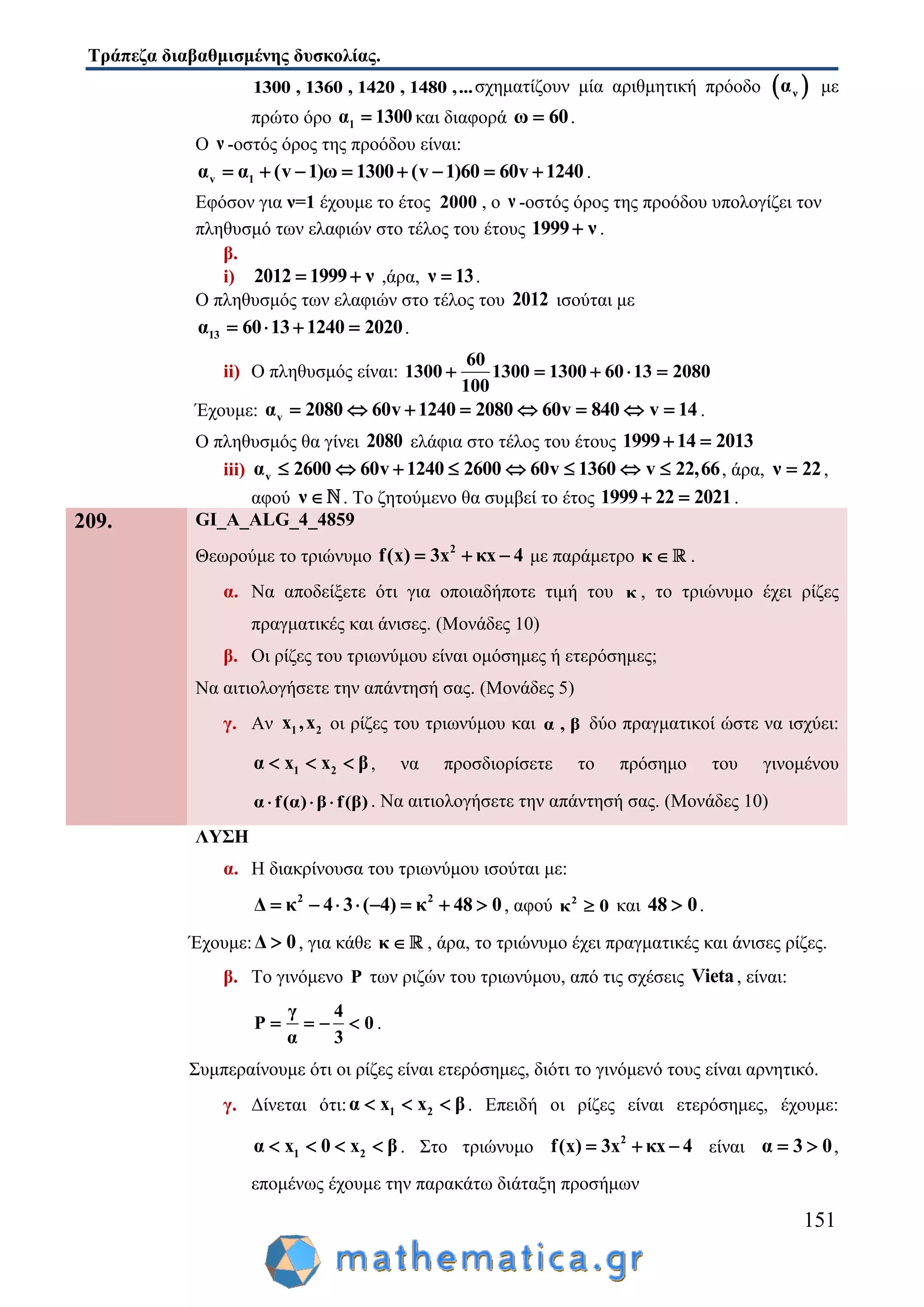 Τράπεζα διαβαθμισμένης δυσκολίας.
151
1300 , 1360 , 1420 , 1480 ,...σχηματίζουν μία αριθμητική πρόοδο  να με
πρώτο όρο 1α 1300 και διαφορά ω 60 .
Ο ν -οστός όρος της προόδου είναι:
v 1α α (v 1)ω 1300 (v 1)60 60v 1240        .
Εφόσον για ν=1 έχουμε το έτος 2000 , ο ν -οστός όρος της προόδου υπολογίζει τον
πληθυσμό των ελαφιών στο τέλος του έτους 1999 ν .
β.
i) 2012 1999 ν  ,άρα, ν 13 .
Ο πληθυσμός των ελαφιών στο τέλος του 2012 ισούται με
13α 60 13 1240 2020    .
ii) Ο πληθυσμός είναι:
60
1300 1300 1300 60 13 2080
100
    
Έχουμε: vα 2080 60v 1240 2080 60v 840 v 14        .
Ο πληθυσμός θα γίνει 2080 ελάφια στο τέλος του έτους 1999 14 2013 
iii) vα 2600 60v 1240 2600 60v 1360 v 22,66        , άρα, ν 22 ,
αφού ν  . Το ζητούμενο θα συμβεί το έτος 1999 22 2021  .
209. GI_A_ALG_4_4859
Θεωρούμε το τριώνυμο 2
f(x) 3x κx 4   με παράμετρο κ  .
α. Να αποδείξετε ότι για οποιαδήποτε τιμή του κ , το τριώνυμο έχει ρίζες
πραγματικές και άνισες. (Μονάδες 10)
β. Οι ρίζες του τριωνύμου είναι ομόσημες ή ετερόσημες;
Να αιτιολογήσετε την απάντησή σας. (Μονάδες 5)
γ. Αν 1 2x ,x οι ρίζες του τριωνύμου και α , β δύο πραγματικοί ώστε να ισχύει:
1 2α x x β   , να προσδιορίσετε το πρόσημο του γινομένου
α f(α) β f(β)   . Να αιτιολογήσετε την απάντησή σας. (Μονάδες 10)
ΛΥΣΗ
α. Η διακρίνουσα του τριωνύμου ισούται με:
2 2
Δ κ 4 3 ( 4) κ 48 0        , αφού 2
κ 0 και 48 0 .
Έχουμε:Δ 0 , για κάθε κ  , άρα, το τριώνυμο έχει πραγματικές και άνισες ρίζες.
β. Το γινόμενο P των ριζών του τριωνύμου, από τις σχέσεις Vieta, είναι:
γ 4
P 0
α 3
    .
Συμπεραίνουμε ότι οι ρίζες είναι ετερόσημες, διότι το γινόμενό τους είναι αρνητικό.
γ. Δίνεται ότι: 1 2α x x β   . Επειδή οι ρίζες είναι ετερόσημες, έχουμε:
1 2α x 0 x β    . Στο τριώνυμο 2
f(x) 3x κx 4   είναι α 3 0  ,
επομένως έχουμε την παρακάτω διάταξη προσήμων
 