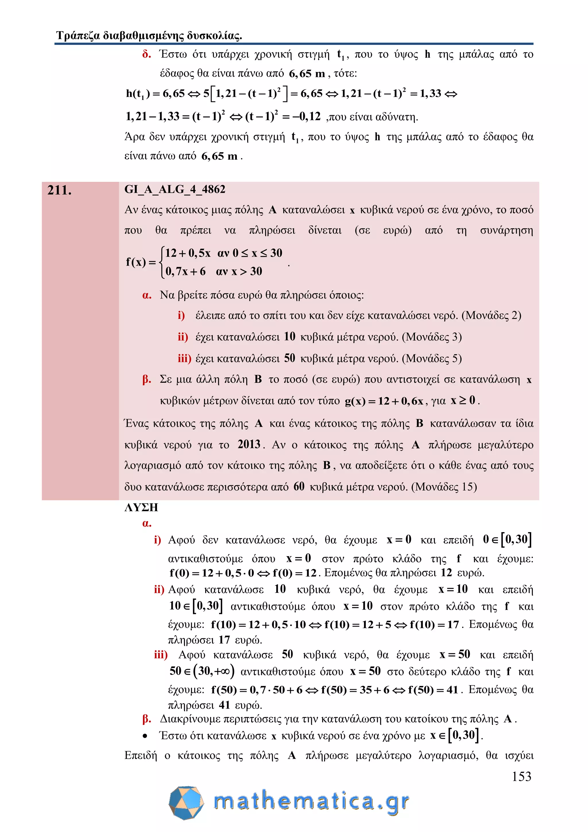 Τράπεζα διαβαθμισμένης δυσκολίας.
153
δ. Έστω ότι υπάρχει χρονική στιγμή 1t , που το ύψος h της μπάλας από το
έδαφος θα είναι πάνω από 6,65 m , τότε:
2 2
1h(t ) 6,65 5 1,21 (t 1) 6,65 1,21 (t 1) 1,33           
2 2
1,21 1,33 (t 1) (t 1) 0,12       ,που είναι αδύνατη.
Άρα δεν υπάρχει χρονική στιγμή 1t , που το ύψος h της μπάλας από το έδαφος θα
είναι πάνω από 6,65 m .
211. GI_A_ALG_4_4862
Αν ένας κάτοικος μιας πόλης A καταναλώσει x κυβικά νερού σε ένα χρόνο, το ποσό
που θα πρέπει να πληρώσει δίνεται (σε ευρώ) από τη συνάρτηση
12 0,5x αν 0 x 30
f(x)
0,7x 6 αν x 30
  
 
 
.
α. Να βρείτε πόσα ευρώ θα πληρώσει όποιος:
i) έλειπε από το σπίτι του και δεν είχε καταναλώσει νερό. (Μονάδες 2)
ii) έχει καταναλώσει 10 κυβικά μέτρα νερού. (Μονάδες 3)
iii) έχει καταναλώσει 50 κυβικά μέτρα νερού. (Μονάδες 5)
β. Σε μια άλλη πόλη B το ποσό (σε ευρώ) που αντιστοιχεί σε κατανάλωση x
κυβικών μέτρων δίνεται από τον τύπο g(x) 12 0,6x  , για x 0 .
Ένας κάτοικος της πόλης A και ένας κάτοικος της πόλης B κατανάλωσαν τα ίδια
κυβικά νερού για το 2013. Αν ο κάτοικος της πόλης A πλήρωσε μεγαλύτερο
λογαριασμό από τον κάτοικο της πόλης B , να αποδείξετε ότι ο κάθε ένας από τους
δυο κατανάλωσε περισσότερα από 60 κυβικά μέτρα νερού. (Μονάδες 15)
ΛΥΣΗ
α.
i) Αφού δεν κατανάλωσε νερό, θα έχουμε x 0 και επειδή  0 0,30
αντικαθιστούμε όπου x 0 στον πρώτο κλάδο της f και έχουμε:
f(0) 12 0,5 0 f(0) 12     . Επομένως θα πληρώσει 12 ευρώ.
ii) Αφού κατανάλωσε 10 κυβικά νερό, θα έχουμε x 10 και επειδή
 10 0,30 αντικαθιστούμε όπου x 10 στον πρώτο κλάδο της f και
έχουμε: f(10) 12 0,5 10 f(10) 12 5 f(10) 17        . Επομένως θα
πληρώσει 17 ευρώ.
iii) Αφού κατανάλωσε 50 κυβικά νερό, θα έχουμε x 50 και επειδή
 50 30,  αντικαθιστούμε όπου x 50 στο δεύτερο κλάδο της f και
έχουμε: f(50) 0,7 50 6 f(50) 35 6 f(50) 41        . Επομένως θα
πληρώσει 41 ευρώ.
β. Διακρίνουμε περιπτώσεις για την κατανάλωση του κατοίκου της πόλης A .
 Έστω ότι κατανάλωσε x κυβικά νερού σε ένα χρόνο με  x 0,30 .
Επειδή ο κάτοικος της πόλης A πλήρωσε μεγαλύτερο λογαριασμό, θα ισχύει
 