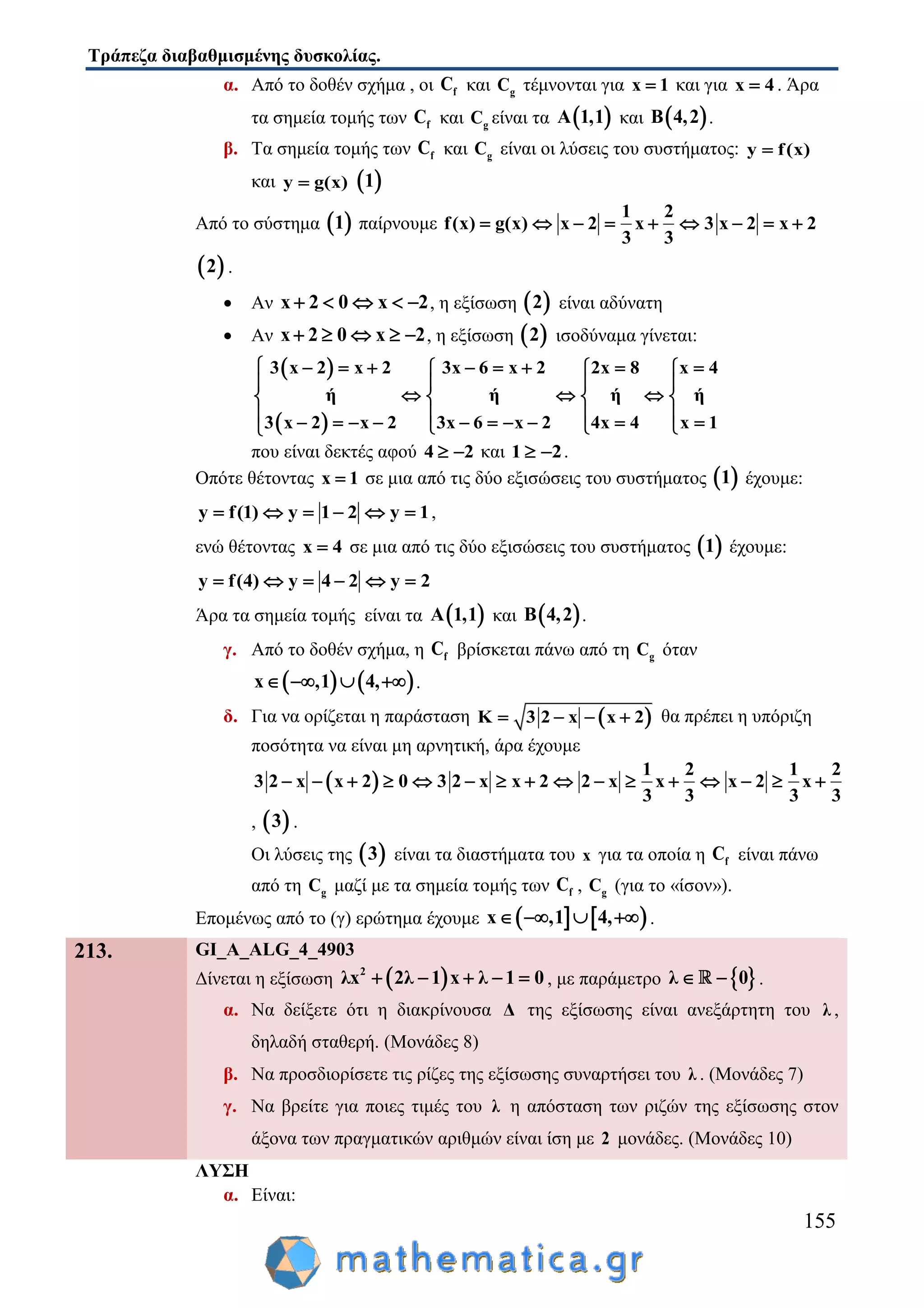 Τράπεζα διαβαθμισμένης δυσκολίας.
155
α. Από το δοθέν σχήμα , οι fC και gC τέμνονται για x 1 και για x 4 . Άρα
τα σημεία τομής των fC και gC είναι τα  A 1,1 και  B 4,2 .
β. Τα σημεία τομής των fC και gC είναι οι λύσεις του συστήματος: y f(x)
και y g(x)  1
Από το σύστημα  1 παίρνουμε
1 2
f(x) g(x) x 2 x 3 x 2 x 2
3 3
        
 2 .
 Αν x 2 0 x 2     , η εξίσωση  2 είναι αδύνατη
 Αν x 2 0 x 2     , η εξίσωση  2 ισοδύναμα γίνεται:
 
 
3 x 2 x 2 3x 6 x 2 2x 8 x 4
ή ή ή ή
3 x 2 x 2 3x 6 x 2 4x 4 x 1
          
   
     
              
που είναι δεκτές αφού 4 2  και 1 2  .
Οπότε θέτοντας x 1 σε μια από τις δύο εξισώσεις του συστήματος  1 έχουμε:
y f(1) y 1 2 y 1      ,
ενώ θέτοντας x 4 σε μια από τις δύο εξισώσεις του συστήματος  1 έχουμε:
y f(4) y 4 2 y 2     
Άρα τα σημεία τομής είναι τα  A 1,1 και  B 4,2 .
γ. Από το δοθέν σχήμα, η fC βρίσκεται πάνω από τη gC όταν
   x ,1 4,    .
δ. Για να ορίζεται η παράσταση  K 3 2 x x 2    θα πρέπει η υπόριζη
ποσότητα να είναι μη αρνητική, άρα έχουμε
 
1 2 1 2
3 2 x x 2 0 3 2 x x 2 2 x x x 2 x
3 3 3 3
               
,  3 .
Οι λύσεις της  3 είναι τα διαστήματα του x για τα οποία η fC είναι πάνω
από τη gC μαζί με τα σημεία τομής των fC , gC (για το «ίσον»).
Επομένως από το (γ) ερώτημα έχουμε    x ,1 4,    .
213. GI_A_ALG_4_4903
Δίνεται η εξίσωση  2
λx 2λ 1 x λ 1 0     , με παράμετρο  λ 0  .
α. Να δείξετε ότι η διακρίνουσα Δ της εξίσωσης είναι ανεξάρτητη του λ ,
δηλαδή σταθερή. (Μονάδες 8)
β. Να προσδιορίσετε τις ρίζες της εξίσωσης συναρτήσει του λ . (Μονάδες 7)
γ. Να βρείτε για ποιες τιμές του λ η απόσταση των ριζών της εξίσωσης στον
άξονα των πραγματικών αριθμών είναι ίση με 2 μονάδες. (Μονάδες 10)
ΛΥΣΗ
α. Είναι:
 