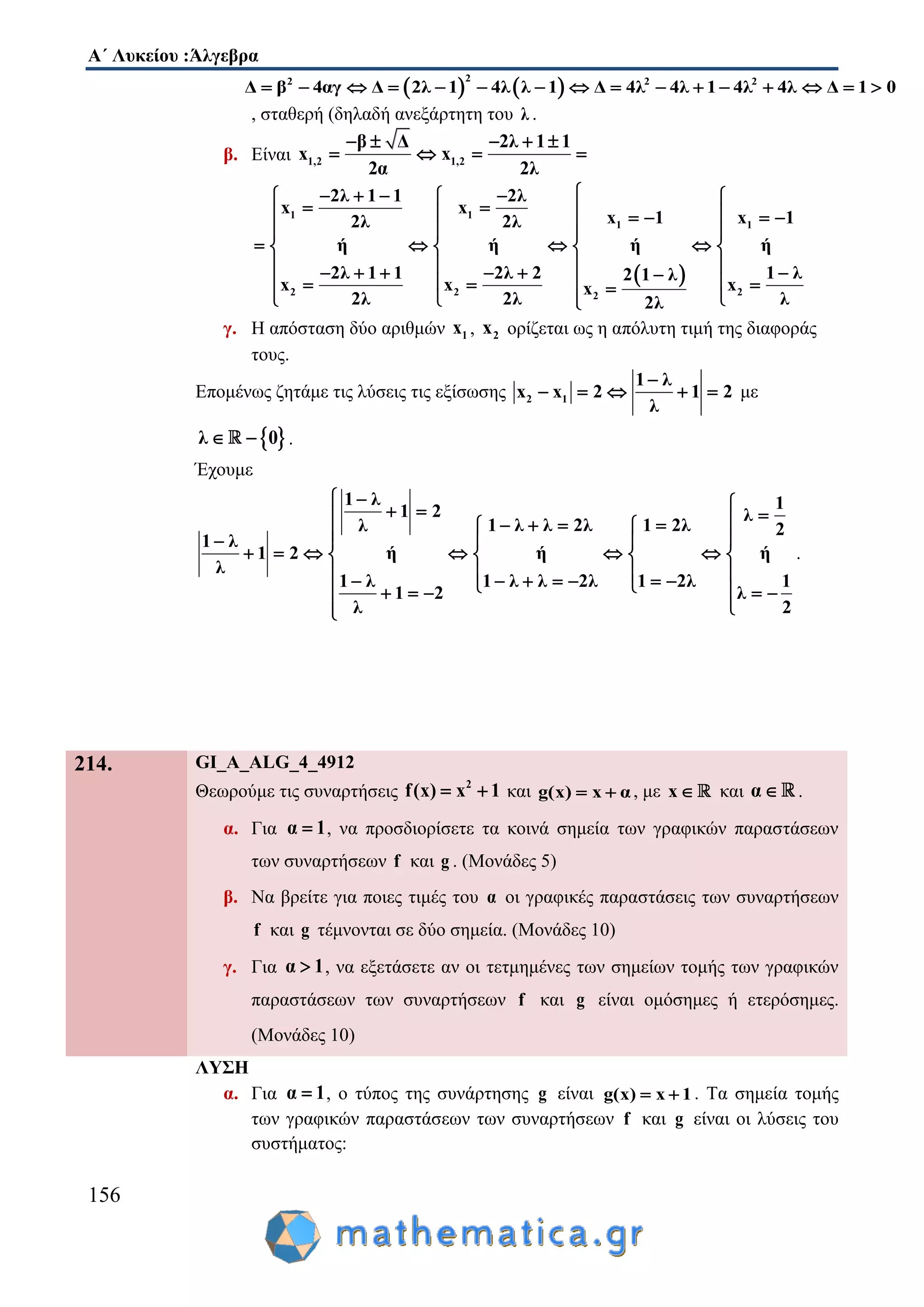 Α΄ Λυκείου :Άλγεβρα
156
   
22 2 2
Δ β 4αγ Δ 2λ 1 4λ λ 1 Δ 4λ 4λ 1 4λ 4λ Δ 1 0               
, σταθερή (δηλαδή ανεξάρτητη του λ .
β. Είναι 1,2 1,2
β Δ 2λ 1 1
x x
2α 2λ
    
   
 
1 1
1 1
2 2 22
2λ 1 1 2λ
x x
x 1 x 12λ 2λ
ή ή ή ή
2λ 1 1 2λ 2 1 λ2 1 λ
x x xx
2λ 2λ λ2λ
     
       
  
      
             
  
γ. Η απόσταση δύο αριθμών 1x , 2x ορίζεται ως η απόλυτη τιμή της διαφοράς
τους.
Επομένως ζητάμε τις λύσεις τις εξίσωσης 2 1
1 λ
x x 2 1 2
λ

     με
 λ 0  .
Έχουμε
1 λ 11 2 λ
1 λ λ 2λ 1 2λλ 2
1 λ
1 2 ή ή ή
λ
1 λ 1 λ λ 2λ 1 2λ 1
1 2 λ
λ 2
             
        
               

.
214. GI_A_ALG_4_4912
Θεωρούμε τις συναρτήσεις 2
f(x) x 1  και g(x) x α  , με x και α .
α. Για α 1 , να προσδιορίσετε τα κοινά σημεία των γραφικών παραστάσεων
των συναρτήσεων f και g . (Μονάδες 5)
β. Να βρείτε για ποιες τιμές του α οι γραφικές παραστάσεις των συναρτήσεων
f και g τέμνονται σε δύο σημεία. (Μονάδες 10)
γ. Για α 1 , να εξετάσετε αν οι τετμημένες των σημείων τομής των γραφικών
παραστάσεων των συναρτήσεων f και g είναι ομόσημες ή ετερόσημες.
(Μονάδες 10)
ΛΥΣΗ
α. Για α 1 , ο τύπος της συνάρτησης g είναι g(x) x 1  . Τα σημεία τομής
των γραφικών παραστάσεων των συναρτήσεων f και g είναι οι λύσεις του
συστήματος:
 