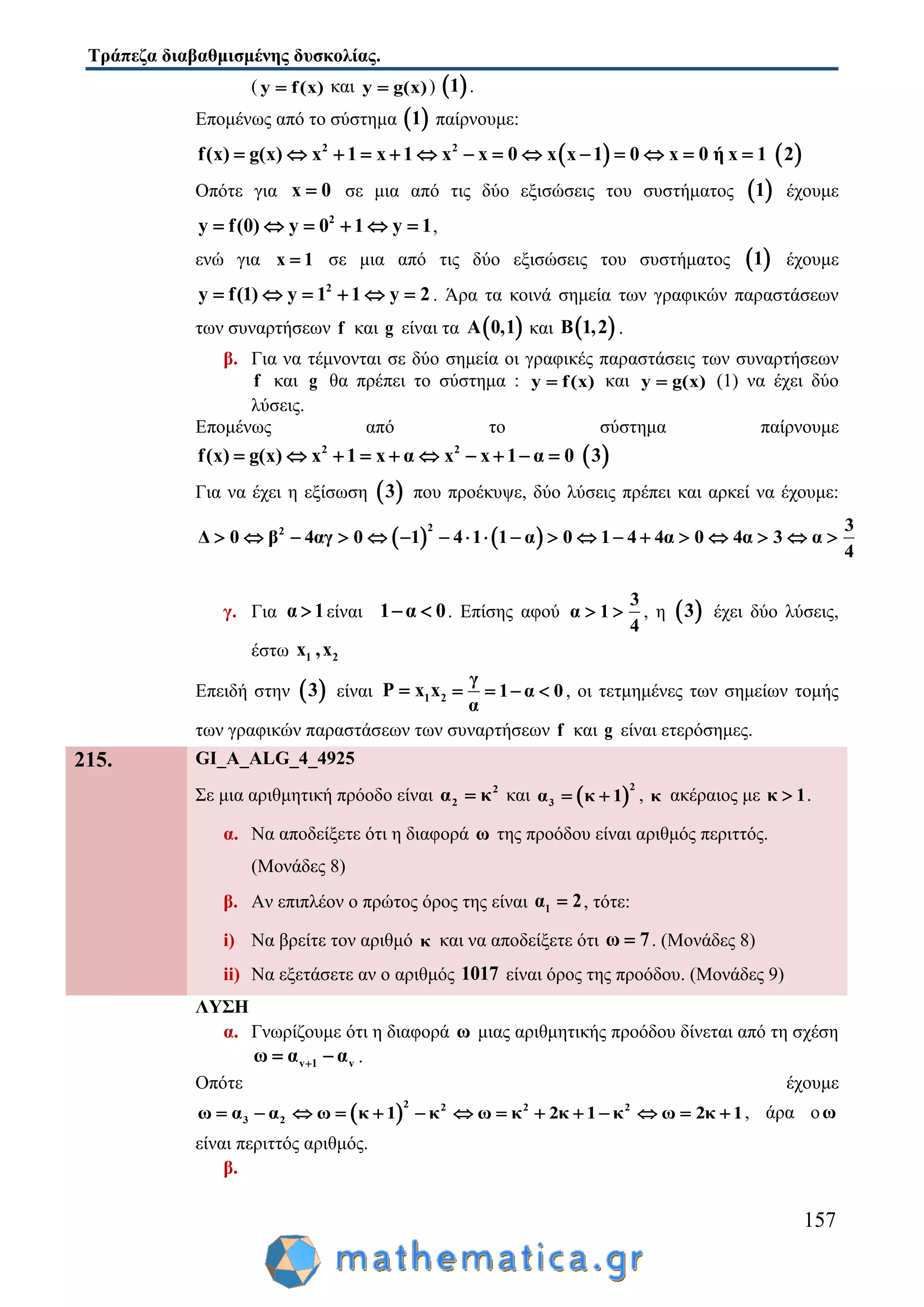 Τράπεζα διαβαθμισμένης δυσκολίας.
157
( y f(x) και y g(x) )  1 .
Επομένως από το σύστημα  1 παίρνουμε:
 2 2
f(x) g(x) x 1 x 1 x x 0 x x 1 0 x 0 ή x 1               2
Οπότε για x 0 σε μια από τις δύο εξισώσεις του συστήματος  1 έχουμε
2
y f(0) y 0 1 y 1      ,
ενώ για x 1 σε μια από τις δύο εξισώσεις του συστήματος  1 έχουμε
2
y f(1) y 1 1 y 2      . Άρα τα κοινά σημεία των γραφικών παραστάσεων
των συναρτήσεων f και g είναι τα  A 0,1 και  B 1,2 .
β. Για να τέμνονται σε δύο σημεία οι γραφικές παραστάσεις των συναρτήσεων
f και g θα πρέπει το σύστημα : y f(x) και y g(x) (1) να έχει δύο
λύσεις.
Επομένως από το σύστημα παίρνουμε
2 2
f(x) g(x) x 1 x α x x 1 α 0           3
Για να έχει η εξίσωση  3 που προέκυψε, δύο λύσεις πρέπει και αρκεί να έχουμε:
   
22 3
Δ 0 β 4αγ 0 1 4 1 1 α 0 1 4 4α 0 4α 3 α
4
                  
γ. Για α 1 είναι 1 α 0  . Επίσης αφού
3
α 1
4
  , η  3 έχει δύο λύσεις,
έστω 1 2x ,x
Επειδή στην  3 είναι 1 2P x x
γ
1 α 0
α
    , οι τετμημένες των σημείων τομής
των γραφικών παραστάσεων των συναρτήσεων f και g είναι ετερόσημες.
215. GI_A_ALG_4_4925
Σε μια αριθμητική πρόοδο είναι 2
2α κ και  
2
3α κ 1  , κ ακέραιος με κ 1 .
α. Να αποδείξετε ότι η διαφορά ω της προόδου είναι αριθμός περιττός.
(Μονάδες 8)
β. Αν επιπλέον ο πρώτος όρος της είναι 1α 2 , τότε:
i) Να βρείτε τον αριθμό κ και να αποδείξετε ότι ω 7 . (Μονάδες 8)
ii) Να εξετάσετε αν ο αριθμός 1017 είναι όρος της προόδου. (Μονάδες 9)
ΛΥΣΗ
α. Γνωρίζουμε ότι η διαφορά ω μιας αριθμητικής προόδου δίνεται από τη σχέση
v 1 vω α α  .
Οπότε έχουμε
 
2 2 2 2
3 2ω α α ω κ 1 κ ω κ 2κ 1 κ ω 2κ 1              , άρα οω
είναι περιττός αριθμός.
β.
 