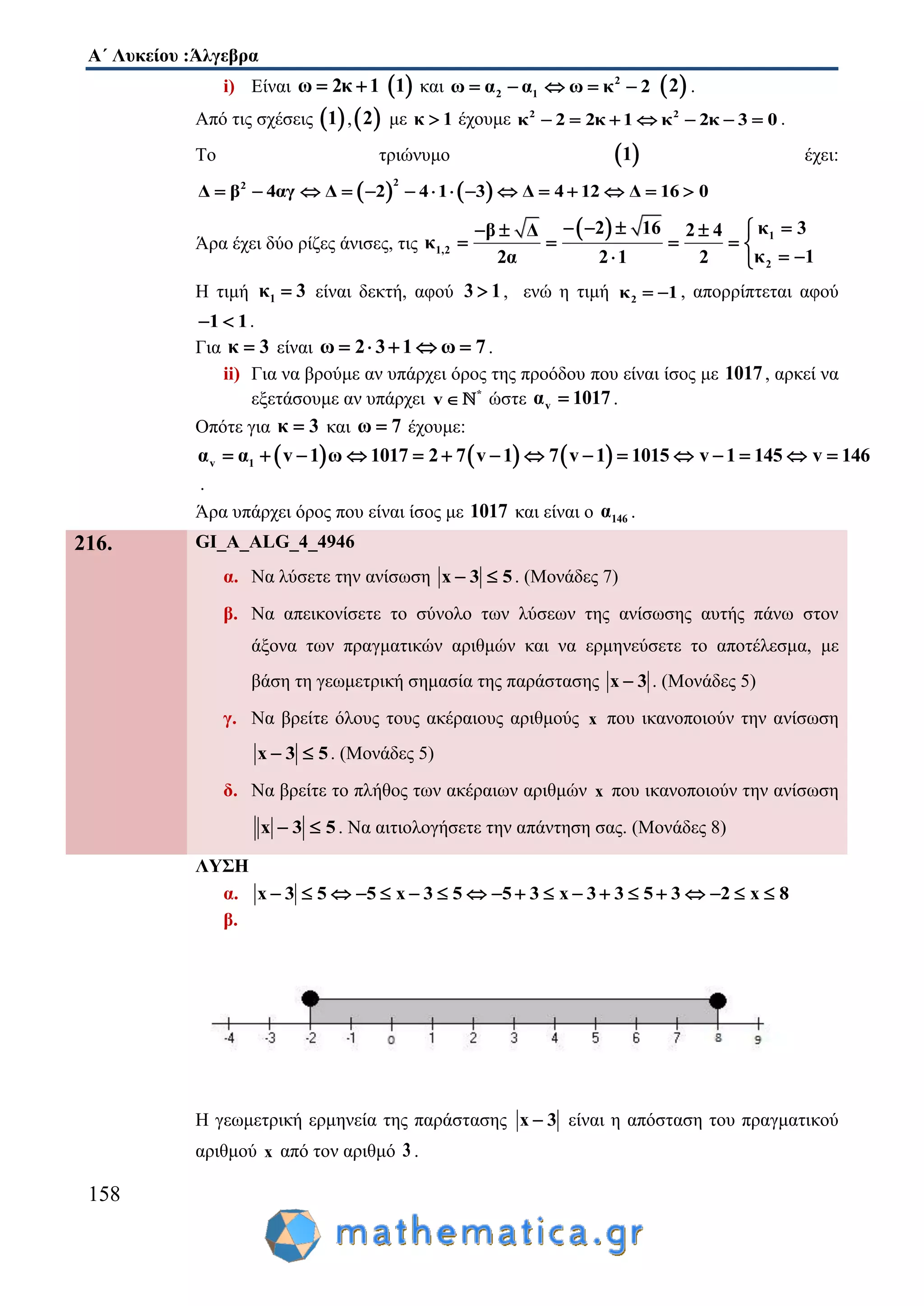 Α΄ Λυκείου :Άλγεβρα
158
i) Είναι ω 2κ 1   1 και 2
2 1ω α α ω κ 2      2 .
Από τις σχέσεις  1 , 2 με κ 1 έχουμε 2 2
κ 2 2κ 1 κ 2κ 3 0       .
Το τριώνυμο  1 έχει:
   
22
Δ β 4αγ Δ 2 4 1 3 Δ 4 12 Δ 16 0              
Άρα έχει δύο ρίζες άνισες, τις
  1
1,2
2
2 16 κ 3β Δ 2 4
κ
κ 12α 2 1 2
     
    
  
Η τιμή 1κ 3 είναι δεκτή, αφού 3 1 , ενώ η τιμή 2κ 1  , απορρίπτεται αφού
1 1  .
Για κ 3 είναι ω 2 3 1 ω 7     .
ii) Για να βρούμε αν υπάρχει όρος της προόδου που είναι ίσος με 1017, αρκεί να
εξετάσουμε αν υπάρχει *
v  ώστε vα 1017 .
Οπότε για κ 3 και ω 7 έχουμε:
     v 1α α v 1 ω 1017 2 7 v 1 7 v 1 1015 v 1 145 v 146              
.
Άρα υπάρχει όρος που είναι ίσος με 1017 και είναι ο 146α .
216. GI_A_ALG_4_4946
α. Να λύσετε την ανίσωση x 3 5  . (Μονάδες 7)
β. Να απεικονίσετε το σύνολο των λύσεων της ανίσωσης αυτής πάνω στον
άξονα των πραγματικών αριθμών και να ερμηνεύσετε το αποτέλεσμα, με
βάση τη γεωμετρική σημασία της παράστασης x 3 . (Μονάδες 5)
γ. Να βρείτε όλους τους ακέραιους αριθμούς x που ικανοποιούν την ανίσωση
x 3 5  . (Μονάδες 5)
δ. Να βρείτε το πλήθος των ακέραιων αριθμών x που ικανοποιούν την ανίσωση
x 3 5  . Να αιτιολογήσετε την απάντηση σας. (Μονάδες 8)
ΛΥΣΗ
α. x 3 5 5 x 3 5 5 3 x 3 3 5 3 2 x 8                  
β.
Η γεωμετρική ερμηνεία της παράστασης x 3 είναι η απόσταση του πραγματικού
αριθμού x από τον αριθμό 3 .
 