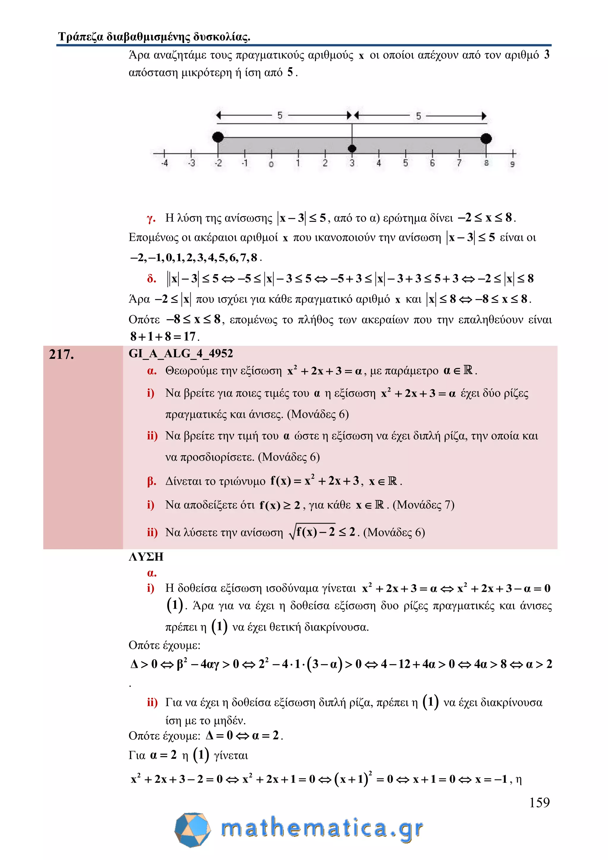 Τράπεζα διαβαθμισμένης δυσκολίας.
159
Άρα αναζητάμε τους πραγματικούς αριθμούς x οι οποίοι απέχουν από τον αριθμό 3
απόσταση μικρότερη ή ίση από 5 .
γ. Η λύση της ανίσωσης x 3 5  , από το α) ερώτημα δίνει 2 x 8   .
Επομένως οι ακέραιοι αριθμοί x που ικανοποιούν την ανίσωση x 3 5  είναι οι
2, 1,0,1,2,3,4,5,6,7,8  .
δ. x 3 5 5 x 3 5 5 3 x 3 3 5 3 2 x 8                  
Άρα 2 x  που ισχύει για κάθε πραγματικό αριθμό x και x 8 8 x 8     .
Οπότε 8 x 8   , επομένως το πλήθος των ακεραίων που την επαληθεύουν είναι
8 1 8 17   .
217. GI_A_ALG_4_4952
α. Θεωρούμε την εξίσωση 2
x 2x 3 α   , με παράμετρο α .
i) Να βρείτε για ποιες τιμές του α η εξίσωση 2
x 2x 3 α   έχει δύο ρίζες
πραγματικές και άνισες. (Μονάδες 6)
ii) Να βρείτε την τιμή του α ώστε η εξίσωση να έχει διπλή ρίζα, την οποία και
να προσδιορίσετε. (Μονάδες 6)
β. Δίνεται το τριώνυμο 2
f(x) x 2x 3   , x .
i) Να αποδείξετε ότι f(x) 2 , για κάθε x . (Μονάδες 7)
ii) Να λύσετε την ανίσωση f(x) 2 2  . (Μονάδες 6)
ΛΥΣΗ
α.
i) Η δοθείσα εξίσωση ισοδύναμα γίνεται 2 2
x 2x 3 α x 2x 3 α 0       
 1 . Άρα για να έχει η δοθείσα εξίσωση δυο ρίζες πραγματικές και άνισες
πρέπει η  1 να έχει θετική διακρίνουσα.
Οπότε έχουμε:
 2 2
Δ 0 β 4αγ 0 2 4 1 3 α 0 4 12 4α 0 4α 8 α 2                 
.
ii) Για να έχει η δοθείσα εξίσωση διπλή ρίζα, πρέπει η  1 να έχει διακρίνουσα
ίση με το μηδέν.
Οπότε έχουμε: Δ 0 α 2   .
Για α 2 η  1 γίνεται
 
22 2
x 2x 3 2 0 x 2x 1 0 x 1 0 x 1 0 x 1                 , η
 