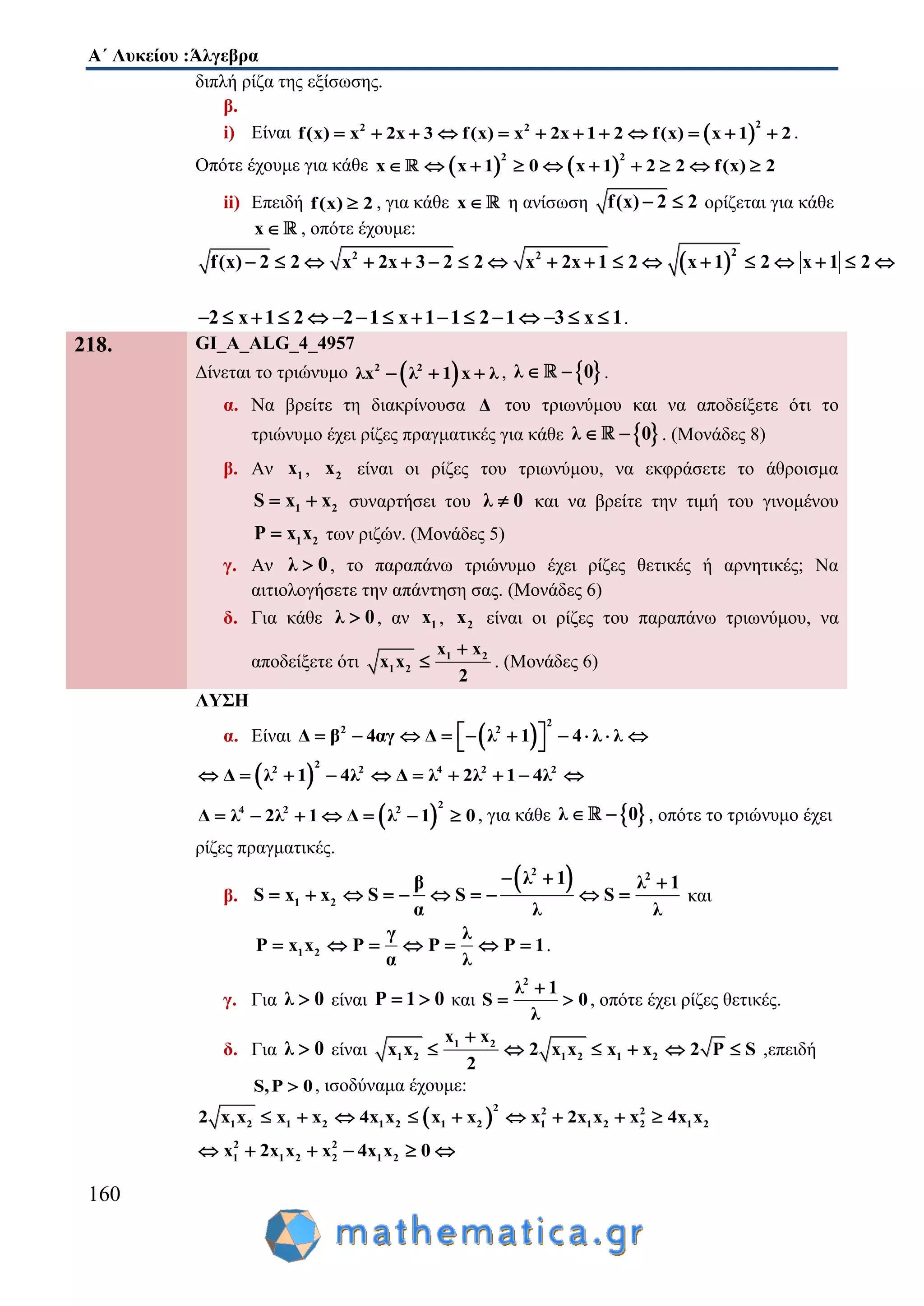 Α΄ Λυκείου :Άλγεβρα
160
διπλή ρίζα της εξίσωσης.
β.
i) Είναι  
22 2
f(x) x 2x 3 f(x) x 2x 1 2 f(x) x 1 2            .
Οπότε έχουμε για κάθε    
2 2
x x 1 0 x 1 2 2 f(x) 2         
ii) Επειδή f(x) 2 , για κάθε x η ανίσωση f(x) 2 2  ορίζεται για κάθε
x , οπότε έχουμε:
 
22 2
f(x) 2 2 x 2x 3 2 2 x 2x 1 2 x 1 2 x 1 2                 
2 x 1 2 2 1 x 1 1 2 1 3 x 1                .
218. GI_A_ALG_4_4957
Δίνεται το τριώνυμο  2 2
λx λ 1 x λ   ,  λ 0  .
α. Να βρείτε τη διακρίνουσα Δ του τριωνύμου και να αποδείξετε ότι το
τριώνυμο έχει ρίζες πραγματικές για κάθε  λ 0  . (Μονάδες 8)
β. Αν 1x , 2x είναι οι ρίζες του τριωνύμου, να εκφράσετε το άθροισμα
1 2S x x  συναρτήσει του λ 0 και να βρείτε την τιμή του γινομένου
1 2P x x των ριζών. (Μονάδες 5)
γ. Αν λ 0 , το παραπάνω τριώνυμο έχει ρίζες θετικές ή αρνητικές; Να
αιτιολογήσετε την απάντηση σας. (Μονάδες 6)
δ. Για κάθε λ 0 , αν 1x , 2x είναι οι ρίζες του παραπάνω τριωνύμου, να
αποδείξετε ότι 1 2
1 2
x x
x x
2

 . (Μονάδες 6)
ΛΥΣΗ
α. Είναι  
2
2 2
Δ β 4αγ Δ λ 1 4 λ λ           
 
2
2 2 4 2 2
Δ λ 1 4λ Δ λ 2λ 1 4λ         
 
2
4 2 2
Δ λ 2λ 1 Δ λ 1 0       , για κάθε  λ 0  , οπότε το τριώνυμο έχει
ρίζες πραγματικές.
β.
 2 2
1 2
λ 1β λ 1
S x x S S S
α λ λ
  
          και
1 2
γ λ
P x x P P P 1
α λ
       .
γ. Για λ 0 είναι P 1 0  και
2
λ 1
S 0
λ

  , οπότε έχει ρίζες θετικές.
δ. Για λ 0 είναι 1 2
1 2 1 2 1 2
x x
x x 2 x x x x 2 P S
2

      ,επειδή
S,P 0 , ισοδύναμα έχουμε:
 
2 2 2
1 2 1 2 1 2 1 2 1 1 2 2 1 22 x x x x 4x x x x x 2x x x 4x x        
2 2
1 1 2 2 1 2x 2x x x 4x x 0     
 