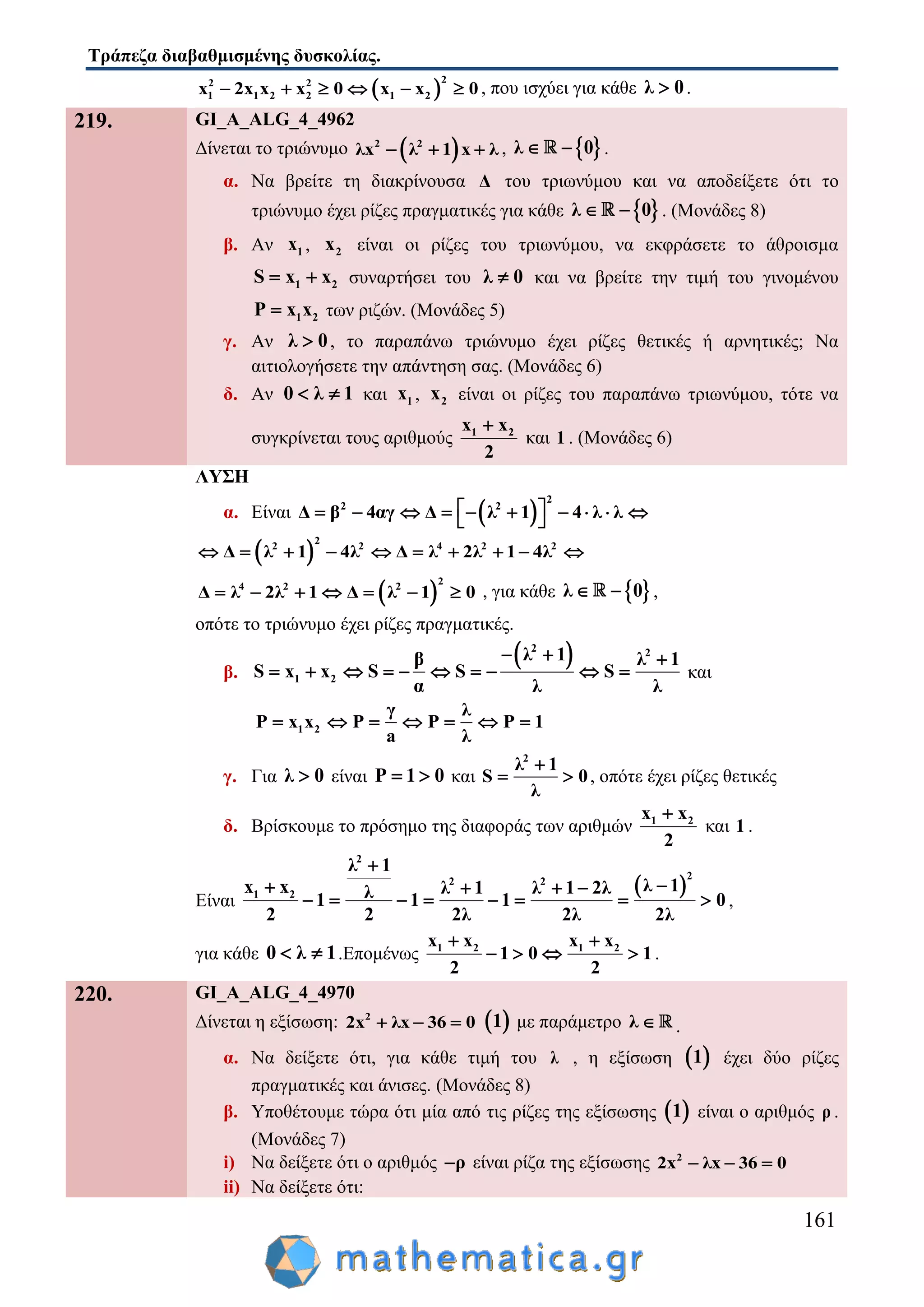 Τράπεζα διαβαθμισμένης δυσκολίας.
161
 
22 2
1 1 2 2 1 2x 2x x x 0 x x 0      , που ισχύει για κάθε λ 0 .
219. GI_A_ALG_4_4962
Δίνεται το τριώνυμο  2 2
λx λ 1 x λ   ,  λ 0  .
α. Να βρείτε τη διακρίνουσα Δ του τριωνύμου και να αποδείξετε ότι το
τριώνυμο έχει ρίζες πραγματικές για κάθε  λ 0  . (Μονάδες 8)
β. Αν 1x , 2x είναι οι ρίζες του τριωνύμου, να εκφράσετε το άθροισμα
1 2S x x  συναρτήσει του λ 0 και να βρείτε την τιμή του γινομένου
1 2P x x των ριζών. (Μονάδες 5)
γ. Αν λ 0 , το παραπάνω τριώνυμο έχει ρίζες θετικές ή αρνητικές; Να
αιτιολογήσετε την απάντηση σας. (Μονάδες 6)
δ. Αν 0 λ 1  και 1x , 2x είναι οι ρίζες του παραπάνω τριωνύμου, τότε να
συγκρίνεται τους αριθμούς 1 2x x
2

και 1 . (Μονάδες 6)
ΛΥΣΗ
α. Είναι  
2
2 2
Δ β 4αγ Δ λ 1 4 λ λ           
 
2
2 2 4 2 2
Δ λ 1 4λ Δ λ 2λ 1 4λ         
 
2
4 2 2
Δ λ 2λ 1 Δ λ 1 0       , για κάθε  λ 0  ,
οπότε το τριώνυμο έχει ρίζες πραγματικές.
β.
 2 2
1 2
λ 1β λ 1
S x x S S S
α λ λ
  
          και
1 2
γ λ
P x x P P P 1
a λ
      
γ. Για λ 0 είναι P 1 0  και
2
λ 1
S 0
λ

  , οπότε έχει ρίζες θετικές
δ. Βρίσκουμε το πρόσημο της διαφοράς των αριθμών 1 2x x
2

και 1 .
Είναι
 
2
2
2 2
1 2
λ 1
λ 1x x λ 1 λ 1 2λλ1 1 1 0
2 2 2λ 2λ 2λ

   
        ,
για κάθε 0 λ 1  .Επομένως 1 2 1 2x x x x
1 0 1
2 2
 
    .
220. GI_A_ALG_4_4970
Δίνεται η εξίσωση: 2
2x λx 36 0    1 με παράμετρο λ  .
α. Να δείξετε ότι, για κάθε τιμή του λ , η εξίσωση  1 έχει δύο ρίζες
πραγματικές και άνισες. (Μονάδες 8)
β. Υποθέτουμε τώρα ότι μία από τις ρίζες της εξίσωσης  1 είναι ο αριθμός ρ .
(Μονάδες 7)
i) Να δείξετε ότι ο αριθμός ρ είναι ρίζα της εξίσωσης 2
2x λx 36 0  
ii) Να δείξετε ότι:
 