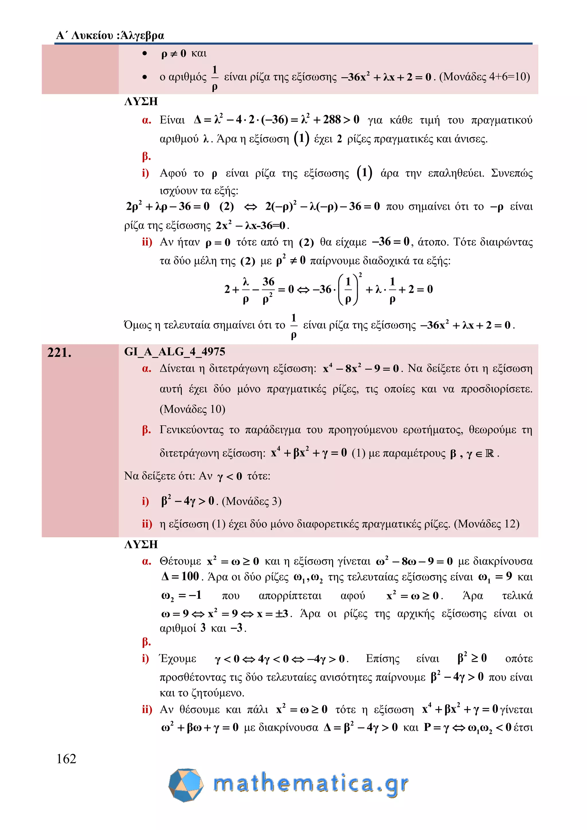 Α΄ Λυκείου :Άλγεβρα
162
 ρ 0 και
 ο αριθμός
1
ρ
είναι ρίζα της εξίσωσης 2
36x λx 2 0    . (Μονάδες 4+6=10)
ΛΥΣΗ
α. Είναι 2 2
2 ( 3Δ 6 λλ 288 0)4       για κάθε τιμή του πραγματικού
αριθμού λ . Άρα η εξίσωση  1 έχει 2 ρίζες πραγματικές και άνισες.
β.
i) Αφού το ρ είναι ρίζα της εξίσωσης  1 άρα την επαληθεύει. Συνεπώς
ισχύουν τα εξής:
2 2
2( ρ2ρ λρ 36 0 (2) λ( ρ) 3) 6 0       που σημαίνει ότι το ρ είναι
ρίζα της εξίσωσης 2
2x λx-36=0 .
ii) Αν ήταν ρ 0 τότε από τη (2) θα είχαμε 36 0  , άτοπο. Τότε διαιρώντας
τα δύο μέλη της (2) με 2
ρ 0 παίρνουμε διαδοχικά τα εξής:
2
2
1 1
36 λ 2 0
ρ ρ
λ 36
2 0
ρ ρ
 
       
 
  
Όμως η τελευταία σημαίνει ότι το
1
ρ
είναι ρίζα της εξίσωσης 2
36x λx 2 0    .
221. GI_A_ALG_4_4975
α. Δίνεται η διτετράγωνη εξίσωση: 4 2
x 8x 9 0   . Να δείξετε ότι η εξίσωση
αυτή έχει δύο μόνο πραγματικές ρίζες, τις οποίες και να προσδιορίσετε.
(Μονάδες 10)
β. Γενικεύοντας το παράδειγμα του προηγούμενου ερωτήματος, θεωρούμε τη
διτετράγωνη εξίσωση: 4 2
x βx γ 0   (1) με παραμέτρους β , γ  .
Να δείξετε ότι: Αν γ 0 τότε:
i) 2
β 4γ 0  . (Μονάδες 3)
ii) η εξίσωση (1) έχει δύο μόνο διαφορετικές πραγματικές ρίζες. (Μονάδες 12)
ΛΥΣΗ
α. Θέτουμε 2
x 0ω  και η εξίσωση γίνεται 2
ω 8ω 9 0   με διακρίνουσα
Δ 100 . Άρα οι δύο ρίζες 1 2ω ,ω της τελευταίας εξίσωσης είναι 1ω 9 και
2ω 1  που απορρίπτεται αφού 2
x 0ω  . Άρα τελικά
2
9 39 xω x     . Άρα οι ρίζες της αρχικής εξίσωσης είναι οι
αριθμοί 3 και 3 .
β.
i) Έχουμε γ 0 4γ 0 4γ 0      . Επίσης είναι 2
β 0 οπότε
προσθέτοντας τις δύο τελευταίες ανισότητες παίρνουμε 2
β 04γ  που είναι
και το ζητούμενο.
ii) Αν θέσουμε και πάλι 2
x 0ω  τότε η εξίσωση 4 2
x βx γ 0   γίνεται
2
ω βω γ 0   με διακρίνουσα 2
γ 0Δ β 4  και 1 2P γ ω ω 0   έτσι
 