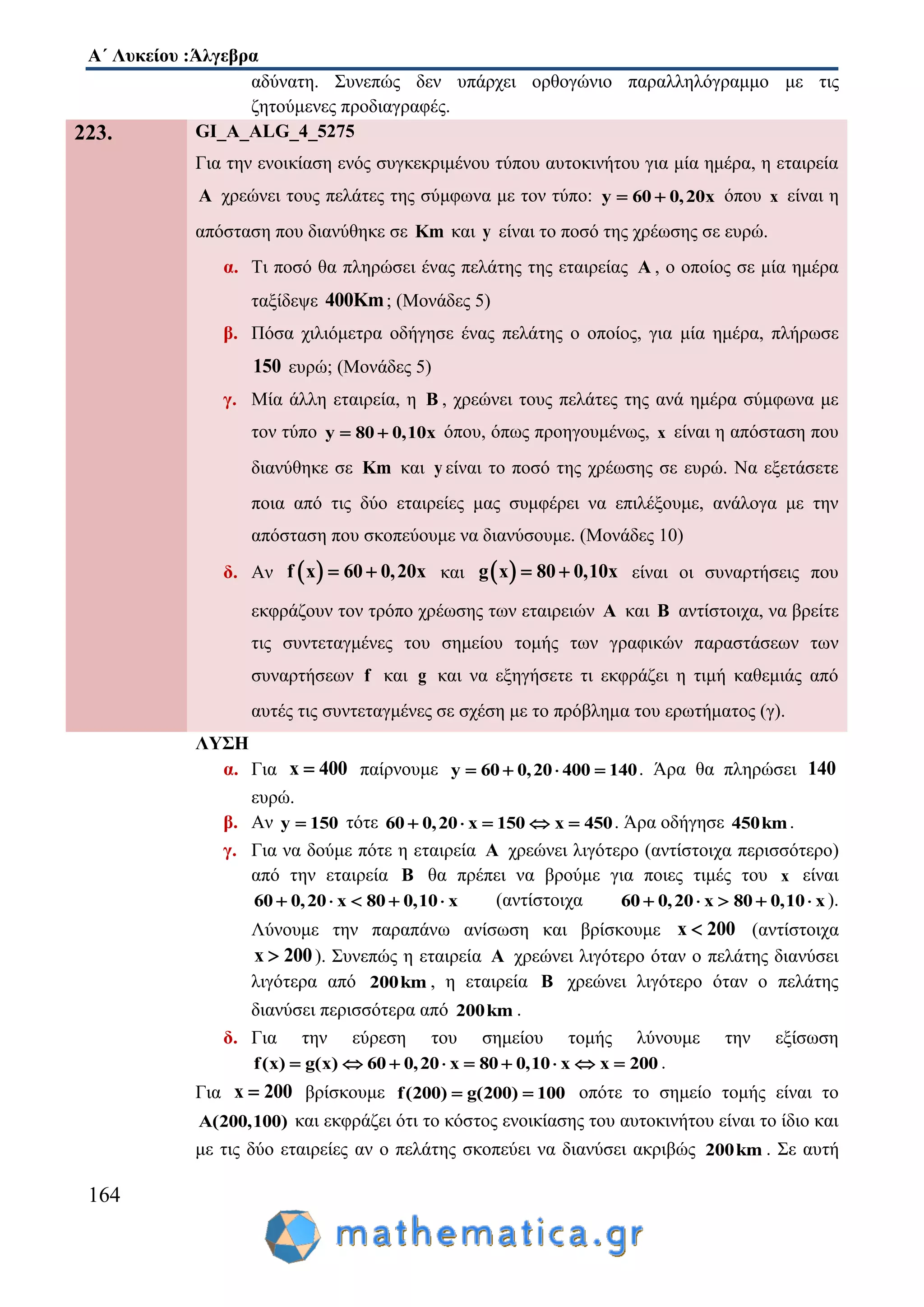 Α΄ Λυκείου :Άλγεβρα
164
αδύνατη. Συνεπώς δεν υπάρχει ορθογώνιο παραλληλόγραμμο με τις
ζητούμενες προδιαγραφές.
223. GI_A_ALG_4_5275
Για την ενοικίαση ενός συγκεκριμένου τύπου αυτοκινήτου για μία ημέρα, η εταιρεία
Α χρεώνει τους πελάτες της σύμφωνα με τον τύπο: y 60 0,20x  όπου x είναι η
απόσταση που διανύθηκε σε Km και y είναι το ποσό της χρέωσης σε ευρώ.
α. Τι ποσό θα πληρώσει ένας πελάτης της εταιρείας Α , ο οποίος σε μία ημέρα
ταξίδεψε 400Km; (Μονάδες 5)
β. Πόσα χιλιόμετρα οδήγησε ένας πελάτης ο οποίος, για μία ημέρα, πλήρωσε
150 ευρώ; (Μονάδες 5)
γ. Μία άλλη εταιρεία, η Β , χρεώνει τους πελάτες της ανά ημέρα σύμφωνα με
τον τύπο y 80 0,10x  όπου, όπως προηγουμένως, x είναι η απόσταση που
διανύθηκε σε Km και y είναι το ποσό της χρέωσης σε ευρώ. Να εξετάσετε
ποια από τις δύο εταιρείες μας συμφέρει να επιλέξουμε, ανάλογα με την
απόσταση που σκοπεύουμε να διανύσουμε. (Μονάδες 10)
δ. Αν  f x 60 0,20x  και  g x 80 0,10x  είναι οι συναρτήσεις που
εκφράζουν τον τρόπο χρέωσης των εταιρειών A και B αντίστοιχα, να βρείτε
τις συντεταγμένες του σημείου τομής των γραφικών παραστάσεων των
συναρτήσεων f και g και να εξηγήσετε τι εκφράζει η τιμή καθεμιάς από
αυτές τις συντεταγμένες σε σχέση με το πρόβλημα του ερωτήματος (γ).
ΛΥΣΗ
α. Για x 400 παίρνουμε y 60 0,20 400 140   . Άρα θα πληρώσει 140
ευρώ.
β. Αν y 150 τότε x 150 x 46 0,20 00 5    . Άρα οδήγησε 450km.
γ. Για να δούμε πότε η εταιρεία A χρεώνει λιγότερο (αντίστοιχα περισσότερο)
από την εταιρεία B θα πρέπει να βρούμε για ποιες τιμές του x είναι
x 80 0,16 0,20 0 x0     (αντίστοιχα x 80 0,16 0,20 0 x0     ).
Λύνουμε την παραπάνω ανίσωση και βρίσκουμε x 200 (αντίστοιχα
x 200 ). Συνεπώς η εταιρεία A χρεώνει λιγότερο όταν ο πελάτης διανύσει
λιγότερα από 200km , η εταιρεία B χρεώνει λιγότερο όταν ο πελάτης
διανύσει περισσότερα από 200km .
δ. Για την εύρεση του σημείου τομής λύνουμε την εξίσωση
f(x) g(x) 60 0 x 80 0,10 x x 200,20        .
Για x 200 βρίσκουμε f(200) g(200) 100  οπότε το σημείο τομής είναι το
A(200,100) και εκφράζει ότι το κόστος ενοικίασης του αυτοκινήτου είναι το ίδιο και
με τις δύο εταιρείες αν ο πελάτης σκοπεύει να διανύσει ακριβώς 200km . Σε αυτή
 