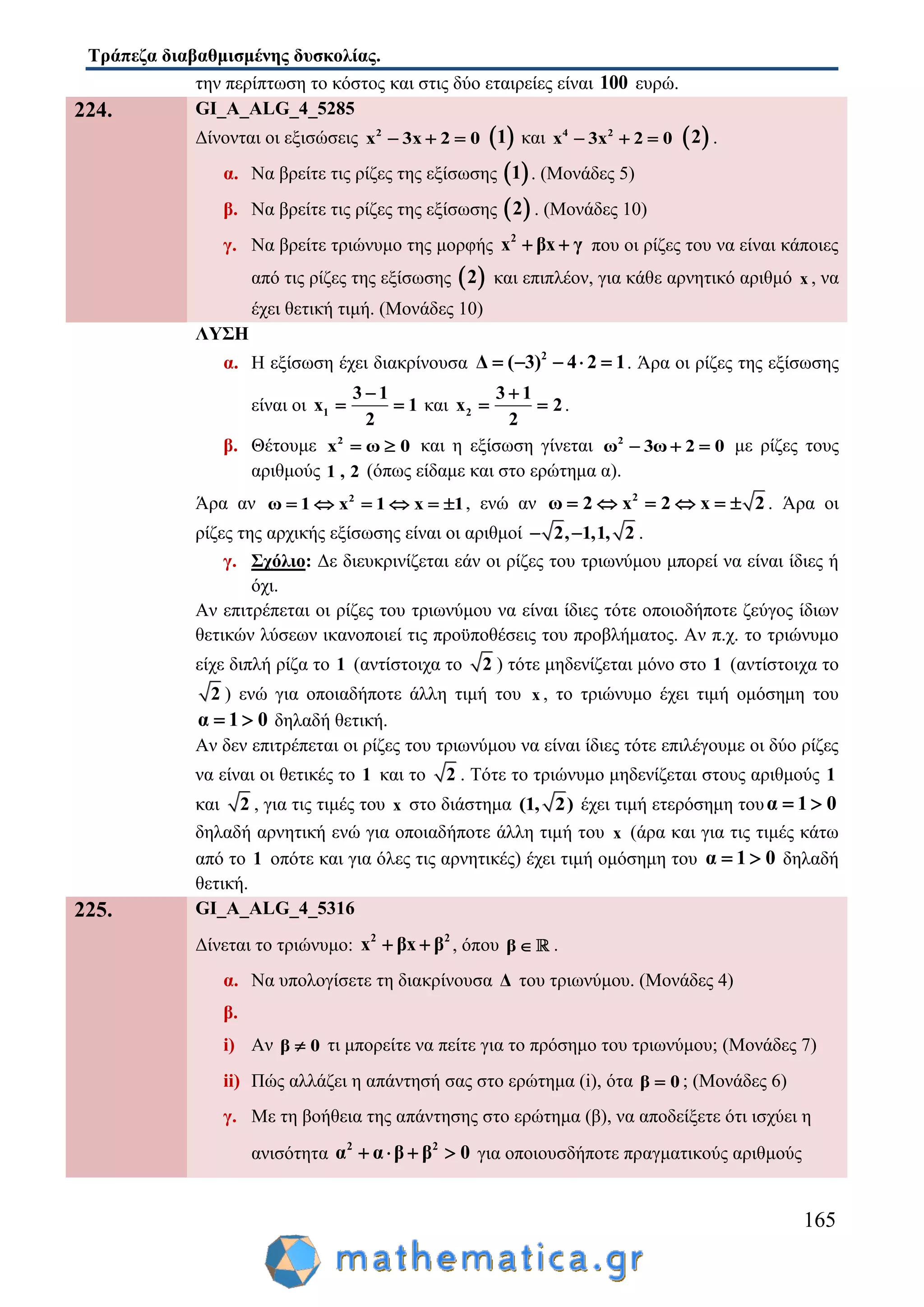 Τράπεζα διαβαθμισμένης δυσκολίας.
165
την περίπτωση το κόστος και στις δύο εταιρείες είναι 100 ευρώ.
224. GI_A_ALG_4_5285
Δίνονται οι εξισώσεις 2
x 3x 2 0    1 και 4 2
x 3x 2 0    2 .
α. Να βρείτε τις ρίζες της εξίσωσης  1 . (Μονάδες 5)
β. Να βρείτε τις ρίζες της εξίσωσης  2 . (Μονάδες 10)
γ. Να βρείτε τριώνυμο της μορφής 2
x βx γ  που οι ρίζες του να είναι κάποιες
από τις ρίζες της εξίσωσης  2 και επιπλέον, για κάθε αρνητικό αριθμό x , να
έχει θετική τιμή. (Μονάδες 10)
ΛΥΣΗ
α. Η εξίσωση έχει διακρίνουσα 2
Δ ( 3) 2 14     . Άρα οι ρίζες της εξίσωσης
είναι οι 1
3
x 1
2
1
  και 2
3
x 2
2
1
  .
β. Θέτουμε 2
x 0ω  και η εξίσωση γίνεται 2
ω 3ω 2 0   με ρίζες τους
αριθμούς 1 , 2 (όπως είδαμε και στο ερώτημα α).
Άρα αν 2
ω 1 x x 11     , ενώ αν 2
2 22 xω x     . Άρα οι
ρίζες της αρχικής εξίσωσης είναι οι αριθμοί 2, 1,1, 2 .
γ. Σχόλιο: Δε διευκρινίζεται εάν οι ρίζες του τριωνύμου μπορεί να είναι ίδιες ή
όχι.
Αν επιτρέπεται οι ρίζες του τριωνύμου να είναι ίδιες τότε οποιοδήποτε ζεύγος ίδιων
θετικών λύσεων ικανοποιεί τις προϋποθέσεις του προβλήματος. Αν π.χ. το τριώνυμο
είχε διπλή ρίζα το 1 (αντίστοιχα το 2 ) τότε μηδενίζεται μόνο στο 1 (αντίστοιχα το
2 ) ενώ για οποιαδήποτε άλλη τιμή του x , το τριώνυμο έχει τιμή ομόσημη του
α 1 0  δηλαδή θετική.
Αν δεν επιτρέπεται οι ρίζες του τριωνύμου να είναι ίδιες τότε επιλέγουμε οι δύο ρίζες
να είναι οι θετικές το 1 και το 2 . Τότε το τριώνυμο μηδενίζεται στους αριθμούς 1
και 2 , για τις τιμές του x στο διάστημα (1, 2) έχει τιμή ετερόσημη τουα 1 0 
δηλαδή αρνητική ενώ για οποιαδήποτε άλλη τιμή του x (άρα και για τις τιμές κάτω
από το 1 οπότε και για όλες τις αρνητικές) έχει τιμή ομόσημη του α 1 0  δηλαδή
θετική.
225. GI_A_ALG_4_5316
Δίνεται το τριώνυμο: 2 2
x βx β  , όπου β  .
α. Να υπολογίσετε τη διακρίνουσα Δ του τριωνύμου. (Μονάδες 4)
β.
i) Αν β 0 τι μπορείτε να πείτε για το πρόσημο του τριωνύμου; (Μονάδες 7)
ii) Πώς αλλάζει η απάντησή σας στο ερώτημα (i), ότα β 0 ; (Μονάδες 6)
γ. Με τη βοήθεια της απάντησης στο ερώτημα (β), να αποδείξετε ότι ισχύει η
ανισότητα 2 2
α α β β 0    για οποιουσδήποτε πραγματικούς αριθμούς
 