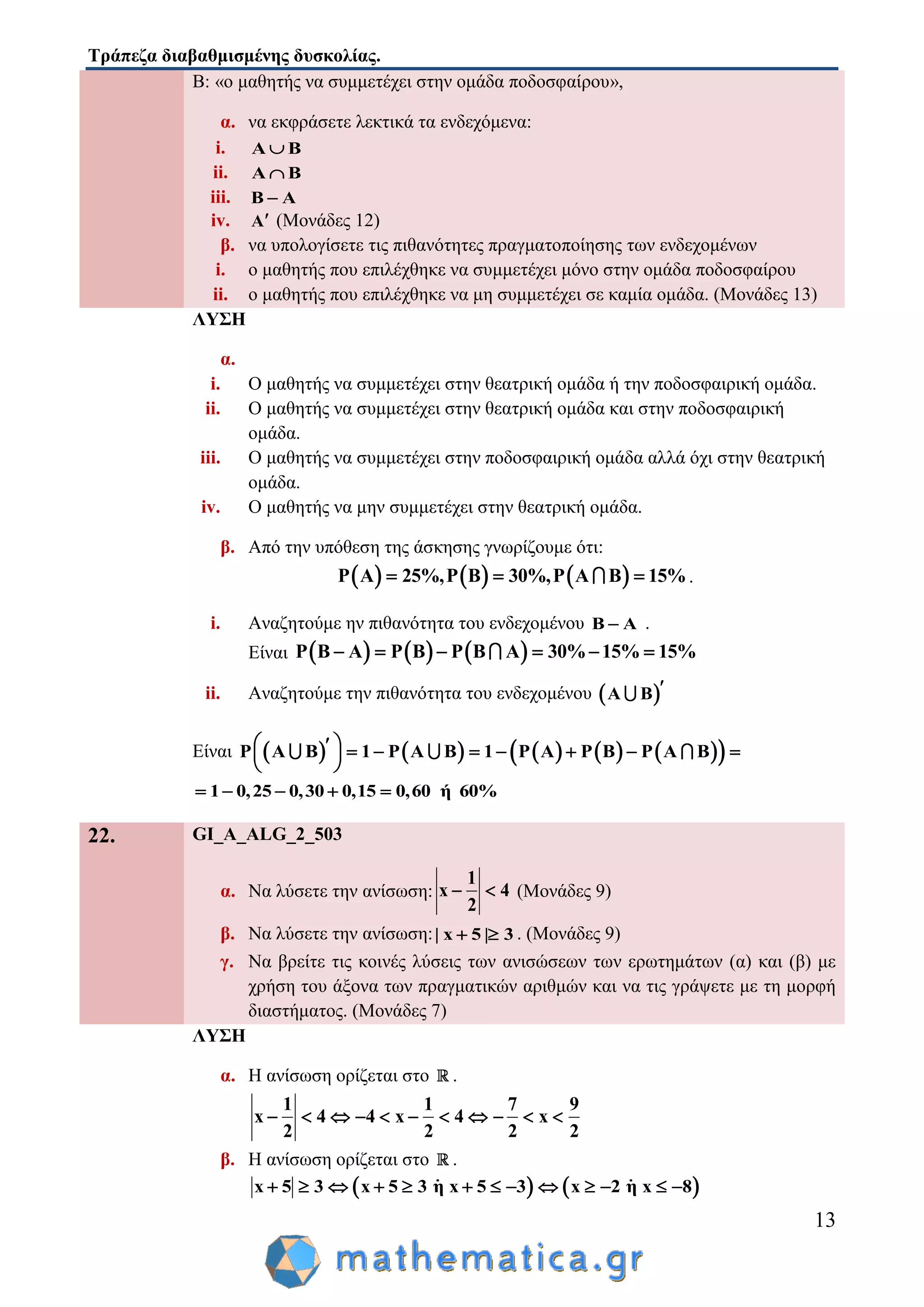 Τράπεζα διαβαθμισμένης δυσκολίας.
13
Β: «ο μαθητής να συμμετέχει στην ομάδα ποδοσφαίρου»,
α. να εκφράσετε λεκτικά τα ενδεχόμενα:
i. Α Β
ii. Α Β
iii. Β Α
iv. Α (Μονάδες 12)
β. να υπολογίσετε τις πιθανότητες πραγματοποίησης των ενδεχομένων
i. ο μαθητής που επιλέχθηκε να συμμετέχει μόνο στην ομάδα ποδοσφαίρου
ii. ο μαθητής που επιλέχθηκε να μη συμμετέχει σε καμία ομάδα. (Μονάδες 13)
ΛΥΣΗ
α.
i. Ο μαθητής να συμμετέχει στην θεατρική ομάδα ή την ποδοσφαιρική ομάδα.
ii. Ο μαθητής να συμμετέχει στην θεατρική ομάδα και στην ποδοσφαιρική
ομάδα.
iii. Ο μαθητής να συμμετέχει στην ποδοσφαιρική ομάδα αλλά όχι στην θεατρική
ομάδα.
iv. Ο μαθητής να μην συμμετέχει στην θεατρική ομάδα.
β. Από την υπόθεση της άσκησης γνωρίζουμε ότι:
     Ρ A 25%,Ρ B 30%,Ρ A B 15%   .
i. Αναζητούμε ην πιθανότητα του ενδεχομένου B A .
Είναι      Ρ B A Ρ B Ρ B A 30% 15% 15%     
ii. Αναζητούμε την πιθανότητα του ενδεχομένου  Α Β 
Είναι           Ρ Α Β 1 Ρ Α Β 1 Ρ A Ρ B Ρ A B         
 
1 0,25 0,30 0,15 0,60 ή 60%    
22. GI_A_ALG_2_503
α. Να λύσετε την ανίσωση:
1
x 4
2
  (Μονάδες 9)
β. Να λύσετε την ανίσωση:| x 5 | 3  . (Μονάδες 9)
γ. Να βρείτε τις κοινές λύσεις των ανισώσεων των ερωτημάτων (α) και (β) με
χρήση του άξονα των πραγματικών αριθμών και να τις γράψετε με τη μορφή
διαστήματος. (Μονάδες 7)
ΛΥΣΗ
α. Η ανίσωση ορίζεται στο .
1 1 7 9
x 4 4 x 4 x
2 2 2 2
          
β. Η ανίσωση ορίζεται στο .
   x 5 3 x 5 3 η x 5 3 x 2 η x 8            
 