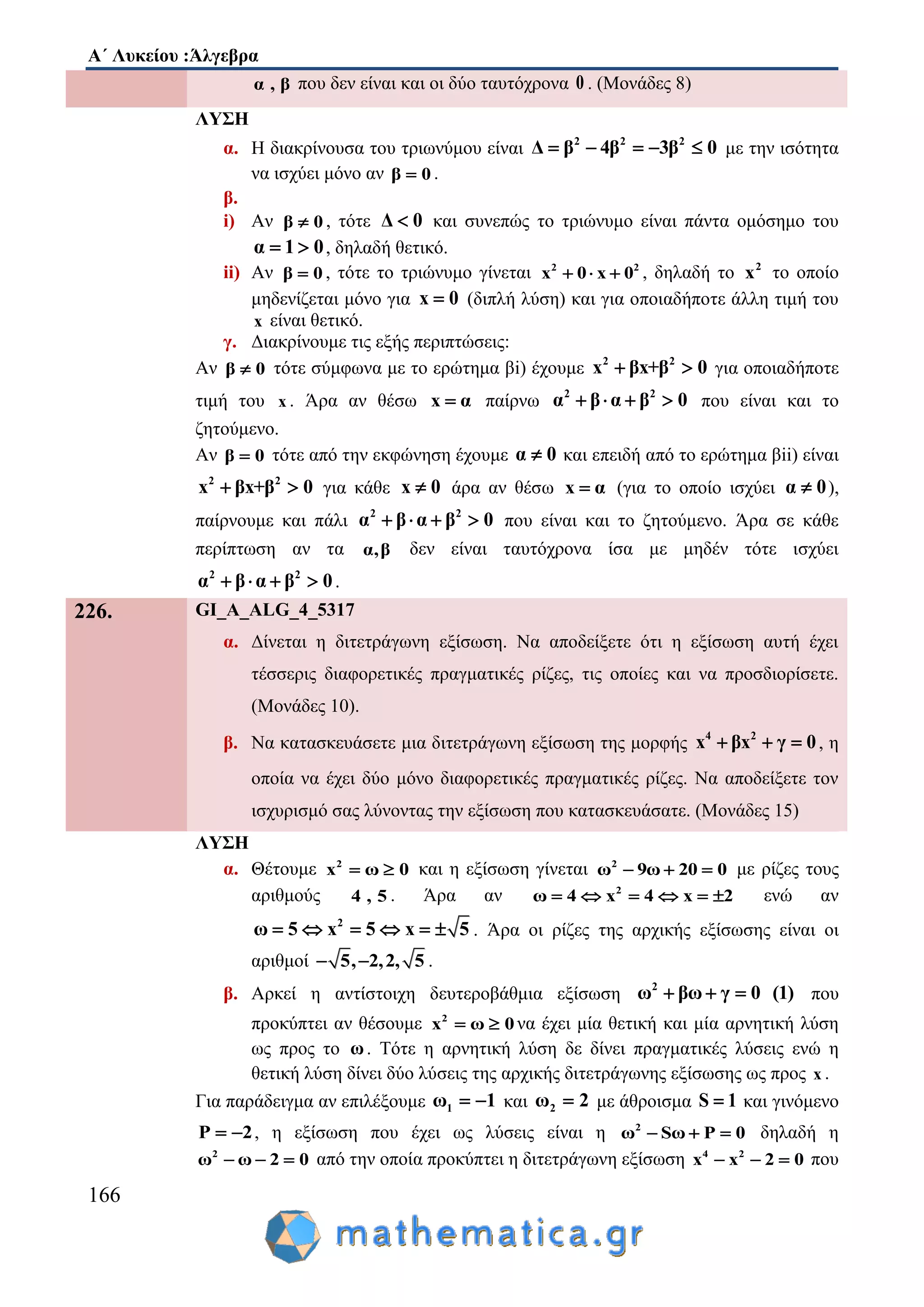 Α΄ Λυκείου :Άλγεβρα
166
α , β που δεν είναι και οι δύο ταυτόχρονα 0 . (Μονάδες 8)
ΛΥΣΗ
α. Η διακρίνουσα του τριωνύμου είναι 2 2 2
Δ β β β4 03    με την ισότητα
να ισχύει μόνο αν β 0 .
β.
i) Αν β 0 , τότε Δ 0 και συνεπώς το τριώνυμο είναι πάντα ομόσημο του
α 1 0  , δηλαδή θετικό.
ii) Αν β 0 , τότε το τριώνυμο γίνεται 2 2
0x 0 x  , δηλαδή το 2
x το οποίο
μηδενίζεται μόνο για x 0 (διπλή λύση) και για οποιαδήποτε άλλη τιμή του
x είναι θετικό.
γ. Διακρίνουμε τις εξής περιπτώσεις:
Αν β 0 τότε σύμφωνα με το ερώτημα βi) έχουμε 2 2
x βx+β 0  για οποιαδήποτε
τιμή του x . Άρα αν θέσω x α παίρνω 2 2
αβ βα 0    που είναι και το
ζητούμενο.
Αν β 0 τότε από την εκφώνηση έχουμε α 0 και επειδή από το ερώτημα βii) είναι
2 2
x βx+β 0  για κάθε x 0 άρα αν θέσω x α (για το οποίο ισχύει α 0 ),
παίρνουμε και πάλι 2 2
αβ βα 0    που είναι και το ζητούμενο. Άρα σε κάθε
περίπτωση αν τα α,β δεν είναι ταυτόχρονα ίσα με μηδέν τότε ισχύει
2 2
αβ βα 0    .
226. GI_A_ALG_4_5317
α. Δίνεται η διτετράγωνη εξίσωση. Να αποδείξετε ότι η εξίσωση αυτή έχει
τέσσερις διαφορετικές πραγματικές ρίζες, τις οποίες και να προσδιορίσετε.
(Μονάδες 10).
β. Να κατασκευάσετε μια διτετράγωνη εξίσωση της μορφής 4 2
x βx γ 0   , η
οποία να έχει δύο μόνο διαφορετικές πραγματικές ρίζες. Να αποδείξετε τον
ισχυρισμό σας λύνοντας την εξίσωση που κατασκευάσατε. (Μονάδες 15)
ΛΥΣΗ
α. Θέτουμε 2
x 0ω  και η εξίσωση γίνεται 2
ω 9ω 20 0   με ρίζες τους
αριθμούς 4 , 5 . Άρα αν 2
ω 4 x x 24     ενώ αν
2
5 55 xω x     . Άρα οι ρίζες της αρχικής εξίσωσης είναι οι
αριθμοί , 25 , 5,2 .
β. Αρκεί η αντίστοιχη δευτεροβάθμια εξίσωση 2
ω βω γ 0 (1)   που
προκύπτει αν θέσουμε 2
x 0ω  να έχει μία θετική και μία αρνητική λύση
ως προς το ω. Τότε η αρνητική λύση δε δίνει πραγματικές λύσεις ενώ η
θετική λύση δίνει δύο λύσεις της αρχικής διτετράγωνης εξίσωσης ως προς x .
Για παράδειγμα αν επιλέξουμε 1ω 1  και 2ω 2 με άθροισμα S 1 και γινόμενο
P 2  , η εξίσωση που έχει ως λύσεις είναι η 2
ω Sω P 0   δηλαδή η
2
ω ω 2 0   από την οποία προκύπτει η διτετράγωνη εξίσωση 4 2
x x 2 0   που
 