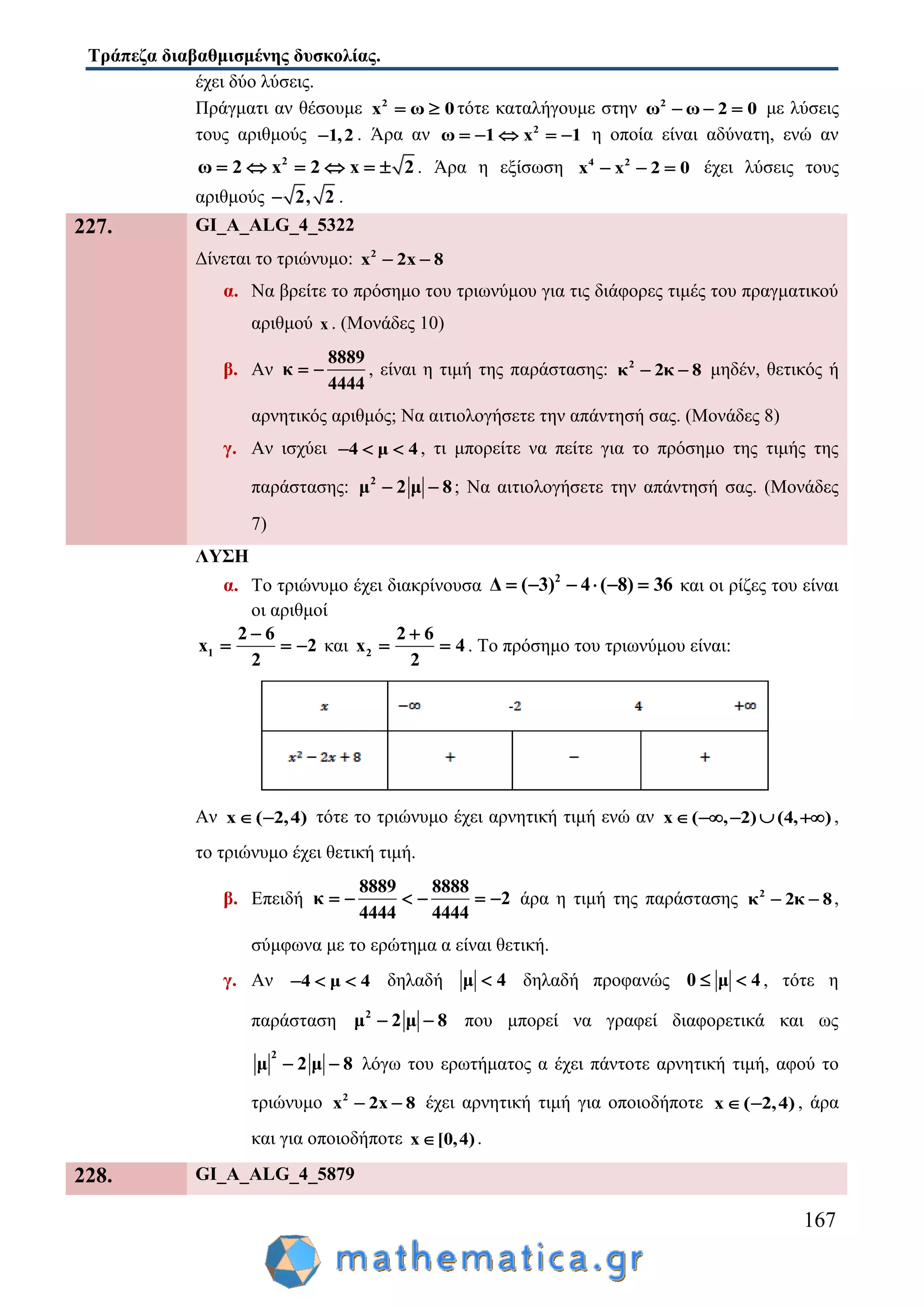Τράπεζα διαβαθμισμένης δυσκολίας.
167
έχει δύο λύσεις.
Πράγματι αν θέσουμε 2
x 0ω  τότε καταλήγουμε στην 2
ω ω 2 0   με λύσεις
τους αριθμούς 1,2 . Άρα αν 2
ω 1 x 1     η οποία είναι αδύνατη, ενώ αν
2
2 22 xω x     . Άρα η εξίσωση 4 2
x x 2 0   έχει λύσεις τους
αριθμούς 2, 2 .
227. GI_A_ALG_4_5322
Δίνεται το τριώνυμο: 2
x 2x 8 
α. Να βρείτε το πρόσημο του τριωνύμου για τις διάφορες τιμές του πραγματικού
αριθμού x . (Μονάδες 10)
β. Αν
8889
κ
4444
  , είναι η τιμή της παράστασης: 2
κ 2κ 8  μηδέν, θετικός ή
αρνητικός αριθμός; Να αιτιολογήσετε την απάντησή σας. (Μονάδες 8)
γ. Αν ισχύει 4 μ 4   , τι μπορείτε να πείτε για το πρόσημο της τιμής της
παράστασης: 2
μ 2 μ 8  ; Να αιτιολογήσετε την απάντησή σας. (Μονάδες
7)
ΛΥΣΗ
α. Το τριώνυμο έχει διακρίνουσα 2
4 ( 8) 3Δ ( 3) 6     και οι ρίζες του είναι
οι αριθμοί
1
2 6
x 2
2

   και 2
2 6
x 4
2

  . Το πρόσημο του τριωνύμου είναι:
Αν x ( 2,4)  τότε το τριώνυμο έχει αρνητική τιμή ενώ αν ( , 2) (4, )x     ,
το τριώνυμο έχει θετική τιμή.
β. Επειδή
8889 8888
κ 2
4444 4444
      άρα η τιμή της παράστασης 2
κ 2κ 8  ,
σύμφωνα με το ερώτημα α είναι θετική.
γ. Αν 4 μ 4   δηλαδή μ 4 δηλαδή προφανώς 0 μ 4  , τότε η
παράσταση 2
μ 2 μ 8  που μπορεί να γραφεί διαφορετικά και ως
2
μ 2 μ 8  λόγω του ερωτήματος α έχει πάντοτε αρνητική τιμή, αφού το
τριώνυμο 2
x 2x 8  έχει αρνητική τιμή για οποιοδήποτε x ( 2,4)  , άρα
και για οποιοδήποτε x [0,4) .
228. GI_A_ALG_4_5879
 