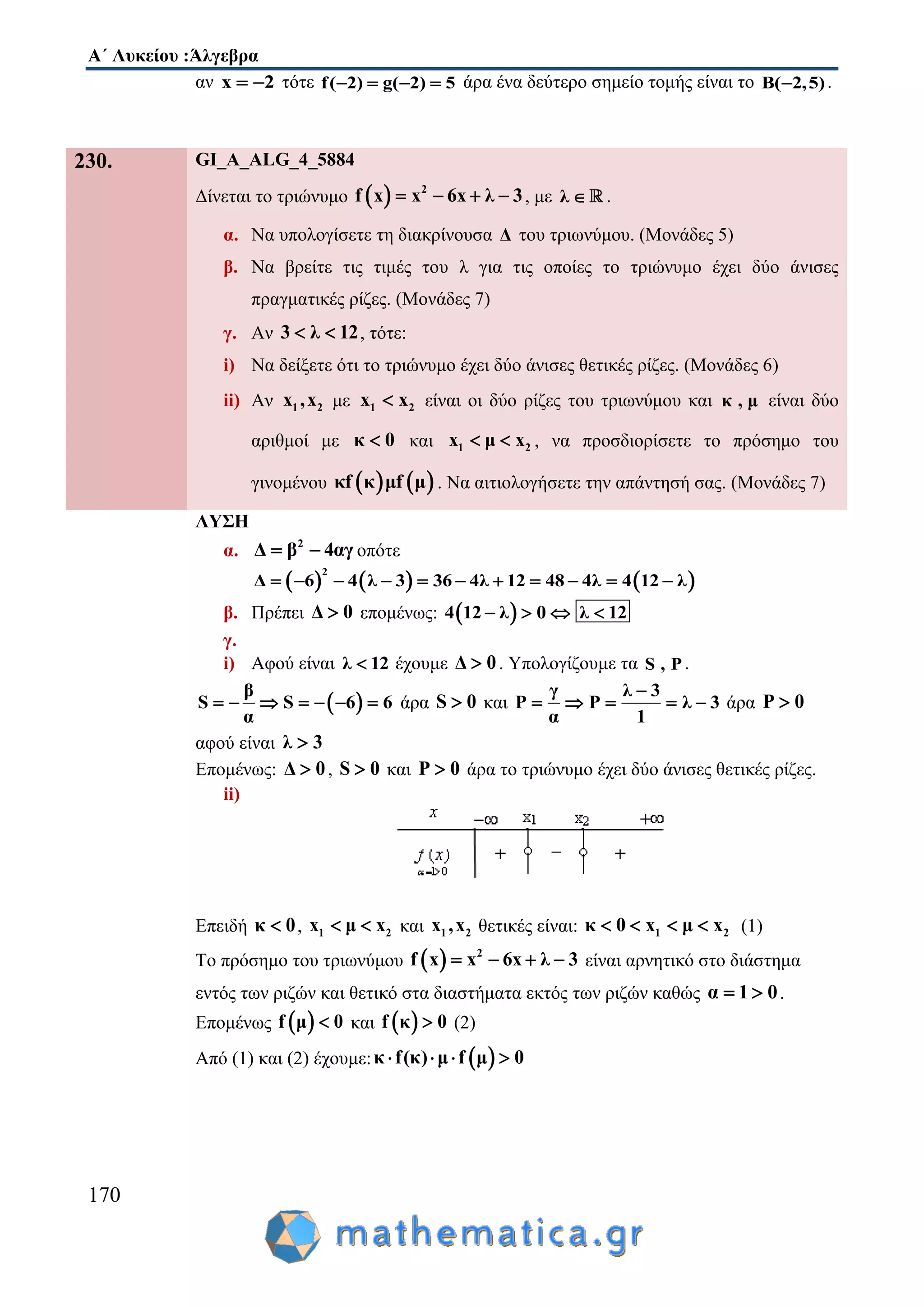 Α΄ Λυκείου :Άλγεβρα
170
αν x 2  τότε f( 2) g( 2) 5    άρα ένα δεύτερο σημείο τομής είναι το B( 2,5) .
230. GI_A_ALG_4_5884
Δίνεται το τριώνυμο   2
f x x 6x λ 3    , με λ  .
α. Να υπολογίσετε τη διακρίνουσα Δ του τριωνύμου. (Μονάδες 5)
β. Να βρείτε τις τιμές του λ για τις οποίες το τριώνυμο έχει δύο άνισες
πραγματικές ρίζες. (Μονάδες 7)
γ. Αν 3 λ 12  , τότε:
i) Να δείξετε ότι το τριώνυμο έχει δύο άνισες θετικές ρίζες. (Μονάδες 6)
ii) Αν 1 2x ,x με 1 2x x είναι οι δύο ρίζες του τριωνύμου και κ , μ είναι δύο
αριθμοί με κ 0 και 1 2x μ x  , να προσδιορίσετε το πρόσημο του
γινομένου    κf κ μf μ . Να αιτιολογήσετε την απάντησή σας. (Μονάδες 7)
ΛΥΣΗ
α. 2
Δ β 4αγ  οπότε
     
2
Δ 6 4 λ 3 36 4λ 12 48 4λ 4 12 λ          
β. Πρέπει Δ 0 επομένως:  4 12 λ 0 λ 12   
γ.
i) Αφού είναι λ 12 έχουμε Δ 0 . Υπολογίζουμε τα S , P .
 
β
S S 6 6
α
       άρα S 0 και
γ λ 3
P P λ 3
α 1

     άρα P 0
αφού είναι λ 3
Επομένως: Δ 0 , S 0 και P 0 άρα το τριώνυμο έχει δύο άνισες θετικές ρίζες.
ii)
Επειδή κ 0 , 1 2x μ x  και 1 2x ,x θετικές είναι: 1 2κ 0 x μ x    (1)
Το πρόσημο του τριωνύμου   2
f x x 6x λ 3    είναι αρνητικό στο διάστημα
εντός των ριζών και θετικό στα διαστήματα εκτός των ριζών καθώς α 1 0  .
Επομένως  f μ 0 και  f κ 0 (2)
Από (1) και (2) έχουμε:  κ f(κ) μ f μ 0   
 