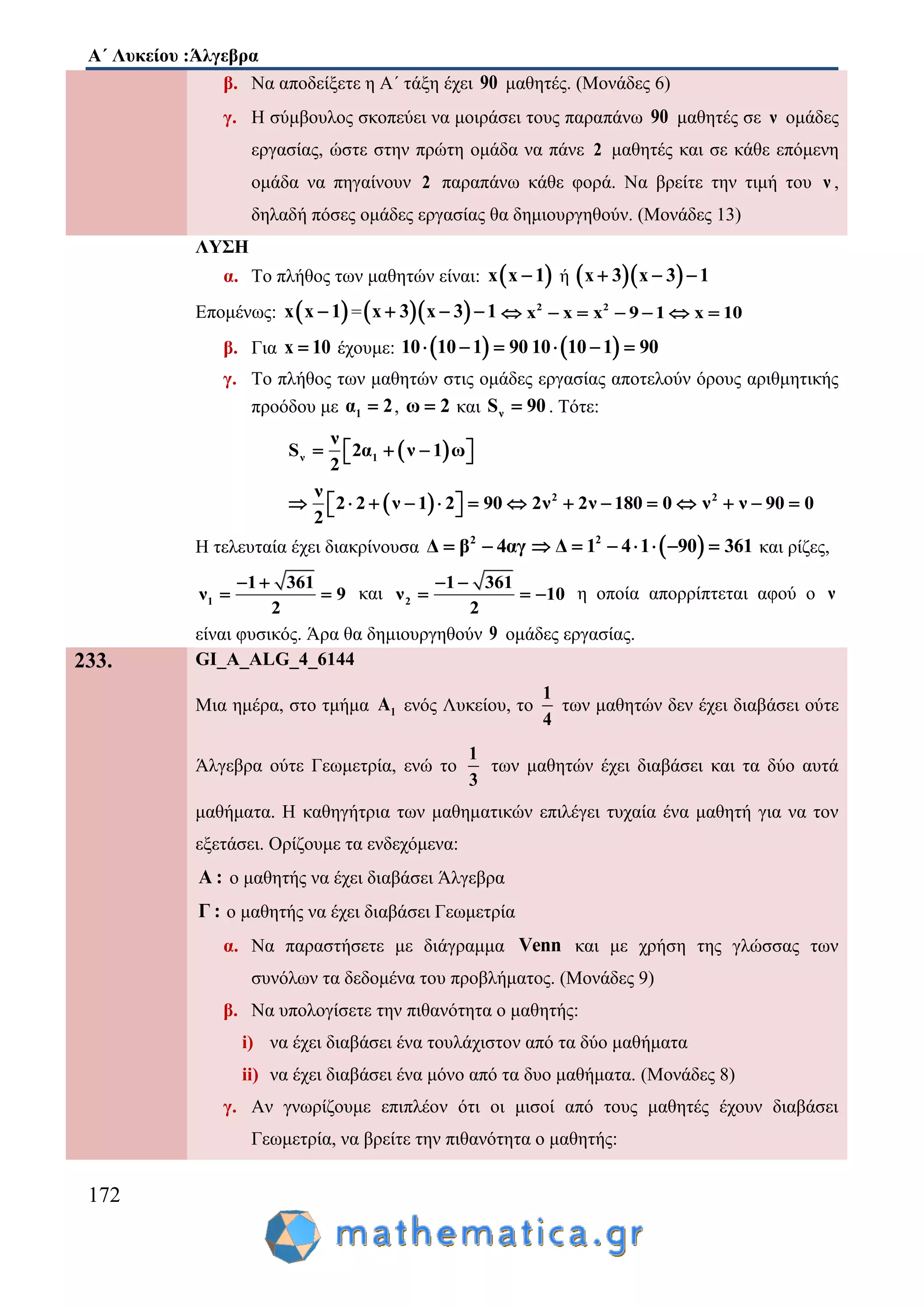 Α΄ Λυκείου :Άλγεβρα
172
β. Να αποδείξετε η Α΄ τάξη έχει 90 μαθητές. (Μονάδες 6)
γ. Η σύμβουλος σκοπεύει να μοιράσει τους παραπάνω 90 μαθητές σε ν ομάδες
εργασίας, ώστε στην πρώτη ομάδα να πάνε 2 μαθητές και σε κάθε επόμενη
ομάδα να πηγαίνουν 2 παραπάνω κάθε φορά. Να βρείτε την τιμή του ν ,
δηλαδή πόσες ομάδες εργασίας θα δημιουργηθούν. (Μονάδες 13)
ΛΥΣΗ
α. Το πλήθος των μαθητών είναι:  x x 1 ή   x 3 x 3 1  
Επομένως:  x x 1 =  x 3 x 3 1   2 2
x x x 9 1 x 10      
β. Για x 10 έχουμε:  10 10 1 90    10 10 1 90  
γ. Το πλήθος των μαθητών στις ομάδες εργασίας αποτελούν όρους αριθμητικής
προόδου με 1α 2 , ω 2 και νS 90 . Τότε:
 ν 1
ν
S 2α ν 1 ω
2
    
  2 2ν
2 2 ν 1 2 90 2ν 2ν 180 0 ν ν 90 0
2
               
Η τελευταία έχει διακρίνουσα 2
Δ β 4αγ   2
Δ 1 4 1 90 361       και ρίζες,
1
1 361
ν 9
2
 
  και 2
1 361
ν 10
2
 
   η οποία απορρίπτεται αφού ο ν
είναι φυσικός. Άρα θα δημιουργηθούν 9 ομάδες εργασίας.
233. GI_A_ALG_4_6144
Μια ημέρα, στο τμήμα 1Α ενός Λυκείου, το
1
4
των μαθητών δεν έχει διαβάσει ούτε
Άλγεβρα ούτε Γεωμετρία, ενώ το
1
3
των μαθητών έχει διαβάσει και τα δύο αυτά
μαθήματα. Η καθηγήτρια των μαθηματικών επιλέγει τυχαία ένα μαθητή για να τον
εξετάσει. Ορίζουμε τα ενδεχόμενα:
Α : ο μαθητής να έχει διαβάσει Άλγεβρα
Γ : ο μαθητής να έχει διαβάσει Γεωμετρία
α. Να παραστήσετε με διάγραμμα Venn και με χρήση της γλώσσας των
συνόλων τα δεδομένα του προβλήματος. (Μονάδες 9)
β. Να υπολογίσετε την πιθανότητα ο μαθητής:
i) να έχει διαβάσει ένα τουλάχιστον από τα δύο μαθήματα
ii) να έχει διαβάσει ένα μόνο από τα δυο μαθήματα. (Μονάδες 8)
γ. Αν γνωρίζουμε επιπλέον ότι οι μισοί από τους μαθητές έχουν διαβάσει
Γεωμετρία, να βρείτε την πιθανότητα ο μαθητής:
 