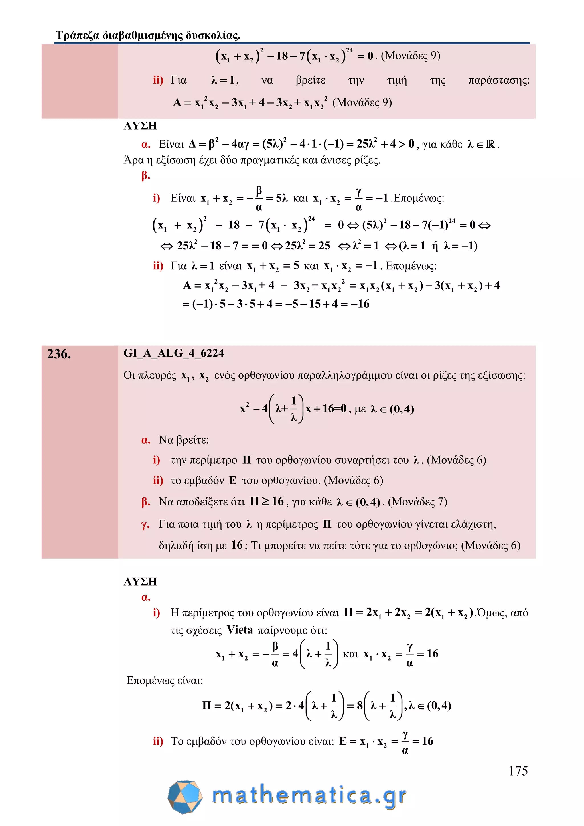 Τράπεζα διαβαθμισμένης δυσκολίας.
175
   1 2
2 24
1 2x x 18 7 x x 0     . (Μονάδες 9)
ii) Για λ 1 , να βρείτε την τιμή της παράστασης:
2 2
1 2 1 2 1 2A x x 3x + 4 3x + x x   (Μονάδες 9)
ΛΥΣΗ
α. Είναι 2 2 2
Δ β 4αγ (5λ) 4 1 ( 1) 25λ 4 0          , για κάθε λ  .
Άρα η εξίσωση έχει δύο πραγματικές και άνισες ρίζες.
β.
i) Είναι 1 2
β
x x 5λ
α
    και 1 2
γ
x x 1
α
    .Επομένως:
    2 24
1 2 1 2
2
2 2
2 2
4
x x 18 7 x x 0 (5λ) 18 7( 1) 0
25λ 18 7 0 25λ 25 λ 1 (λ 1 ή λ 1)
          
            
ii) Για λ 1 είναι 1 2x x 5  και 1 2x x 1   . Επομένως:
2 2
1 2 1 2 1 2 1 2 1 2 1 2A x x 3x + 4 3x + x x x x (x x ) 3(x x ) 4
( 1) 5 3 5 4 5 15 4 16
       
           
236. GI_A_ALG_4_6224
Οι πλευρές 1 2x , x ενός ορθογωνίου παραλληλογράμμου είναι οι ρίζες της εξίσωσης:
2 1
x – 4 λ+ x 16=0
λ
 
 
 
, με λ (0,4)
α. Να βρείτε:
i) την περίμετρο Π του ορθογωνίου συναρτήσει του λ . (Μονάδες 6)
ii) το εμβαδόν Ε του ορθογωνίου. (Μονάδες 6)
β. Να αποδείξετε ότι Π 16 , για κάθε λ (0,4) . (Μονάδες 7)
γ. Για ποια τιμή του λ η περίμετρος Π του ορθογωνίου γίνεται ελάχιστη,
δηλαδή ίση με 16; Τι μπορείτε να πείτε τότε για το ορθογώνιο; (Μονάδες 6)
ΛΥΣΗ
α.
i) Η περίμετρος του ορθογωνίου είναι 1 2 1 2Π 2x 2x 2(x x )    .Όμως, από
τις σχέσεις Vieta παίρνουμε ότι:
1 2
β 1
x x 4 λ
α λ
 
     
 
και 1 2
γ
x x 16
α
  
Επομένως είναι:
1 2
1 1
Π 2(x x ) 2 4 λ 8 λ ,λ (0,4)
λ λ
   
          
   
ii) Το εμβαδόν του ορθογωνίου είναι: 1 2
γ
Ε x x 16
α
   
 
