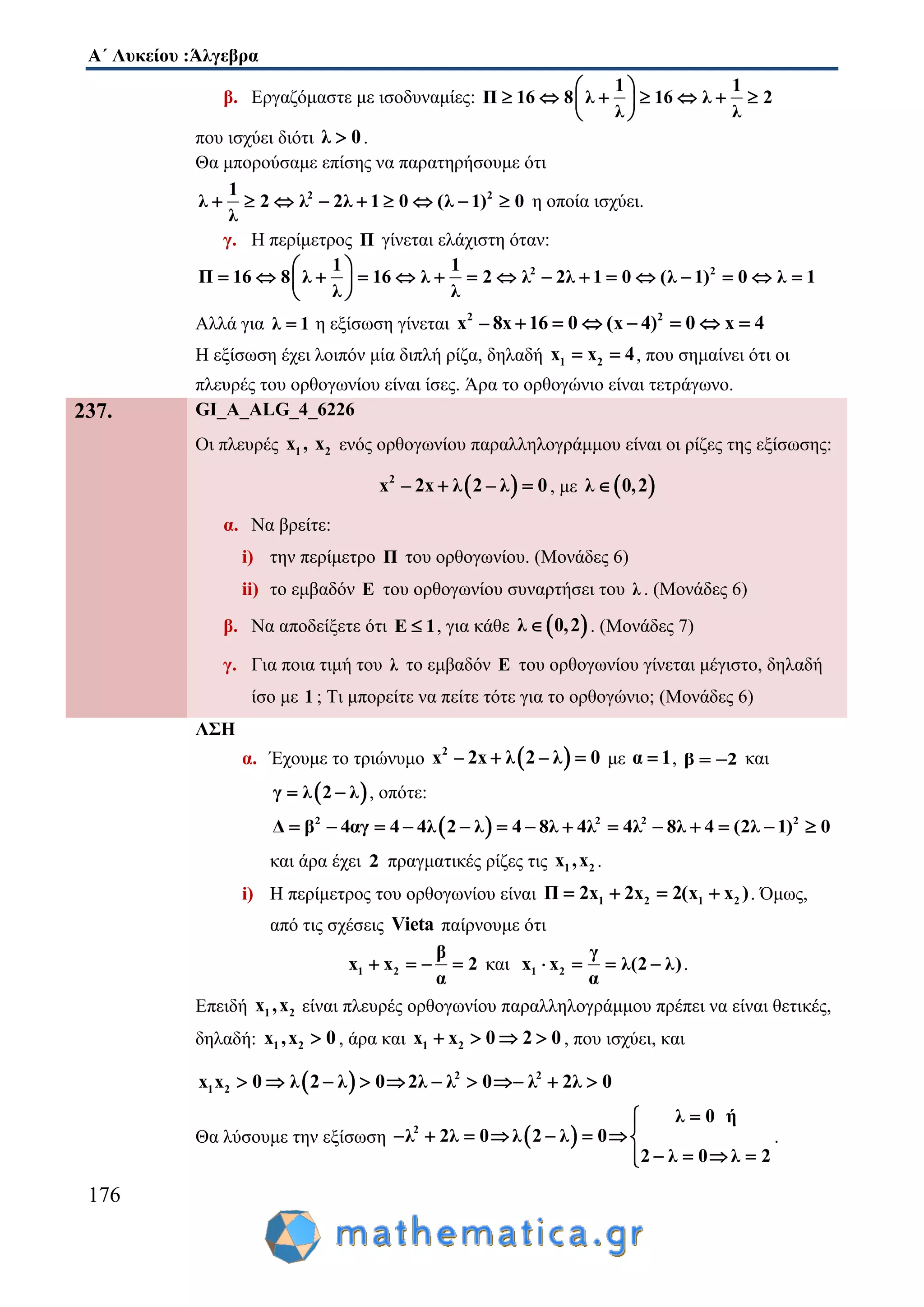 Α΄ Λυκείου :Άλγεβρα
176
β. Εργαζόμαστε με ισοδυναμίες:
1 1
Π 16 8 λ 16 λ 2
λ λ
 
       
 
που ισχύει διότι λ 0 .
Θα μπορούσαμε επίσης να παρατηρήσουμε ότι
2 21
λ 2 λ 2λ 1 0 (λ 1) 0
λ
         η οποία ισχύει.
γ. Η περίμετρος Π γίνεται ελάχιστη όταν:
2 21 1
Π 16 8 λ 16 λ 2 λ 2λ 1 0 (λ 1) 0 λ 1
λ λ
 
                
 
Αλλά για λ 1 η εξίσωση γίνεται 2 2
x – 8x 16 0 (x 4) 0 x 4      
Η εξίσωση έχει λοιπόν μία διπλή ρίζα, δηλαδή 1 2x x 4  , που σημαίνει ότι οι
πλευρές του ορθογωνίου είναι ίσες. Άρα το ορθογώνιο είναι τετράγωνο.
237. GI_A_ALG_4_6226
Οι πλευρές 1 2x , x ενός ορθογωνίου παραλληλογράμμου είναι οι ρίζες της εξίσωσης:
 2
x – 2x λ 2 – λ 0  , με  λ 0,2
α. Να βρείτε:
i) την περίμετρο Π του ορθογωνίου. (Μονάδες 6)
ii) το εμβαδόν Ε του ορθογωνίου συναρτήσει του λ . (Μονάδες 6)
β. Να αποδείξετε ότι Ε 1 , για κάθε  λ 0,2 . (Μονάδες 7)
γ. Για ποια τιμή του λ το εμβαδόν Ε του ορθογωνίου γίνεται μέγιστο, δηλαδή
ίσο με 1 ; Τι μπορείτε να πείτε τότε για το ορθογώνιο; (Μονάδες 6)
ΛΣΗ
α. Έχουμε το τριώνυμο  2
x – 2x λ 2 – λ 0  με α 1 , β 2  και
 γ λ 2 λ  , οπότε:
 2 2 2 2
Δ β 4αγ 4 4λ 2 λ 4 8λ 4λ 4λ 8λ 4 (2λ 1) 0             
και άρα έχει 2 πραγματικές ρίζες τις 1 2x ,x .
i) Η περίμετρος του ορθογωνίου είναι 1 2 1 2Π 2x 2x 2(x x )    . Όμως,
από τις σχέσεις Vieta παίρνουμε ότι
1 2
β
x x 2
α
    και 1 2
γ
x x λ(2 λ)
α
    .
Επειδή 1 2x ,x είναι πλευρές ορθογωνίου παραλληλογράμμου πρέπει να είναι θετικές,
δηλαδή: 1 2x ,x 0 , άρα και 1 2x x 0 2 0    , που ισχύει, και
  2 2
1 2x x 0 λ 2 λ 0 2λ λ 0 λ 2λ 0         
Θα λύσουμε την εξίσωση  2
λ 0 ή
λ 2λ 0 λ 2 λ 0
2 λ 0 λ 2

       
   
.
 