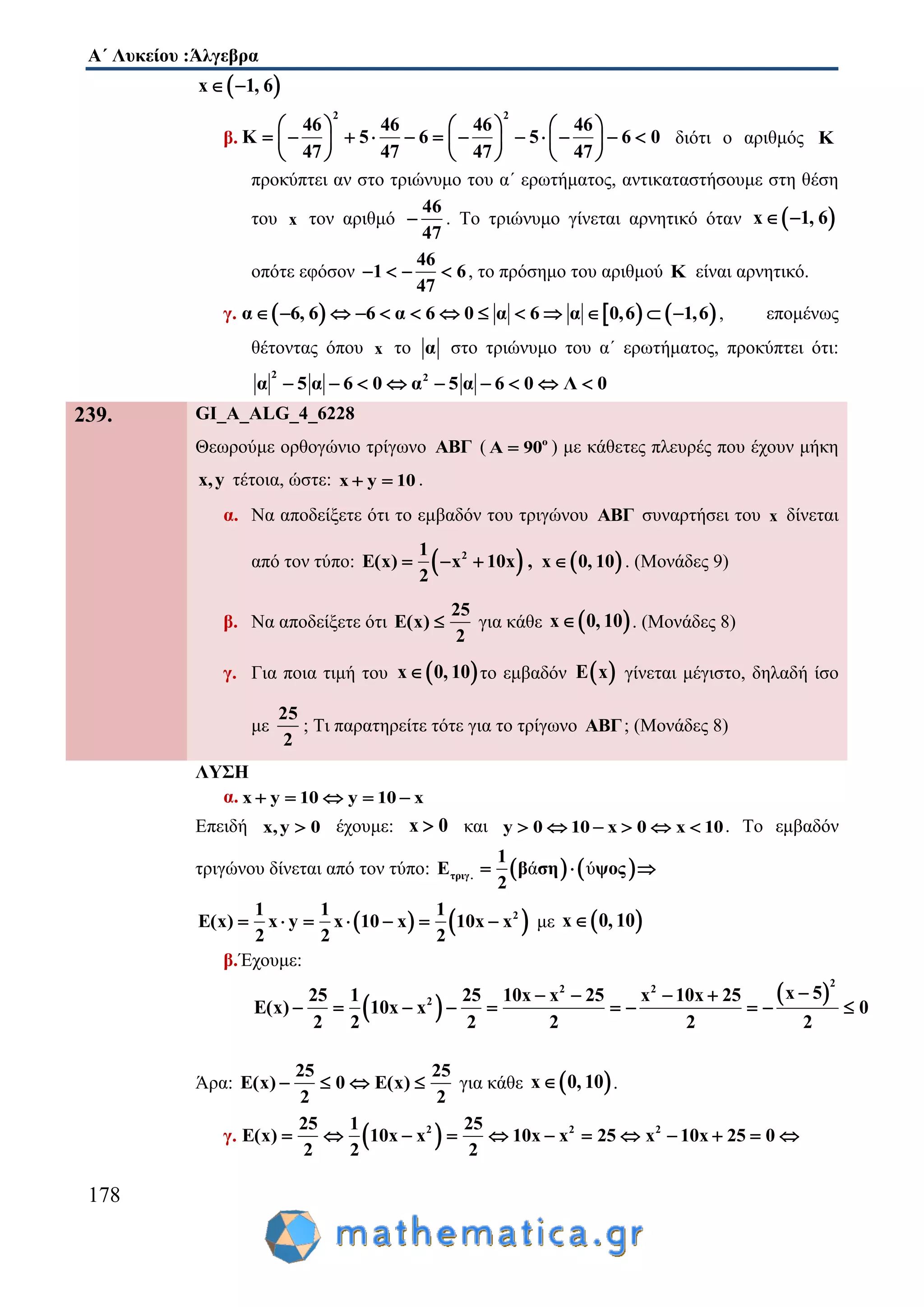 Α΄ Λυκείου :Άλγεβρα
178
 x 1, 6 
β.
2 2
46 46 46 46
K 5 6 5 6 0
47 47 47 47
     
                
     
διότι ο αριθμός Κ
προκύπτει αν στο τριώνυμο του α΄ ερωτήματος, αντικαταστήσουμε στη θέση
του x τον αριθμό
46
47
 . Το τριώνυμο γίνεται αρνητικό όταν  x 1, 6 
οπότε εφόσον
46
1 6
47
    , το πρόσημο του αριθμού K είναι αρνητικό.
γ.      α 6, 6 6 α 6 0 α 6 α 0,6 1,6             , επομένως
θέτοντας όπου x το α στο τριώνυμο του α΄ ερωτήματος, προκύπτει ότι:
2 2
α 5 α 6 0 α 5 α 6 0 Λ 0        
239. GI_A_ALG_4_6228
Θεωρούμε ορθογώνιο τρίγωνο ABΓ ( ο
Α 90 ) με κάθετες πλευρές που έχουν μήκη
x,y τέτοια, ώστε: x y 10  .
α. Να αποδείξετε ότι το εμβαδόν του τριγώνου ABΓ συναρτήσει του x δίνεται
από τον τύπο:    21
E(x) x 10x , x 0, 10
2
    . (Μονάδες 9)
β. Να αποδείξετε ότι
25
E(x)
2
 για κάθε  x 0, 10 . (Μονάδες 8)
γ. Για ποια τιμή του  x 0, 10 το εμβαδόν  E x γίνεται μέγιστο, δηλαδή ίσο
με
25
2
; Τι παρατηρείτε τότε για το τρίγωνο ABΓ; (Μονάδες 8)
ΛΥΣΗ
α. x y 10 y 10 x    
Επειδή x,y 0 έχουμε: x 0 και y 0 10 x 0 x 10      . Το εμβαδόν
τριγώνου δίνεται από τον τύπο:    ά ύτριγ.
1
Ε β ση ψος
2
  
   21 1 1
E(x) x y x 10 x 10x x
2 2 2
       με  x 0, 10
β.Έχουμε:
 
 
2
2 2
2
x 525 1 25 10x x 25 x 10x 25
E(x) 10x x 0
2 2 2 2 2 2
   
         
Άρα:
25 25
E(x) 0 E(x)
2 2
    για κάθε  x 0, 10 .
γ.  2 2 225 1 25
E(x) 10x x 10x x 25 x 10x 25 0
2 2 2
           
 