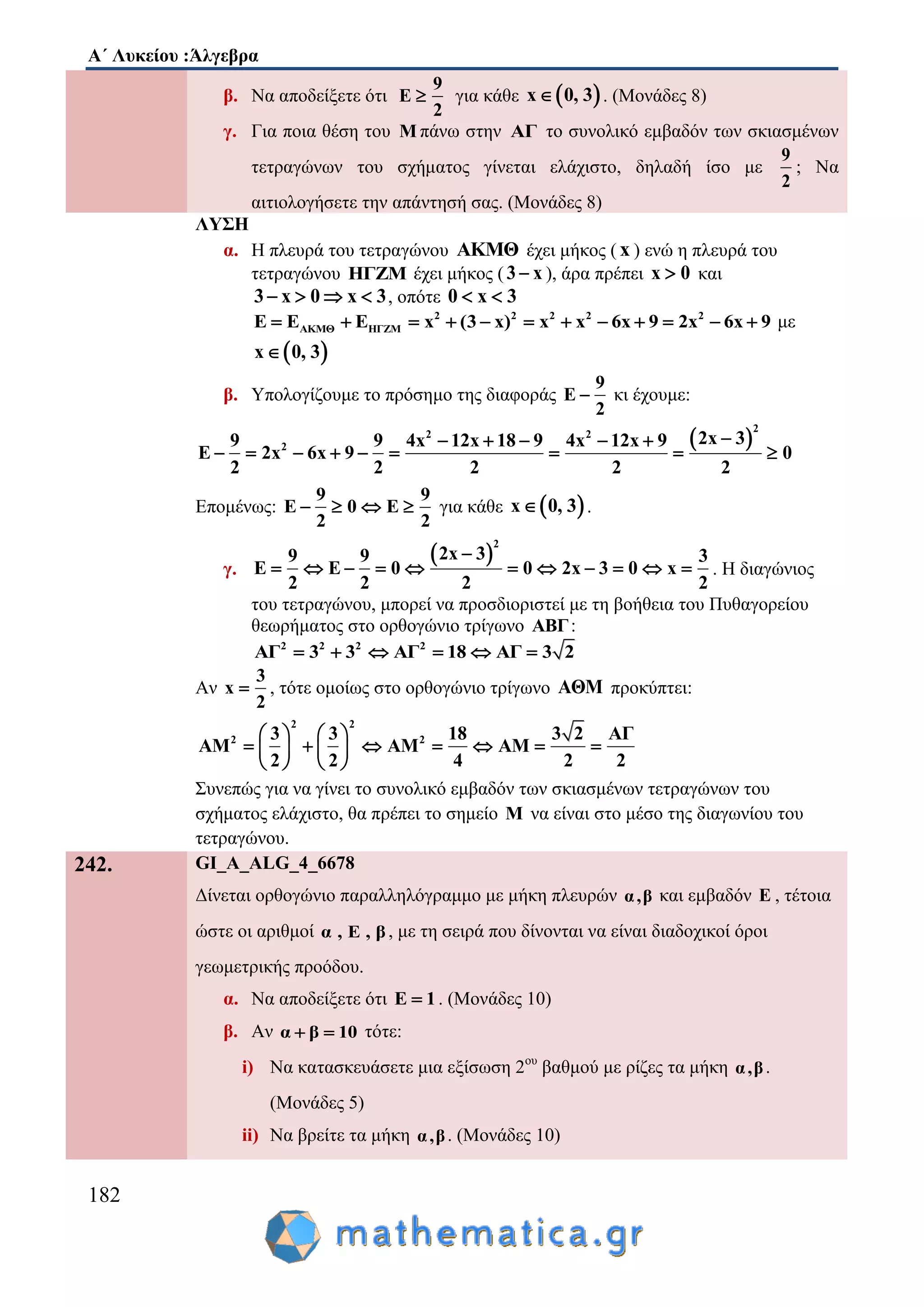 Α΄ Λυκείου :Άλγεβρα
182
β. Να αποδείξετε ότι
9
E
2
 για κάθε  x 0, 3 . (Μονάδες 8)
γ. Για ποια θέση του Μ πάνω στην ΑΓ το συνολικό εμβαδόν των σκιασμένων
τετραγώνων του σχήματος γίνεται ελάχιστο, δηλαδή ίσο με
9
2
; Να
αιτιολογήσετε την απάντησή σας. (Mονάδες 8)
ΛΥΣΗ
α. Η πλευρά του τετραγώνου AKMΘ έχει μήκος ( x ) ενώ η πλευρά του
τετραγώνου ΗΓΖΜ έχει μήκος ( 3 x ), άρα πρέπει x 0 και
3 x 0 x 3    , οπότε 0 x 3 
2 2 2 2 2
ΑΚΜΘ ΗΓΖΜE E E x (3 x) x x 6x 9 2x 6x 9            με
 x 0, 3
β. Υπολογίζουμε το πρόσημο της διαφοράς
9
E
2
 κι έχουμε:
 
2
2 2
2
2x 39 9 4x 12x 18 9 4x 12x 9
E 2x 6x 9 0
2 2 2 2 2
    
        
Επομένως:
9 9
E 0 E
2 2
    για κάθε  x 0, 3 .
γ.
 
2
2x 39 9 3
E E 0 0 2x 3 0 x
2 2 2 2

           . Η διαγώνιος
του τετραγώνου, μπορεί να προσδιοριστεί με τη βοήθεια του Πυθαγορείου
θεωρήματος στο ορθογώνιο τρίγωνο ΑΒΓ:
2 2 2 2
ΑΓ 3 3 ΑΓ 18 ΑΓ 3 2     
Αν
3
x
2
 , τότε ομοίως στο ορθογώνιο τρίγωνο ΑΘΜ προκύπτει:
2 2
2 23 3 18 3 2 ΑΓ
ΑM ΑM ΑM
2 2 4 2 2
   
         
   
Συνεπώς για να γίνει το συνολικό εμβαδόν των σκιασμένων τετραγώνων του
σχήματος ελάχιστο, θα πρέπει το σημείο M να είναι στο μέσο της διαγωνίου του
τετραγώνου.
242. GI_A_ALG_4_6678
Δίνεται ορθογώνιο παραλληλόγραμμο με μήκη πλευρών α,β και εμβαδόν Ε , τέτοια
ώστε οι αριθμοί α , Ε , β , με τη σειρά που δίνονται να είναι διαδοχικοί όροι
γεωμετρικής προόδου.
α. Να αποδείξετε ότι Ε 1 . (Μονάδες 10)
β. Αν α β 10  τότε:
i) Να κατασκευάσετε μια εξίσωση 2ου
βαθμού με ρίζες τα μήκη α,β.
(Μονάδες 5)
ii) Να βρείτε τα μήκη α,β. (Μονάδες 10)
 