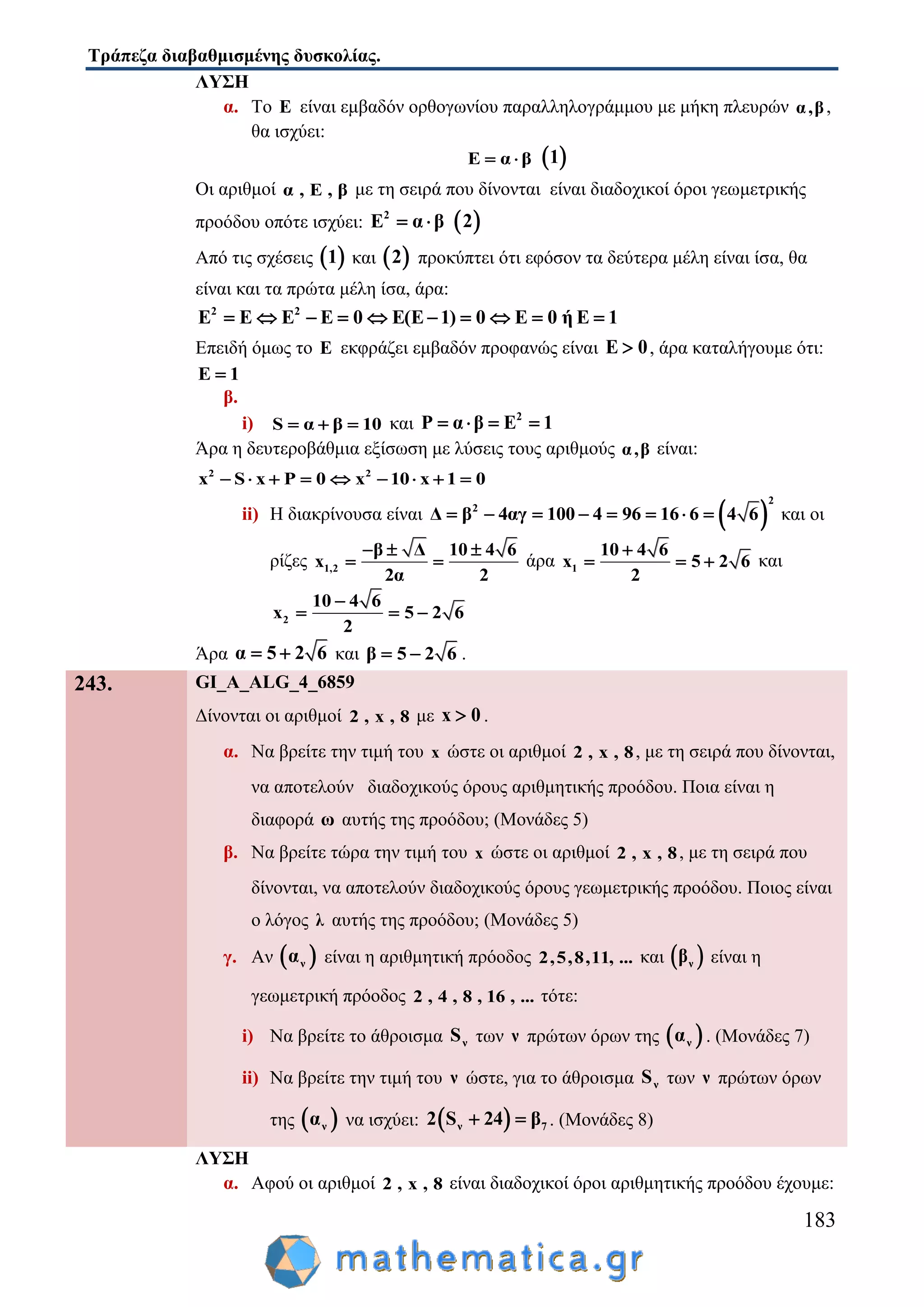 Τράπεζα διαβαθμισμένης δυσκολίας.
183
ΛΥΣΗ
α. Το Ε είναι εμβαδόν ορθογωνίου παραλληλογράμμου με μήκη πλευρών α,β,
θα ισχύει:
E α β   1
Οι αριθμοί α , Ε , β με τη σειρά που δίνονται είναι διαδοχικοί όροι γεωμετρικής
προόδου οπότε ισχύει: 2
E α β   2
Από τις σχέσεις  1 και  2 προκύπτει ότι εφόσον τα δεύτερα μέλη είναι ίσα, θα
είναι και τα πρώτα μέλη ίσα, άρα:
2 2
E E E E 0 E(E 1) 0 E 0 ή Ε 1         
Επειδή όμως το Ε εκφράζει εμβαδόν προφανώς είναι E 0 , άρα καταλήγουμε ότι:
E 1
β.
i) S α β 10   και 2
P α β E 1   
Άρα η δευτεροβάθμια εξίσωση με λύσεις τους αριθμούς α,β είναι:
2 2
x S x P 0 x 10 x 1 0        
ii) Η διακρίνουσα είναι  
2
2
Δ β 4αγ 100 4 96 16 6 4 6        και οι
ρίζες 1,2
β Δ 10 4 6
x
2α 2
  
  άρα 1
10 4 6
x 5 2 6
2

   και
2
10 4 6
x 5 2 6
2

  
Άρα α 5 2 6  και β 5 2 6  .
243. GI_A_ALG_4_6859
Δίνονται οι αριθμοί 2 , x , 8 με x 0 .
α. Να βρείτε την τιμή του x ώστε οι αριθμοί 2 , x , 8, με τη σειρά που δίνονται,
να αποτελούν διαδοχικούς όρους αριθμητικής προόδου. Ποια είναι η
διαφορά ω αυτής της προόδου; (Μονάδες 5)
β. Να βρείτε τώρα την τιμή του x ώστε οι αριθμοί 2 , x , 8, με τη σειρά που
δίνονται, να αποτελούν διαδοχικούς όρους γεωμετρικής προόδου. Ποιος είναι
ο λόγος λ αυτής της προόδου; (Μονάδες 5)
γ. Αν  να είναι η αριθμητική πρόοδος 2,5,8,11, ... και  νβ είναι η
γεωμετρική πρόοδος 2 , 4 , 8 , 16 , ... τότε:
i) Να βρείτε το άθροισμα νS των ν πρώτων όρων της  να . (Μονάδες 7)
ii) Να βρείτε την τιμή του ν ώστε, για το άθροισμα νS των ν πρώτων όρων
της  να να ισχύει:  ν 72 S 24 β  . (Μονάδες 8)
ΛΥΣΗ
α. Αφού οι αριθμοί 2 , x , 8 είναι διαδοχικοί όροι αριθμητικής προόδου έχουμε:
 