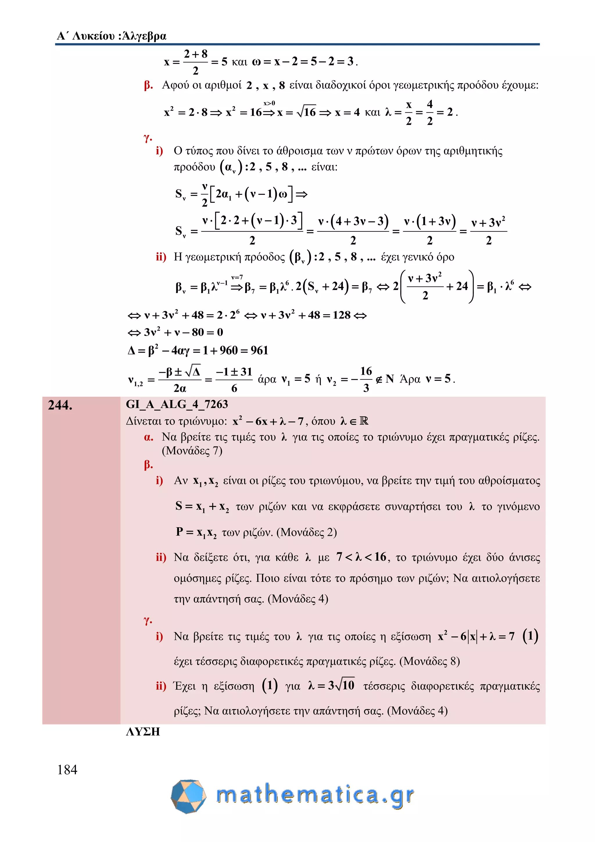 Α΄ Λυκείου :Άλγεβρα
184
2 8
x 5
2

  και ω x 2 5 2 3     .
β. Αφού οι αριθμοί 2 , x , 8 είναι διαδοχικοί όροι γεωμετρικής προόδου έχουμε:
x 0
2 2
x 2 8 x 16 x 16 x 4

        και
x 4
λ 2
2 2
   .
γ.
i) Ο τύπος που δίνει το άθροισμα των ν πρώτων όρων της αριθμητικής
προόδου  να :2 , 5 , 8 , ... είναι:
 ν 1
ν
S 2α ν 1 ω
2
     
      2
ν
ν 2 2 ν 1 3 ν 4 3ν 3 ν 1 3ν ν 3ν
S
2 2 2 2
               
ii) Η γεωμετρική πρόοδος  νβ :2 , 5 , 8 , ... έχει γενικό όρο
ν 7
ν 1 6
ν 1 7 1β β λ β β λ


   .  
2
6
ν 7 1
ν 3ν
2 S 24 β 2 24 β λ
2
 
       
 
2 6 2
ν 3ν 48 2 2 ν 3ν 48 128         
2
3ν ν 80 0   
2
Δ β 4αγ 1 960 961    
1,2
β Δ 1 31
ν
2α 6
   
  άρα 1ν 5 ή 2
16
ν N
3
   Άρα ν 5 .
244. GI_A_ALG_4_7263
Δίνεται το τριώνυμο: 2
x 6x λ 7   , όπου λ 
α. Να βρείτε τις τιμές του λ για τις οποίες το τριώνυμο έχει πραγματικές ρίζες.
(Μονάδες 7)
β.
i) Αν 1 2x ,x είναι οι ρίζες του τριωνύμου, να βρείτε την τιμή του αθροίσματος
1 2S x x  των ριζών και να εκφράσετε συναρτήσει του λ το γινόμενο
1 2P x x των ριζών. (Μονάδες 2)
ii) Να δείξετε ότι, για κάθε λ με 7 λ 16  , το τριώνυμο έχει δύο άνισες
ομόσημες ρίζες. Ποιο είναι τότε το πρόσημο των ριζών; Να αιτιολογήσετε
την απάντησή σας. (Μονάδες 4)
γ.
i) Να βρείτε τις τιμές του λ για τις οποίες η εξίσωση 2
x 6 x λ 7    1
έχει τέσσερις διαφορετικές πραγματικές ρίζες. (Μονάδες 8)
ii) Έχει η εξίσωση  1 για λ 3 10 τέσσερις διαφορετικές πραγματικές
ρίζες; Να αιτιολογήσετε την απάντησή σας. (Μονάδες 4)
ΛΥΣΗ
 