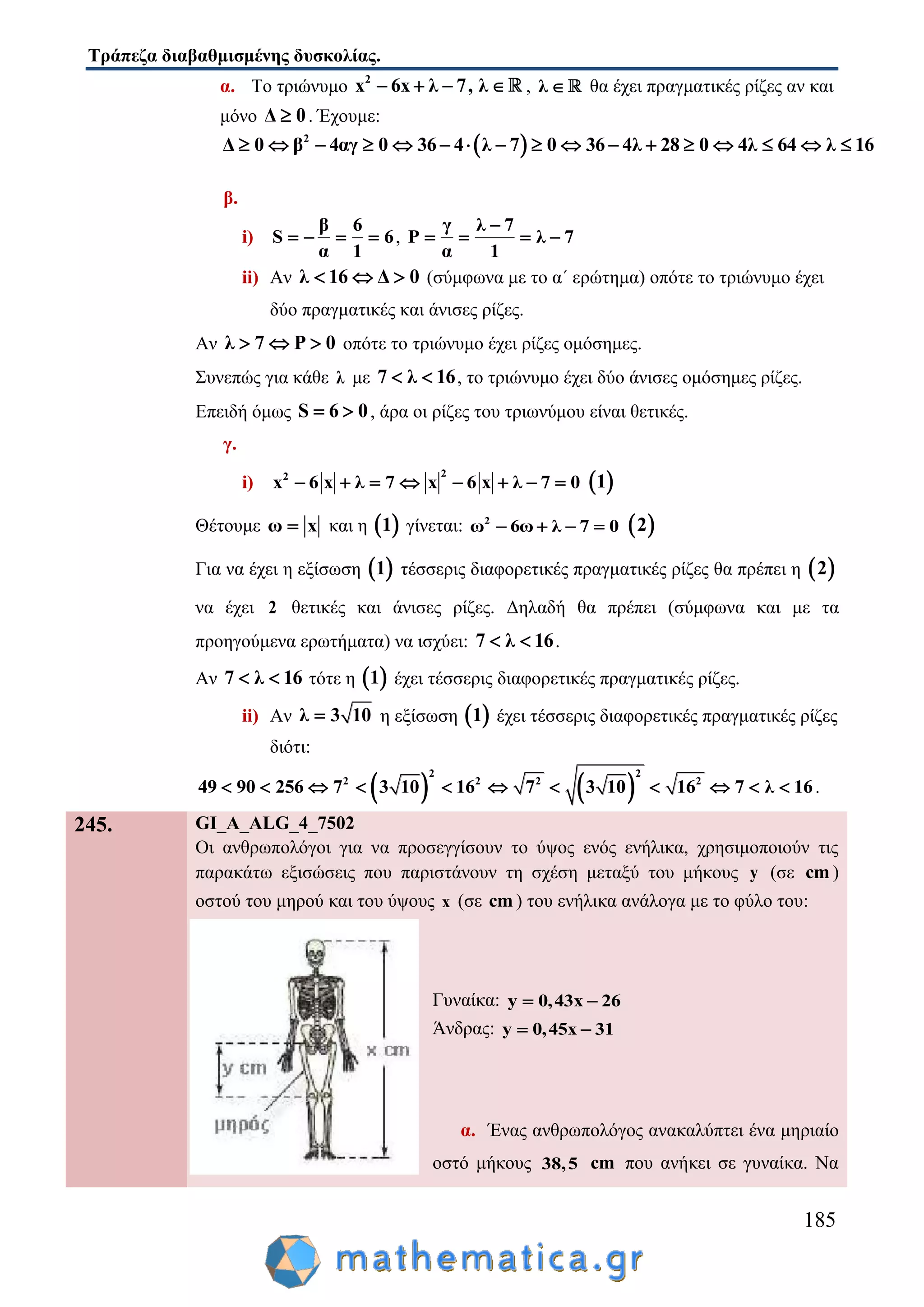 Τράπεζα διαβαθμισμένης δυσκολίας.
185
α. Το τριώνυμο 2
x 6x λ 7, λ    , λ  θα έχει πραγματικές ρίζες αν και
μόνο Δ 0 . Έχουμε:
 2
Δ 0 β 4αγ 0 36 4 λ 7 0 36 4λ 28 0 4λ 64 λ 16                
β.
i)
β 6
S 6
α 1
    ,
γ λ 7
P λ 7
α 1

   
ii) Αν λ 16 Δ 0   (σύμφωνα με το α΄ ερώτημα) οπότε το τριώνυμο έχει
δύο πραγματικές και άνισες ρίζες.
Αν λ 7 P 0   οπότε το τριώνυμο έχει ρίζες ομόσημες.
Συνεπώς για κάθε λ με 7 λ 16  , το τριώνυμο έχει δύο άνισες ομόσημες ρίζες.
Επειδή όμως S 6 0  , άρα οι ρίζες του τριωνύμου είναι θετικές.
γ.
i)
22
x 6 x λ 7 x 6 x λ 7 0         1
Θέτουμε ω x και η  1 γίνεται: 2
ω 6ω λ 7 0     2
Για να έχει η εξίσωση  1 τέσσερις διαφορετικές πραγματικές ρίζες θα πρέπει η  2
να έχει 2 θετικές και άνισες ρίζες. Δηλαδή θα πρέπει (σύμφωνα και με τα
προηγούμενα ερωτήματα) να ισχύει: 7 λ 16  .
Αν 7 λ 16  τότε η  1 έχει τέσσερις διαφορετικές πραγματικές ρίζες.
ii) Aν λ 3 10 η εξίσωση  1 έχει τέσσερις διαφορετικές πραγματικές ρίζες
διότι:
   
2 2
2 2 2 2
49 90 256 7 3 10 16 7 3 10 16 7 λ 16           .
245. GI_A_ALG_4_7502
Οι ανθρωπολόγοι για να προσεγγίσουν το ύψος ενός ενήλικα, χρησιμοποιούν τις
παρακάτω εξισώσεις που παριστάνουν τη σχέση μεταξύ του μήκους y (σε cm )
οστού του μηρού και του ύψους x (σε cm ) του ενήλικα ανάλογα με το φύλο του:
Γυναίκα: y 0,43x 26 
Άνδρας: y 0,45x 31 
α. Ένας ανθρωπολόγος ανακαλύπτει ένα μηριαίο
οστό μήκους 38,5 cm που ανήκει σε γυναίκα. Να
 