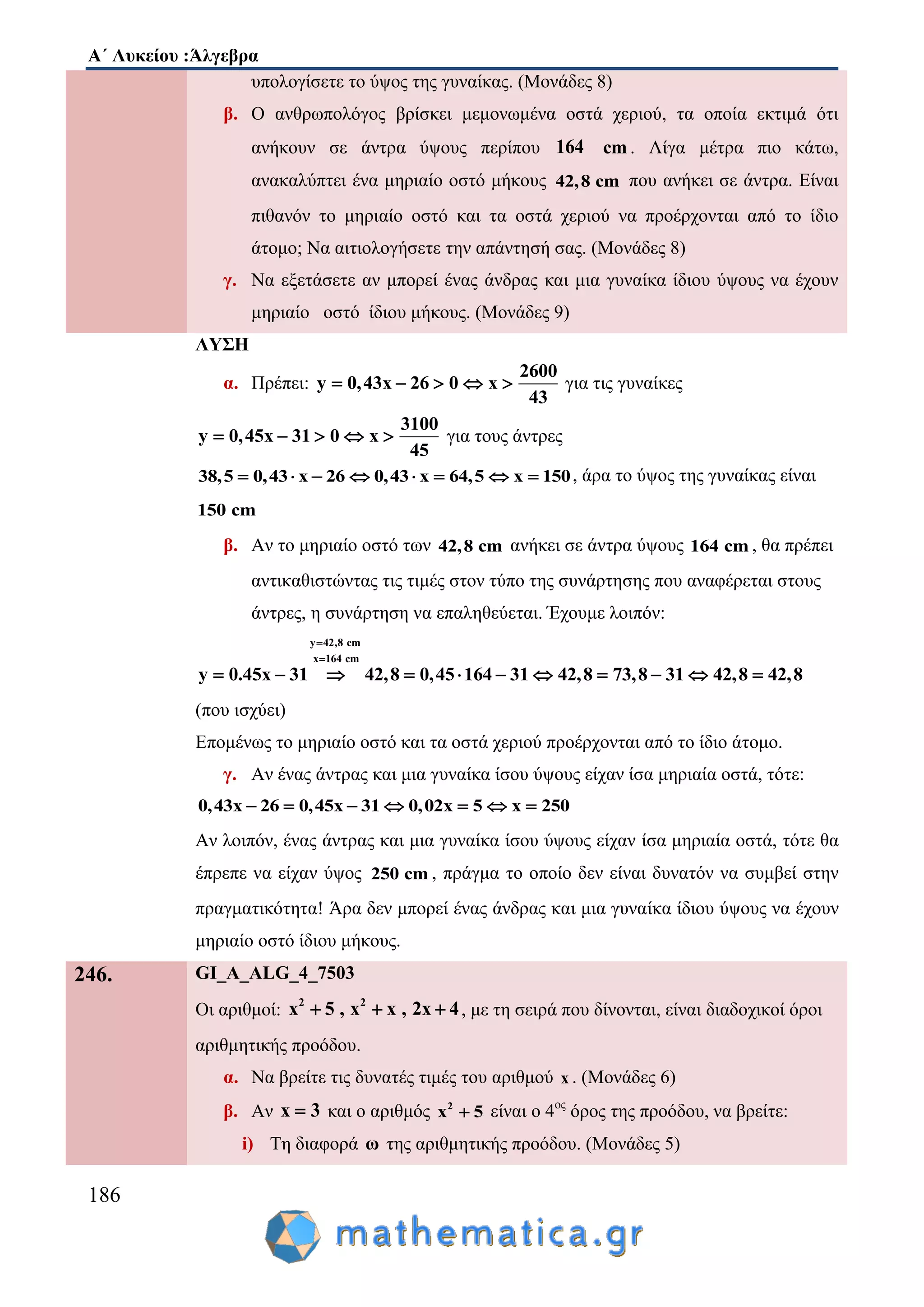 Α΄ Λυκείου :Άλγεβρα
186
υπολογίσετε το ύψος της γυναίκας. (Μονάδες 8)
β. Ο ανθρωπολόγος βρίσκει μεμονωμένα οστά χεριού, τα οποία εκτιμά ότι
ανήκουν σε άντρα ύψους περίπου 164 cm . Λίγα μέτρα πιο κάτω,
ανακαλύπτει ένα μηριαίο οστό μήκους 42,8 cm που ανήκει σε άντρα. Είναι
πιθανόν το μηριαίο οστό και τα οστά χεριού να προέρχονται από το ίδιο
άτομο; Να αιτιολογήσετε την απάντησή σας. (Μονάδες 8)
γ. Να εξετάσετε αν μπορεί ένας άνδρας και μια γυναίκα ίδιου ύψους να έχουν
μηριαίο οστό ίδιου μήκους. (Μονάδες 9)
ΛΥΣΗ
α. Πρέπει:
2600
y 0,43x 26 0 x
43
     για τις γυναίκες
3100
y 0,45x 31 0 x
45
     για τους άντρες
38,5 0,43 x 26 0,43 x 64,5 x 150        , άρα το ύψος της γυναίκας είναι
150 cm
β. Αν το μηριαίο οστό των 42,8 cm ανήκει σε άντρα ύψους 164 cm , θα πρέπει
αντικαθιστώντας τις τιμές στον τύπο της συνάρτησης που αναφέρεται στους
άντρες, η συνάρτηση να επαληθεύεται. Έχουμε λοιπόν:
y 42,8 cm
x 164 cm
42,8 0,45 164 31y 0.45x 42,831 73,8 31 42,8 42,8


         
(που ισχύει)
Επομένως το μηριαίο οστό και τα οστά χεριού προέρχονται από το ίδιο άτομο.
γ. Αν ένας άντρας και μια γυναίκα ίσου ύψους είχαν ίσα μηριαία οστά, τότε:
0,43x 26 0,45x 31 0,02x 5 x 250      
Αν λοιπόν, ένας άντρας και μια γυναίκα ίσου ύψους είχαν ίσα μηριαία οστά, τότε θα
έπρεπε να είχαν ύψος 250 cm , πράγμα το οποίο δεν είναι δυνατόν να συμβεί στην
πραγματικότητα! Άρα δεν μπορεί ένας άνδρας και μια γυναίκα ίδιου ύψους να έχουν
μηριαίο οστό ίδιου μήκους.
246. GI_A_ALG_4_7503
Οι αριθμοί: 2 2
x 5 , x x , 2x 4   , με τη σειρά που δίνονται, είναι διαδοχικοί όροι
αριθμητικής προόδου.
α. Να βρείτε τις δυνατές τιμές του αριθμού x . (Μονάδες 6)
β. Αν x 3 και ο αριθμός 2
x 5 είναι ο 4ος
όρος της προόδου, να βρείτε:
i) Τη διαφορά ω της αριθμητικής προόδου. (Μονάδες 5)
 