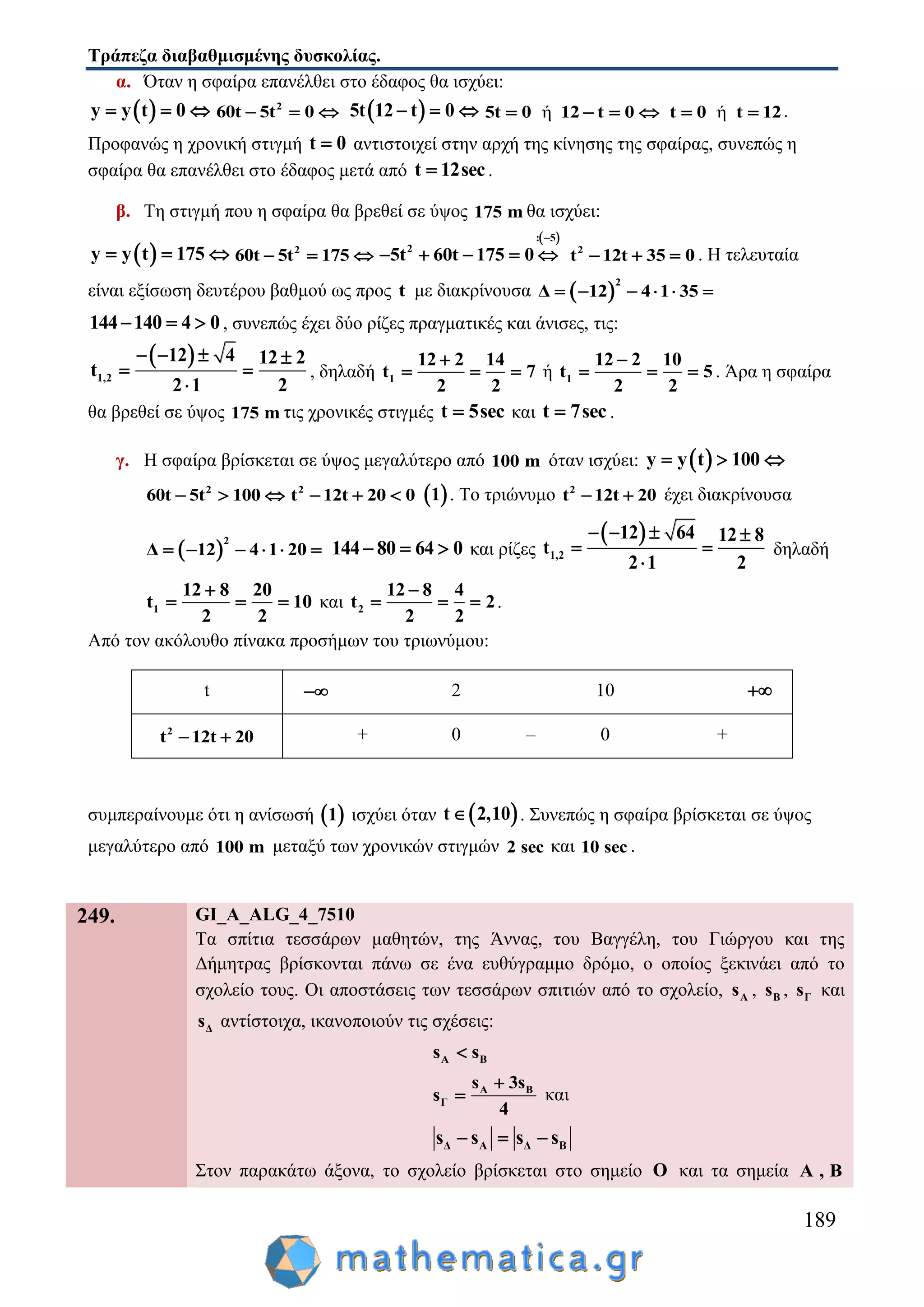 Τράπεζα διαβαθμισμένης δυσκολίας.
189
α. Όταν η σφαίρα επανέλθει στο έδαφος θα ισχύει:
 y y t 0   2
60t 5t 0    5t 12 t 0   ή5t 0 12 t 0    ήt 0 t 12  .
Προφανώς η χρονική στιγμή t 0 αντιστοιχεί στην αρχή της κίνησης της σφαίρας, συνεπώς η
σφαίρα θα επανέλθει στο έδαφος μετά από t 12sec .
β. Τη στιγμή που η σφαίρα θα βρεθεί σε ύψος 175 m θα ισχύει:
 y y t 175   2
60t 5t 175  
 : 5
2
5t 60t 175 0

     2
t 12t 35 0   . Η τελευταία
είναι εξίσωση δευτέρου βαθμού ως προς t με διακρίνουσα  
2
Δ 12 4 1 35     
144 140 4 0   , συνεπώς έχει δύο ρίζες πραγματικές και άνισες, τις:
 
1,2
12 4 12 2
t
2 1 2
   
 

, δηλαδή 1
12 2 14
t 7
2 2

   ή 1
12 2 10
t 5
2 2

   . Άρα η σφαίρα
θα βρεθεί σε ύψος 175 m τις χρονικές στιγμές t 5sec και t 7sec .
γ. Η σφαίρα βρίσκεται σε ύψος μεγαλύτερο από 100 m όταν ισχύει:  y y t 100  
2
60t 5t 100   2
t 12t 20 0    1 . Το τριώνυμο 2
t 12t 20  έχει διακρίνουσα
 
2
Δ 12 4 1 20      144 80 64 0   και ρίζες
 
1,2
12 64 12 8
t
2 1 2
   
 

δηλαδή
1
12 8 20
t 10
2 2

   και 2
12 8 4
t 2
2 2

   .
Από τον ακόλουθο πίνακα προσήμων του τριωνύμου:
t  2 10 
2
t 12t 20  + 0 – 0 +
συμπεραίνουμε ότι η ανίσωσή  1 ισχύει όταν  t 2,10 . Συνεπώς η σφαίρα βρίσκεται σε ύψος
μεγαλύτερο από 100 m μεταξύ των χρονικών στιγμών 2 sec και 10 sec .
249. GI_A_ALG_4_7510
Τα σπίτια τεσσάρων μαθητών, της Άννας, του Βαγγέλη, του Γιώργου και της
Δήμητρας βρίσκονται πάνω σε ένα ευθύγραμμο δρόμο, ο οποίος ξεκινάει από το
σχολείο τους. Οι αποστάσεις των τεσσάρων σπιτιών από το σχολείο, As , Bs , Γs και
Δs αντίστοιχα, ικανοποιούν τις σχέσεις:
A Βs s
A B
Γ
s 3s
s
4

 και
Δ Α Δ Βs s s s  
Στον παρακάτω άξονα, το σχολείο βρίσκεται στο σημείο O και τα σημεία A , B
 