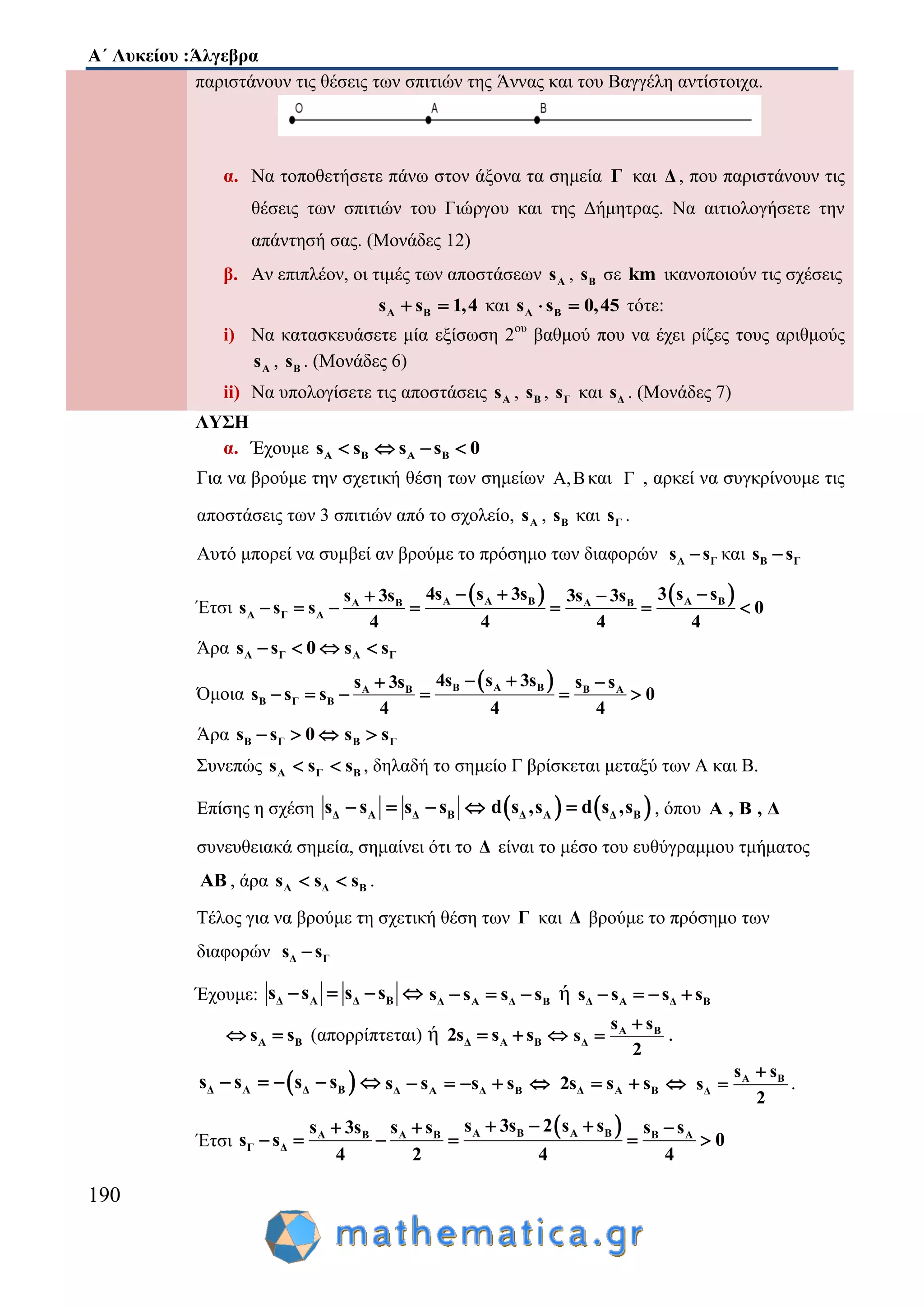 Α΄ Λυκείου :Άλγεβρα
190
παριστάνουν τις θέσεις των σπιτιών της Άννας και του Βαγγέλη αντίστοιχα.
α. Να τοποθετήσετε πάνω στον άξονα τα σημεία Γ και Δ , που παριστάνουν τις
θέσεις των σπιτιών του Γιώργου και της Δήμητρας. Να αιτιολογήσετε την
απάντησή σας. (Μονάδες 12)
β. Αν επιπλέον, οι τιμές των αποστάσεων As , Bs σε km ικανοποιούν τις σχέσεις
Α Βs s 1,4  και A Bs s 0,45  τότε:
i) Να κατασκευάσετε μία εξίσωση 2ου
βαθμού που να έχει ρίζες τους αριθμούς
As , Bs . (Μονάδες 6)
ii) Να υπολογίσετε τις αποστάσεις As , Bs , Γs και Δs . (Μονάδες 7)
ΛΥΣΗ
α. Έχουμε A Β A Βs s s s 0   
Για να βρούμε την σχετική θέση των σημείων Α,Βκαι Γ , αρκεί να συγκρίνουμε τις
αποστάσεις των 3 σπιτιών από το σχολείο, As , Bs και Γs .
Αυτό μπορεί να συμβεί αν βρούμε το πρόσημο των διαφορών Α Γs s και Β Γs s
Έτσι
   Α A B A BA B A B
Α Γ Α
4s s 3s 3 s ss 3s 3s 3s
s s s 0
4 4 4 4
   
      
Άρα Α Γs s 0   Α Γs s
Όμοια
 Β A BA B Β Α
Β Γ Β
4s s 3ss 3s s s
s s s 0
4 4 4
  
     
Άρα Β Γs s 0   Β Γs s
Συνεπώς A Γ Βs s s  , δηλαδή το σημείο Γ βρίσκεται μεταξύ των Α και Β.
Επίσης η σχέση Δ Α Δ Βs s s s       Δ Α Δ Βd s ,s d s ,s , όπου A , B , Δ
συνευθειακά σημεία, σημαίνει ότι το Δ είναι το μέσο του ευθύγραμμου τμήματος
ΑΒ , άρα A Δ Βs s s  .
Τέλος για να βρούμε τη σχετική θέση των Γ και Δ βρούμε το πρόσημο των
διαφορών Δ Γs s
Έχουμε: Δ Α Δ Βs s s s    Δ Α Δ Βs s s s   ή Δ Α Δ Βs s s s   
Α Βs s  (απορρίπτεται) ή Δ Α Β2s s s   Α Β
Δ
s s
s
2

 .
 Δ Α Δ Βs s s s     Δ Α Δ Βs s s s     Δ Α Β2s s s   Α Β
Δ
s s
s
2

 .
Έτσι
 A B A BA B Α Β Β Α
Γ Δ
s 3s 2 s ss 3s s s s s
s s 0
4 2 4 4
    
     
 