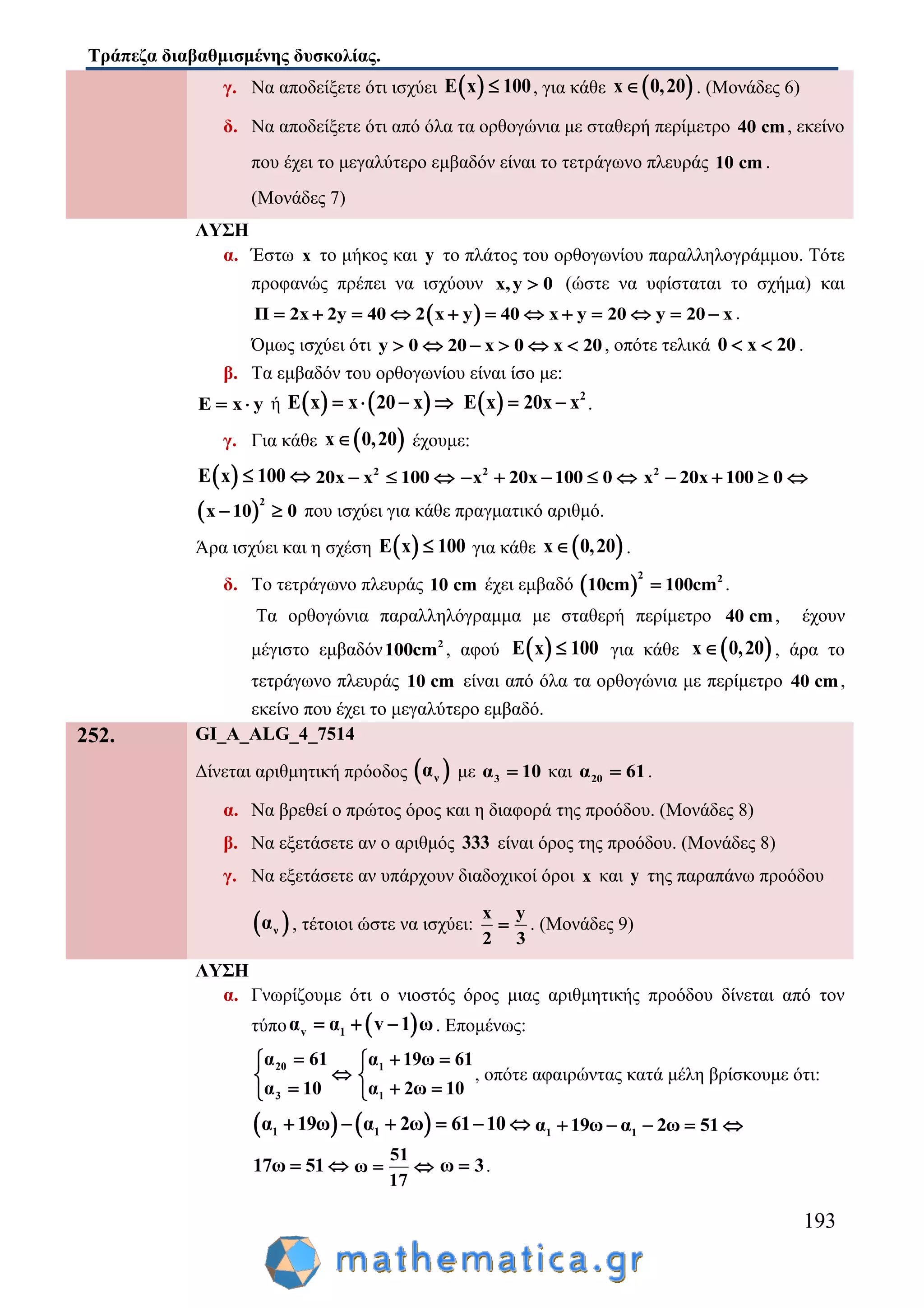 Τράπεζα διαβαθμισμένης δυσκολίας.
193
γ. Nα αποδείξετε ότι ισχύει  E x 100 , για κάθε  x 0,20 . (Μονάδες 6)
δ. Nα αποδείξετε ότι από όλα τα ορθογώνια με σταθερή περίμετρο 40 cm, εκείνο
που έχει το μεγαλύτερο εμβαδόν είναι το τετράγωνο πλευράς 10 cm .
(Μονάδες 7)
ΛΥΣΗ
α. Έστω x το μήκος και y το πλάτος του ορθογωνίου παραλληλογράμμου. Τότε
προφανώς πρέπει να ισχύουν x,y 0 (ώστε να υφίσταται το σχήμα) και
 Π 2x 2y 40 2 x y 40 x y 20 y 20 x            .
Όμως ισχύει ότι y 0 20 x 0 x 20      , οπότε τελικά 0 x 20  .
β. Τα εμβαδόν του ορθογωνίου είναι ίσο με:
E x y  ή    E x x 20 x      2
E x 20x x  .
γ. Για κάθε  x 0,20 έχουμε:
 E x 100  2
20x x 100   2
x 20x 100 0     2
x 20x 100 0   
 
2
x 10 0  που ισχύει για κάθε πραγματικό αριθμό.
Άρα ισχύει και η σχέση  E x 100 για κάθε  x 0,20 .
δ. Το τετράγωνο πλευράς 10 cm έχει εμβαδό  
2 2
10cm 100cm .
Τα ορθογώνια παραλληλόγραμμα με σταθερή περίμετρο 40 cm, έχουν
μέγιστο εμβαδόν 2
100cm , αφού  E x 100 για κάθε  x 0,20 , άρα το
τετράγωνο πλευράς 10 cm είναι από όλα τα ορθογώνια με περίμετρο 40 cm,
εκείνο που έχει το μεγαλύτερο εμβαδό.
252. GI_A_ALG_4_7514
Δίνεται αριθμητική πρόοδος  να με 3α 10 και 20α 61 .
α. Να βρεθεί ο πρώτος όρος και η διαφορά της προόδου. (Μονάδες 8)
β. Να εξετάσετε αν ο αριθμός 333 είναι όρος της προόδου. (Μονάδες 8)
γ. Να εξετάσετε αν υπάρχουν διαδοχικοί όροι x και y της παραπάνω προόδου
 να , τέτοιοι ώστε να ισχύει:
x y
2 3
 . (Μονάδες 9)
ΛΥΣΗ
α. Γνωρίζουμε ότι ο νιοστός όρος μιας αριθμητικής προόδου δίνεται από τον
τύπο  v 1α α v 1 ω   . Επομένως:
20
3
α 61
α 10



1
1
α 19ω 61
α 2ω 10
 

 
, οπότε αφαιρώντας κατά μέλη βρίσκουμε ότι:
   1 1α 19ω α 2ω 61 10      1 1α 19ω α 2ω 51    
17ω 51 
51
ω
17
  ω 3 .
 