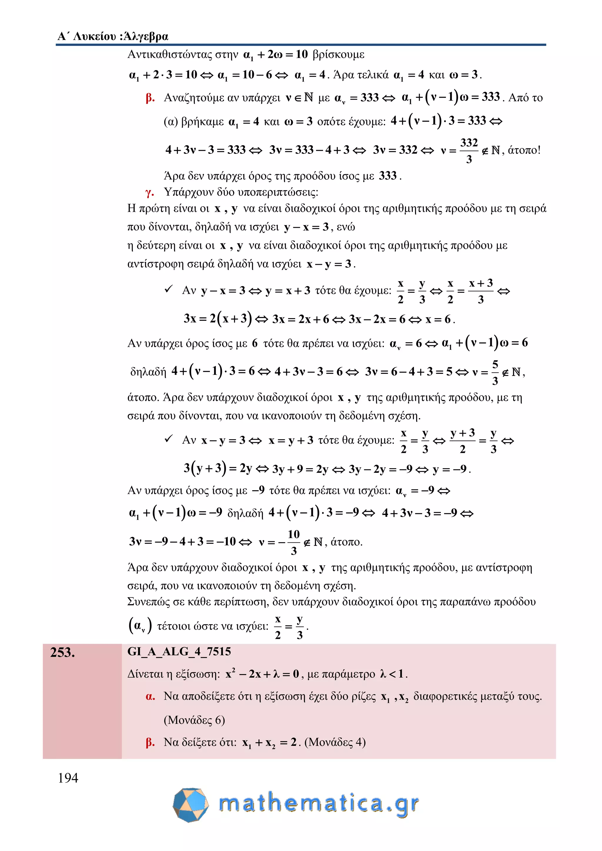 Α΄ Λυκείου :Άλγεβρα
194
Αντικαθιστώντας στην 1α 2ω 10  βρίσκουμε
1α 2 3 10    1α 10 6   1α 4 . Άρα τελικά 1α 4 και ω 3 .
β. Αναζητούμε αν υπάρχει ν  με να 333   1α ν 1 ω 333   . Από το
(α) βρήκαμε 1α 4 και ω 3 οπότε έχουμε:  4 ν 1 3 333    
4 3ν 3 333    3ν 333 4 3    3ν 332 
332
ν
3
  , άτοπο!
Άρα δεν υπάρχει όρος της προόδου ίσος με 333 .
γ. Υπάρχουν δύο υποπεριπτώσεις:
Η πρώτη είναι οι x , y να είναι διαδοχικοί όροι της αριθμητικής προόδου με τη σειρά
που δίνονται, δηλαδή να ισχύει y x 3  , ενώ
η δεύτερη είναι οι x , y να είναι διαδοχικοί όροι της αριθμητικής προόδου με
αντίστροφη σειρά δηλαδή να ισχύει x y 3  .
 Αν y x 3   y x 3  τότε θα έχουμε:
x y
2 3
 
x x 3
2 3

 
 3x 2 x 3   3x 2x 6   3x 2x 6   x 6 .
Αν υπάρχει όρος ίσος με 6 τότε θα πρέπει να ισχύει: να 6   1α ν 1 ω 6  
δηλαδή  4 ν 1 3 6     4 3ν 3 6    3ν 6 4 3 5    
5
ν
3
  ,
άτοπο. Άρα δεν υπάρχουν διαδοχικοί όροι x , y της αριθμητικής προόδου, με τη
σειρά που δίνονται, που να ικανοποιούν τη δεδομένη σχέση.
 Αν x y 3   x y 3  τότε θα έχουμε:
x y
2 3
 
y 3 y
2 3

 
 3 y 3 2y   3y 9 2y   3y 2y 9    y 9  .
Αν υπάρχει όρος ίσος με 9 τότε θα πρέπει να ισχύει: να 9  
 1α ν 1 ω 9    δηλαδή  4 ν 1 3 9      4 3ν 3 9    
3ν 9 4 3 10      
10
ν
3
   , άτοπο.
Άρα δεν υπάρχουν διαδοχικοί όροι x , y της αριθμητικής προόδου, με αντίστροφη
σειρά, που να ικανοποιούν τη δεδομένη σχέση.
Συνεπώς σε κάθε περίπτωση, δεν υπάρχουν διαδοχικοί όροι της παραπάνω προόδου
 να τέτοιοι ώστε να ισχύει:
x y
2 3
 .
253. GI_A_ALG_4_7515
Δίνεται η εξίσωση: 2
x 2x λ 0   , με παράμετρο λ 1 .
α. Να αποδείξετε ότι η εξίσωση έχει δύο ρίζες 1 2x ,x διαφορετικές μεταξύ τους.
(Μονάδες 6)
β. Να δείξετε ότι: 1 2x x 2  . (Μονάδες 4)
 