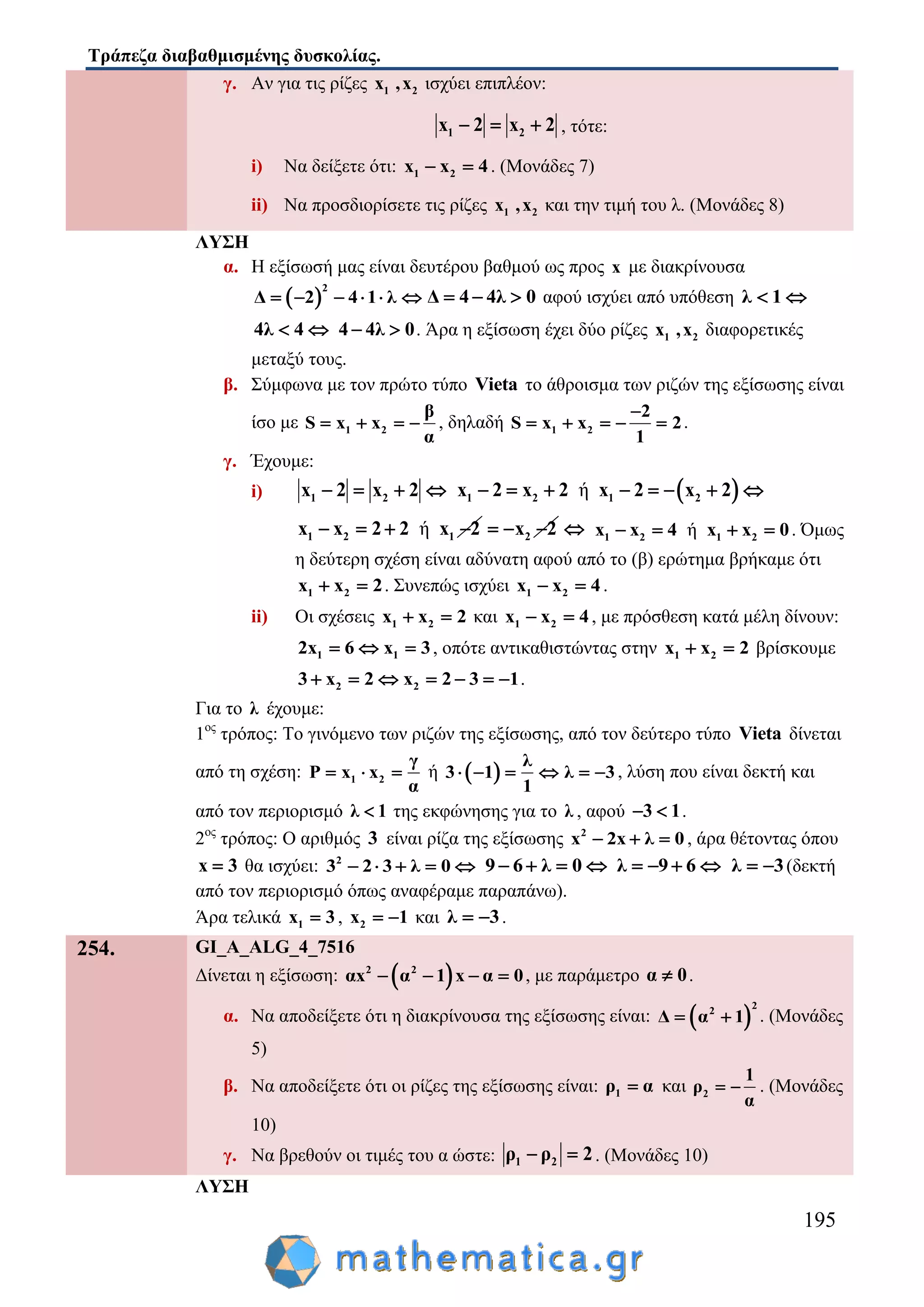 Τράπεζα διαβαθμισμένης δυσκολίας.
195
γ. Αν για τις ρίζες 1 2x ,x ισχύει επιπλέον:
1 2x 2 x 2   , τότε:
i) Να δείξετε ότι: 1 2x x 4  . (Μονάδες 7)
ii) Να προσδιορίσετε τις ρίζες 1 2x ,x και την τιμή του λ. (Μονάδες 8)
ΛΥΣΗ
α. Η εξίσωσή μας είναι δευτέρου βαθμού ως προς x με διακρίνουσα
 
2
Δ 2 4 1 λ      Δ 4 4λ 0   αφού ισχύει από υπόθεση λ 1 
4λ 4  4 4λ 0  . Άρα η εξίσωση έχει δύο ρίζες 1 2x ,x διαφορετικές
μεταξύ τους.
β. Σύμφωνα με τον πρώτο τύπο Vieta το άθροισμα των ριζών της εξίσωσης είναι
ίσο με 1 2
β
S x x
α
    , δηλαδή 1 2
2
S x x 2
1

     .
γ. Έχουμε:
i) 1 2x 2 x 2     ή1 2 1 2x 2 x 2 x 2 x 2       
ή1 2 1x x 2 2 x 2    2x 2    ή1 2 1 2x x 4 x x 0    . Όμως
η δεύτερη σχέση είναι αδύνατη αφού από το (β) ερώτημα βρήκαμε ότι
1 2x x 2  . Συνεπώς ισχύει 1 2x x 4  .
ii) Οι σχέσεις 1 2x x 2  και 1 2x x 4  , με πρόσθεση κατά μέλη δίνουν:
1 12x 6 x 3   , οπότε αντικαθιστώντας στην 1 2x x 2  βρίσκουμε
2 23 x 2 x 2 3 1       .
Για το λ έχουμε:
1ος
τρόπος: Το γινόμενο των ριζών της εξίσωσης, από τον δεύτερο τύπο Vieta δίνεται
από τη σχέση: 1 2
γ
P x x
α
   ή  
λ
3 1 λ 3
1
      , λύση που είναι δεκτή και
από τον περιορισμό λ 1 της εκφώνησης για το λ , αφού 3 1  .
2ος
τρόπος: Ο αριθμός 3 είναι ρίζα της εξίσωσης 2
x 2x λ 0   , άρα θέτοντας όπου
x 3 θα ισχύει: 2
3 2 3 λ 0     9 6 λ 0    λ 9 6    λ 3  (δεκτή
από τον περιορισμό όπως αναφέραμε παραπάνω).
Άρα τελικά 1x 3 , 2x 1  και λ 3  .
254. GI_A_ALG_4_7516
Δίνεται η εξίσωση:  2 2
αx α 1 x α 0    , με παράμετρο α 0 .
α. Να αποδείξετε ότι η διακρίνουσα της εξίσωσης είναι:  
2
2
Δ α 1  . (Μονάδες
5)
β. Να αποδείξετε ότι οι ρίζες της εξίσωσης είναι: 1ρ α και 2
1
ρ
α
  . (Μονάδες
10)
γ. Να βρεθούν οι τιμές του α ώστε: 1 2ρ ρ 2  . (Μονάδες 10)
ΛΥΣΗ
 