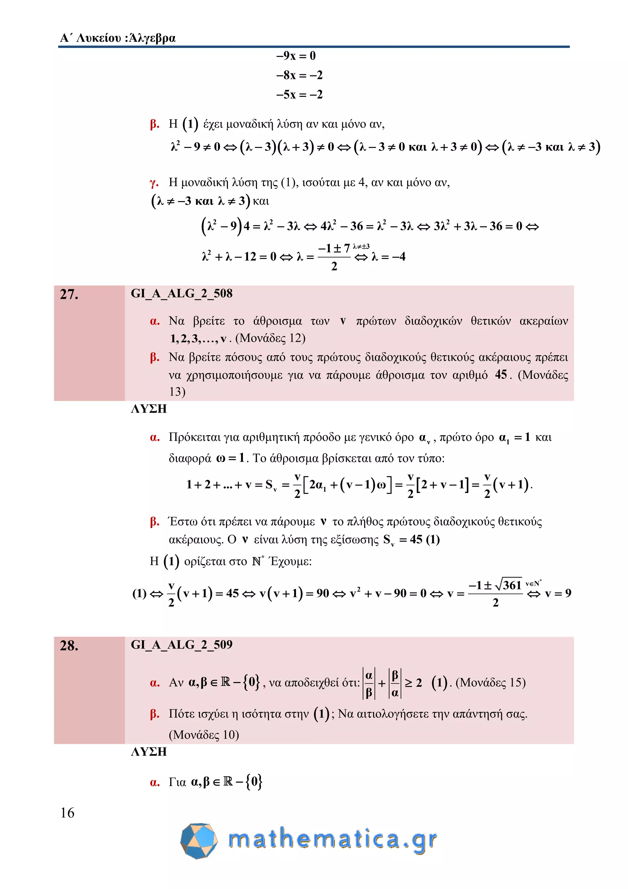 Α΄ Λυκείου :Άλγεβρα
16
9x 0
8x 2
5x 2
 
  
  
β. Η  1 έχει μοναδική λύση αν και μόνο αν,
      2
λ 9 0 λ 3 λ 3 0 λ 3 0 και λ 3 0 λ 3 και λ 3              
γ. Η μοναδική λύση της (1), ισούται με 4, αν και μόνο αν,
 λ 3 και λ 3   και
 2 2 2 2 2
λ 3
2
λ 9 4 λ 3λ 4λ 36 λ 3λ 3λ 3λ 36 0
1 7
λ λ 12 0 λ λ 4
2

           
 
       
27. GI_A_ALG_2_508
α. Να βρείτε το άθροισμα των v πρώτων διαδοχικών θετικών ακεραίων
1,2,3, , v . (Μονάδες 12)
β. Να βρείτε πόσους από τους πρώτους διαδοχικούς θετικούς ακέραιους πρέπει
να χρησιμοποιήσουμε για να πάρουμε άθροισμα τον αριθμό 45 . (Μονάδες
13)
ΛΥΣΗ
α. Πρόκειται για αριθμητική πρόοδο με γενικό όρο να , πρώτο όρο 1α 1 και
διαφορά ω 1 . Το άθροισμα βρίσκεται από τον τύπο:
     v 1
v v v
1 2 ... v S 2α v 1 ω 2 v 1 v 1
2 2 2
              .
β. Έστω ότι πρέπει να πάρουμε ν το πλήθος πρώτους διαδοχικούς θετικούς
ακέραιους. Ο ν είναι λύση της εξίσωσης vS 45 (1)
Η  1 ορίζεται στο *
Έχουμε:
   
*
v N
2v 1 361
(1) v 1 45 v v 1 90 v v 90 0 v v 9
2 2
 
             
28. GI_A_ALG_2_509
α. Αν  α,β 0  , να αποδειχθεί ότι:
α β
2
β α
   1 . (Μονάδες 15)
β. Πότε ισχύει η ισότητα στην  1 ; Να αιτιολογήσετε την απάντησή σας.
(Μονάδες 10)
ΛΥΣΗ
α. Για  α,β 0 
 