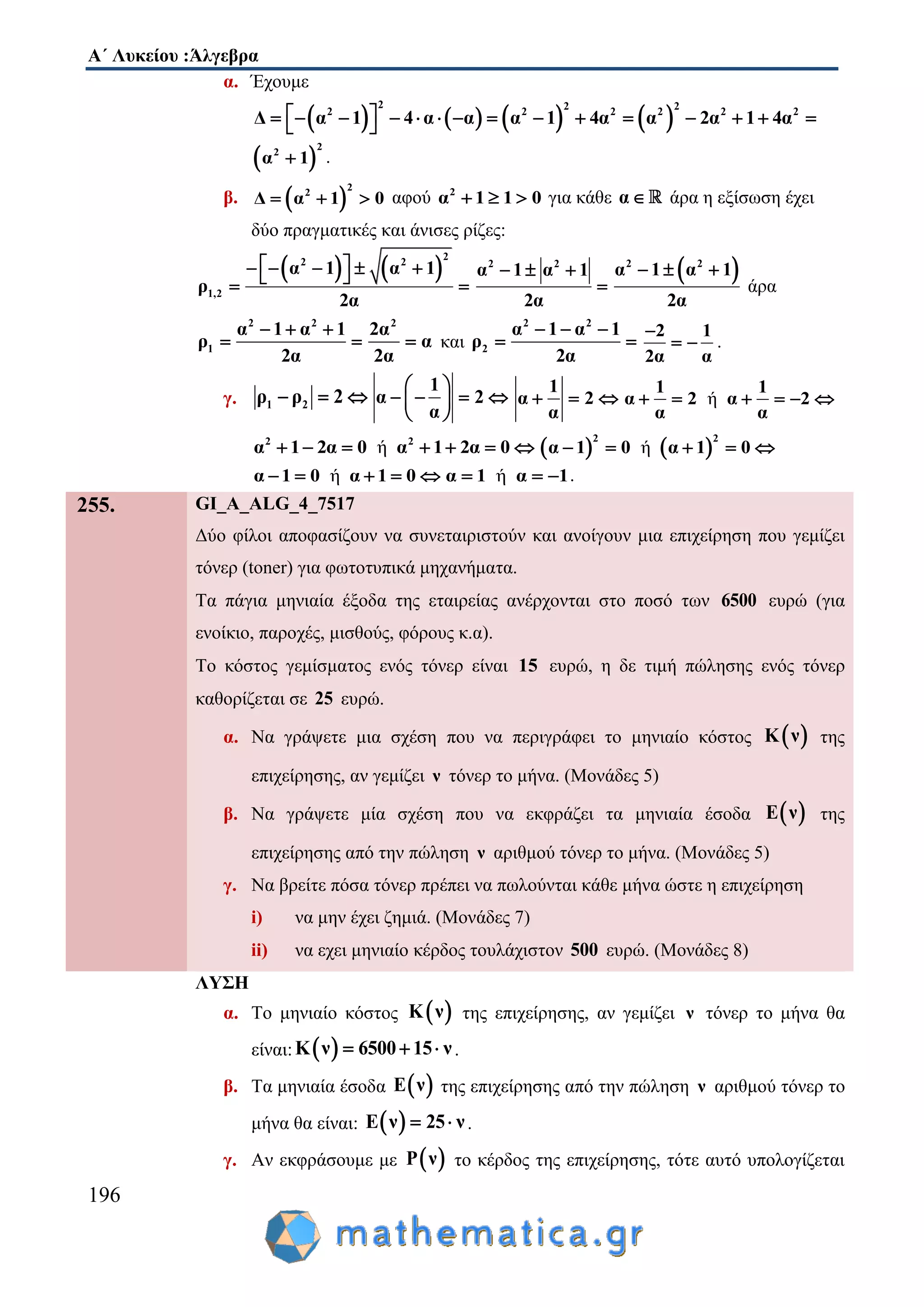 Α΄ Λυκείου :Άλγεβρα
196
α. Έχουμε
       
2 2 2
2 2 2 2 2 2
Δ α 1 4 α α α 1 4α α 2α 1 4α                
 
2
2
α 1 .
β.  
2
2
Δ α 1 0   αφού 2
α 1 1 0   για κάθε α άρα η εξίσωση έχει
δύο πραγματικές και άνισες ρίζες:
   
2
2 2
1,2
α 1 α 1
ρ
2α
      
 
2 2
α 1 α 1
2α
  

 2 2
α 1 α 1
2α
  
άρα
2 2
1
α 1 α 1
ρ
2α
  
 
2
2α
α
2α
 και
2 2
2
α 1 α 1
ρ
2α
  
 
2 1
2α α

  .
γ. 1 2ρ ρ 2  
1
α 2
α
 
    
 
1
α 2
α
   ή
1 1
α 2 α 2
α α
     
ή2 2
α 1 2α 0 α 1 2α 0          ή
2 2
α 1 0 α 1 0    
ήα 1 0 α 1 0     ήα 1 α 1   .
255. GI_A_ALG_4_7517
Δύο φίλοι αποφασίζουν να συνεταιριστούν και ανοίγουν μια επιχείρηση που γεμίζει
τόνερ (toner) για φωτοτυπικά μηχανήματα.
Τα πάγια μηνιαία έξοδα της εταιρείας ανέρχονται στο ποσό των 6500 ευρώ (για
ενοίκιο, παροχές, μισθούς, φόρους κ.α).
Το κόστος γεμίσματος ενός τόνερ είναι 15 ευρώ, η δε τιμή πώλησης ενός τόνερ
καθορίζεται σε 25 ευρώ.
α. Να γράψετε μια σχέση που να περιγράφει το μηνιαίο κόστος  Κ ν της
επιχείρησης, αν γεμίζει ν τόνερ το μήνα. (Μονάδες 5)
β. Να γράψετε μία σχέση που να εκφράζει τα μηνιαία έσοδα  Ε ν της
επιχείρησης από την πώληση ν αριθμού τόνερ το μήνα. (Μονάδες 5)
γ. Να βρείτε πόσα τόνερ πρέπει να πωλούνται κάθε μήνα ώστε η επιχείρηση
i) να μην έχει ζημιά. (Μονάδες 7)
ii) να εχει μηνιαίο κέρδος τουλάχιστον 500 ευρώ. (Μονάδες 8)
ΛΥΣΗ
α. Το μηνιαίο κόστος  Κ ν της επιχείρησης, αν γεμίζει ν τόνερ το μήνα θα
είναι:  Κ ν 6500 15 ν   .
β. Τα μηνιαία έσοδα  Ε ν της επιχείρησης από την πώληση ν αριθμού τόνερ το
μήνα θα είναι:  Ε ν 25 ν  .
γ. Αν εκφράσουμε με  Ρ ν το κέρδος της επιχείρησης, τότε αυτό υπολογίζεται
 