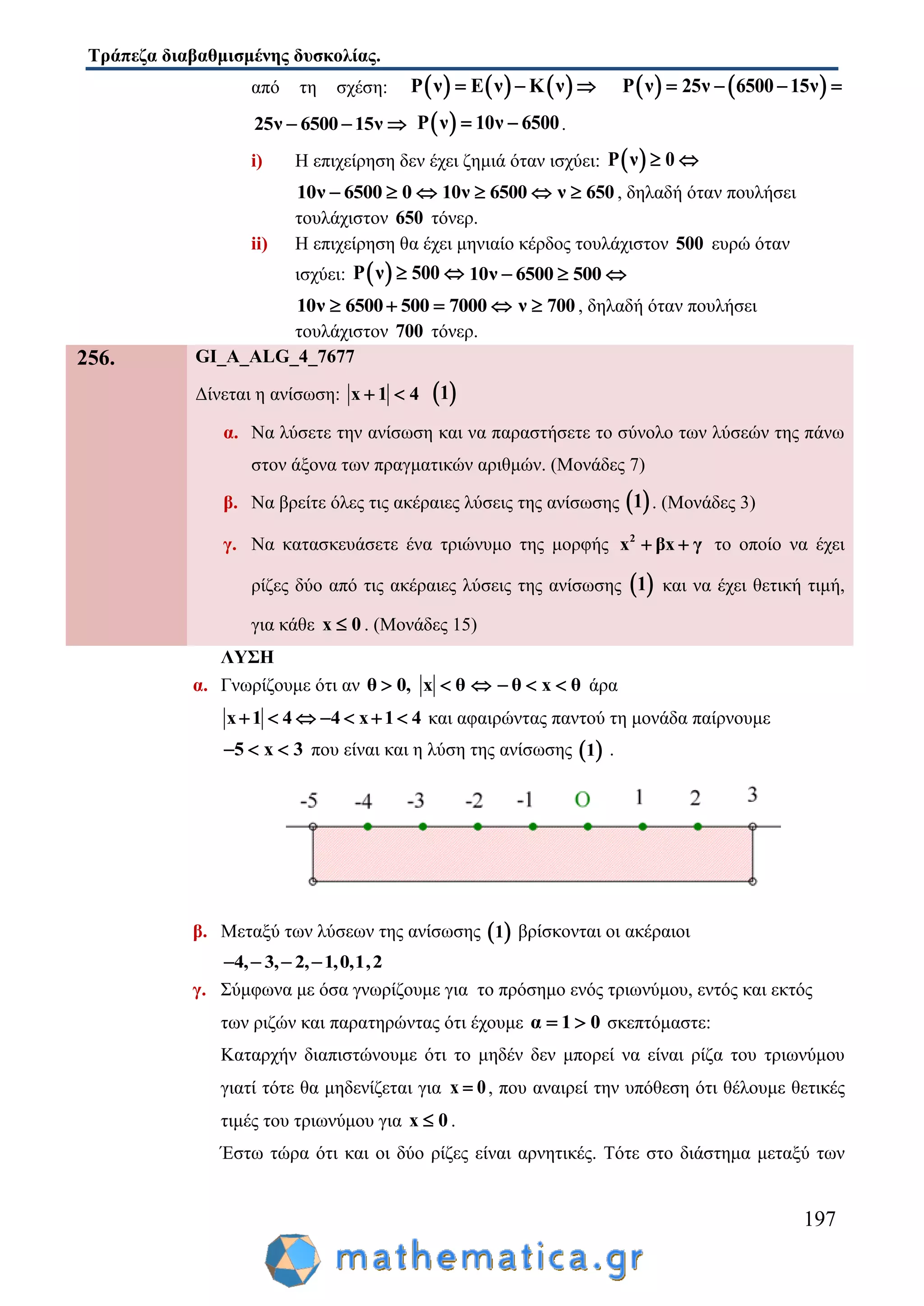 Τράπεζα διαβαθμισμένης δυσκολίας.
197
από τη σχέση:      Ρ ν Ε ν Κ ν      Ρ ν 25ν 6500 15ν   
25ν 6500 15ν    Ρ ν 10ν 6500  .
i) Η επιχείρηση δεν έχει ζημιά όταν ισχύει:  Ρ ν 0 
10ν 6500 0   10ν 6500  ν 650 , δηλαδή όταν πουλήσει
τουλάχιστον 650 τόνερ.
ii) Η επιχείρηση θα έχει μηνιαίο κέρδος τουλάχιστον 500 ευρώ όταν
ισχύει:  Ρ ν 500  10ν 6500 500  
10ν 6500 500 7000    ν 700 , δηλαδή όταν πουλήσει
τουλάχιστον 700 τόνερ.
256. GI_A_ALG_4_7677
Δίνεται η ανίσωση: x 1 4   1
α. Να λύσετε την ανίσωση και να παραστήσετε το σύνολο των λύσεών της πάνω
στον άξονα των πραγματικών αριθμών. (Μονάδες 7)
β. Να βρείτε όλες τις ακέραιες λύσεις της ανίσωσης  1 . (Μονάδες 3)
γ. Να κατασκευάσετε ένα τριώνυμο της μορφής 2
x βx γ  το οποίο να έχει
ρίζες δύο από τις ακέραιες λύσεις της ανίσωσης  1 και να έχει θετική τιμή,
για κάθε x 0 . (Μονάδες 15)
ΛΥΣΗ
α. Γνωρίζουμε ότι αν θ 0, x θ θ x θ      άρα
x 1 4 4 x 1 4       και αφαιρώντας παντού τη μονάδα παίρνουμε
5 x 3   που είναι και η λύση της ανίσωσης  1 .
β. Μεταξύ των λύσεων της ανίσωσης  1 βρίσκονται οι ακέραιοι
4, 3, 2, 1,0,1,2   
γ. Σύμφωνα με όσα γνωρίζουμε για το πρόσημο ενός τριωνύμου, εντός και εκτός
των ριζών και παρατηρώντας ότι έχουμε α 1 0  σκεπτόμαστε:
Καταρχήν διαπιστώνουμε ότι το μηδέν δεν μπορεί να είναι ρίζα του τριωνύμου
γιατί τότε θα μηδενίζεται για x 0 , που αναιρεί την υπόθεση ότι θέλουμε θετικές
τιμές του τριωνύμου για x 0 .
Έστω τώρα ότι και οι δύο ρίζες είναι αρνητικές. Τότε στο διάστημα μεταξύ των
 