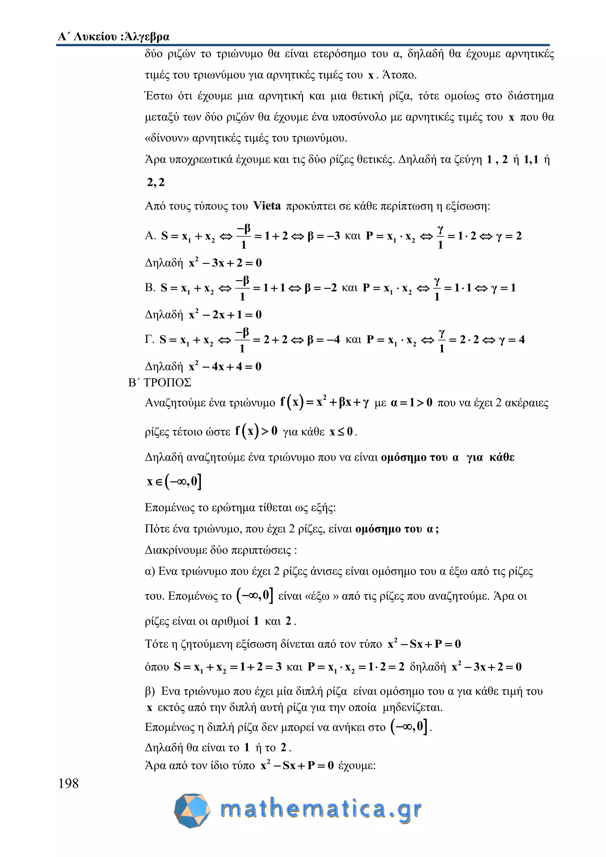 Α΄ Λυκείου :Άλγεβρα
198
δύο ριζών το τριώνυμο θα είναι ετερόσημο του α, δηλαδή θα έχουμε αρνητικές
τιμές του τριωνύμου για αρνητικές τιμές του x . Άτοπο.
Έστω ότι έχουμε μια αρνητική και μια θετική ρίζα, τότε ομοίως στο διάστημα
μεταξύ των δύο ριζών θα έχουμε ένα υποσύνολο με αρνητικές τιμές του x που θα
«δίνουν» αρνητικές τιμές του τριωνύμου.
Άρα υποχρεωτικά έχουμε και τις δύο ρίζες θετικές. Δηλαδή τα ζεύγη 1 , 2 ή 1,1 ή
2,2
Από τους τύπους του Vieta προκύπτει σε κάθε περίπτωση η εξίσωση:
Α. 1 2
β
S x x 1 2 β 3
1

        και 1 2
γ
P x x 1 2 γ 2
1
      
Δηλαδή 2
x 3x 2 0  
Β. 1 2
β
S x x 1 1 β 2
1

        και 1 2
γ
P x x 1 1 γ 1
1
      
Δηλαδή 2
x 2x 1 0  
Γ. 1 2
β
S x x 2 2 β 4
1

        και 1 2
γ
P x x 2 2 γ 4
1
      
Δηλαδή 2
x 4x 4 0  
Β΄ ΤΡΟΠΟΣ
Αναζητούμε ένα τριώνυμο   2
f x x βx γ   με α 1 0  που να έχει 2 ακέραιες
ρίζες τέτοιο ώστε  f x 0 για κάθε x 0 .
Δηλαδή αναζητούμε ένα τριώνυμο που να είναι ομόσημο του α για κάθε
 x ,0 
Επομένως το ερώτημα τίθεται ως εξής:
Πότε ένα τριώνυμο, που έχει 2 ρίζες, είναι ομόσημο του α ;
Διακρίνουμε δύο περιπτώσεις :
α) Ενα τριώνυμο που έχει 2 ρίζες άνισες είναι ομόσημο του α έξω από τις ρίζες
του. Επομένως το  ,0 είναι «έξω » από τις ρίζες που αναζητούμε. Άρα οι
ρίζες είναι οι αριθμοί 1 και 2 .
Τότε η ζητούμενη εξίσωση δίνεται από τον τύπο 2
x Sx P 0  
όπου 1 2S x x 1 2 3     και 1 2P x x 1 2 2     δηλαδή 2
x 3x 2 0  
β) Ενα τριώνυμο που έχει μία διπλή ρίζα είναι ομόσημο του α για κάθε τιμή του
x εκτός από την διπλή αυτή ρίζα για την οποία μηδενίζεται.
Επομένως η διπλή ρίζα δεν μπορεί να ανήκει στο  ,0 .
Δηλαδή θα είναι το 1 ή το 2 .
Άρα από τον ίδιο τύπο 2
x Sx P 0   έχουμε:
 