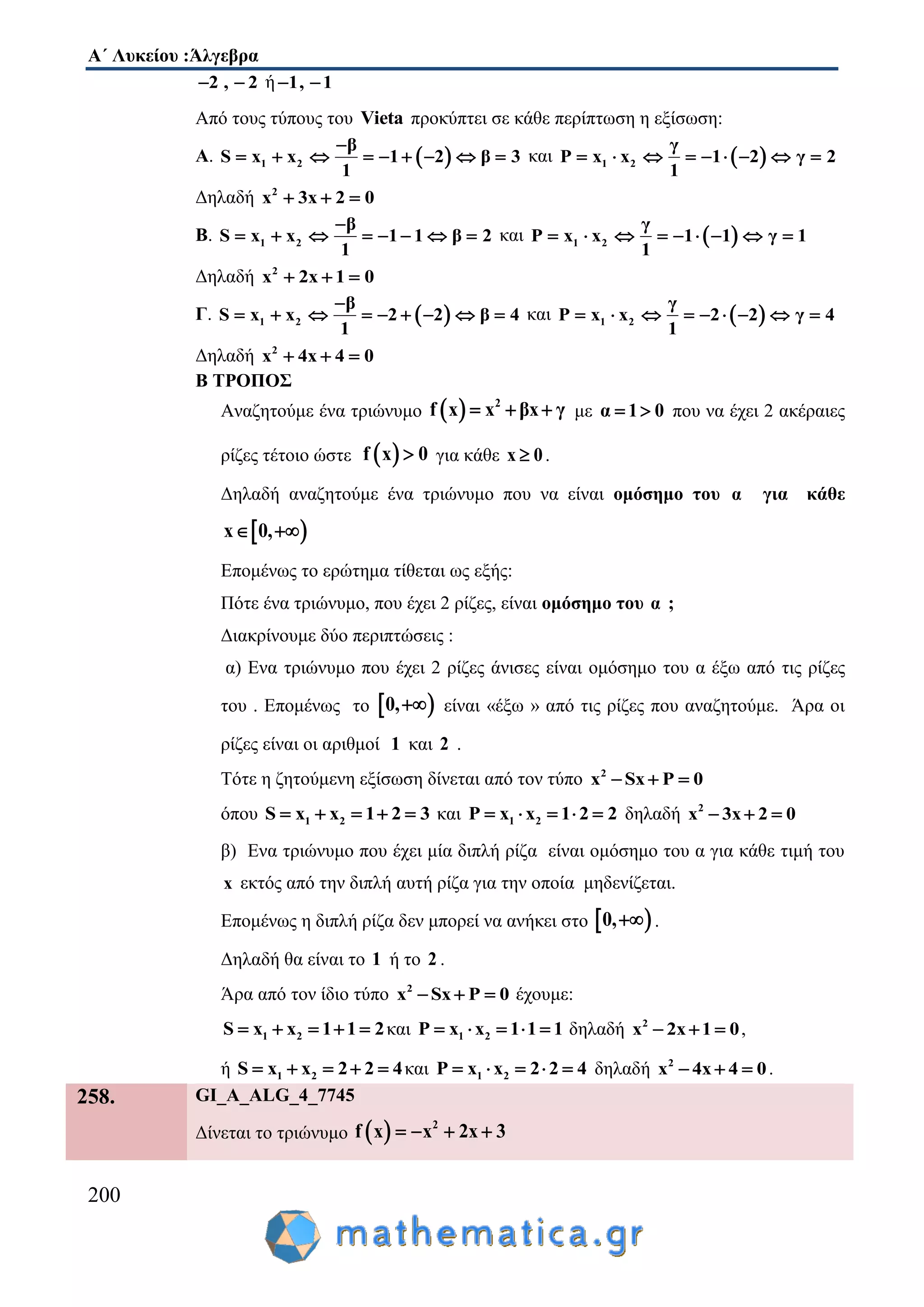 Α΄ Λυκείου :Άλγεβρα
200
2 , 2  ή 1, 1 
Από τους τύπους του Vieta προκύπτει σε κάθε περίπτωση η εξίσωση:
Α.  1 2
β
S x x 1 2 β 3
1

         και  1 2
γ
P x x 1 2 γ 2
1
        
Δηλαδή 2
x 3x 2 0  
Β. 1 2
β
S x x 1 1 β 2
1

        και  1 2
γ
P x x 1 1 γ 1
1
        
Δηλαδή 2
x 2x 1 0  
Γ.  1 2
β
S x x 2 2 β 4
1

         και  1 2
γ
P x x 2 2 γ 4
1
        
Δηλαδή 2
x 4x 4 0  
Β ΤΡΟΠΟΣ
Αναζητούμε ένα τριώνυμο   2
f x x βx γ   με α 1 0  που να έχει 2 ακέραιες
ρίζες τέτοιο ώστε  f x 0 για κάθε x 0 .
Δηλαδή αναζητούμε ένα τριώνυμο που να είναι ομόσημο του α για κάθε
 x 0, 
Επομένως το ερώτημα τίθεται ως εξής:
Πότε ένα τριώνυμο, που έχει 2 ρίζες, είναι ομόσημο του α ;
Διακρίνουμε δύο περιπτώσεις :
α) Ενα τριώνυμο που έχει 2 ρίζες άνισες είναι ομόσημο του α έξω από τις ρίζες
του . Επομένως το  0, είναι «έξω » από τις ρίζες που αναζητούμε. Άρα οι
ρίζες είναι οι αριθμοί 1 και 2 .
Τότε η ζητούμενη εξίσωση δίνεται από τον τύπο 2
x Sx P 0  
όπου 1 2S x x 1 2 3     και 1 2P x x 1 2 2     δηλαδή 2
x 3x 2 0  
β) Ενα τριώνυμο που έχει μία διπλή ρίζα είναι ομόσημο του α για κάθε τιμή του
x εκτός από την διπλή αυτή ρίζα για την οποία μηδενίζεται.
Επομένως η διπλή ρίζα δεν μπορεί να ανήκει στο  0, .
Δηλαδή θα είναι το 1 ή το 2 .
Άρα από τον ίδιο τύπο 2
x Sx P 0   έχουμε:
1 2S x x 1 1 2     και 1 2P x x 1 1 1     δηλαδή 2
x 2x 1 0   ,
ή 1 2S x x 2 2 4     και 1 2P x x 2 2 4     δηλαδή 2
x 4x 4 0   .
258. GI_A_ALG_4_7745
Δίνεται το τριώνυμο   2
f x x 2x 3   
 