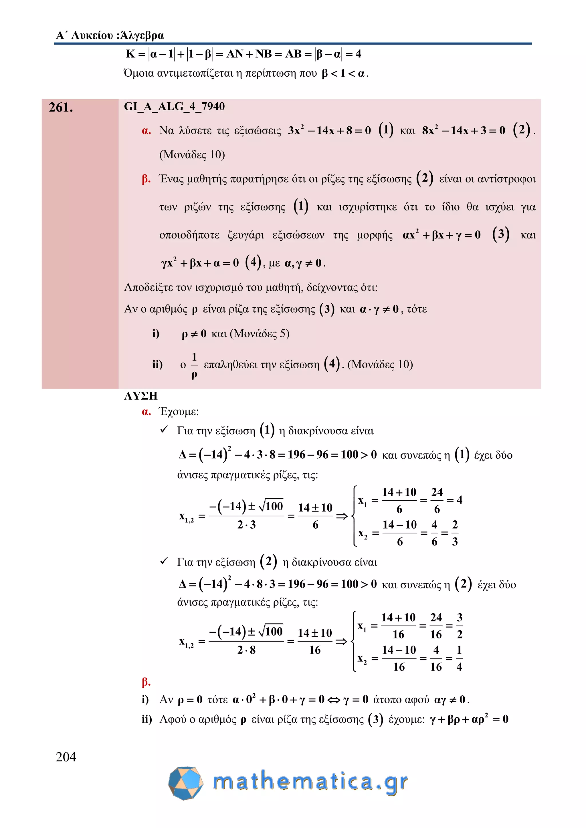 Α΄ Λυκείου :Άλγεβρα
204
Κ α 1 1 β ΑΝ ΝΒ ΑΒ β α 4         
Όμοια αντιμετωπίζεται η περίπτωση που β 1 α  .
261. GI_A_ALG_4_7940
α. Να λύσετε τις εξισώσεις 2
3x 14x 8 0    1 και 2
8x 14x 3 0    2 .
(Μονάδες 10)
β. Ένας μαθητής παρατήρησε ότι οι ρίζες της εξίσωσης  2 είναι οι αντίστροφοι
των ριζών της εξίσωσης  1 και ισχυρίστηκε ότι το ίδιο θα ισχύει για
οποιοδήποτε ζευγάρι εξισώσεων της μορφής 2
αx βx γ 0    3 και
2
γx βx α 0    4 , με α,γ 0 .
Αποδείξτε τον ισχυρισμό του μαθητή, δείχνοντας ότι:
Αν ο αριθμός ρ είναι ρίζα της εξίσωσης  3 και α γ 0  , τότε
i) ρ 0 και (Μονάδες 5)
ii) ο
1
ρ
επαληθεύει την εξίσωση  4 . (Μονάδες 10)
ΛΥΣΗ
α. Έχουμε:
 Για την εξίσωση  1 η διακρίνουσα είναι
 
2
Δ 14 4 3 8 196 96 100 0         και συνεπώς η  1 έχει δύο
άνισες πραγματικές ρίζες, τις:
  1
1,2
2
14 10 24
x 4
14 100 14 10 6 6
x
2 3 6 14 10 4 2
x
6 6 3

      
   
    

 Για την εξίσωση  2 η διακρίνουσα είναι
 
2
Δ 14 4 8 3 196 96 100 0         και συνεπώς η  2 έχει δύο
άνισες πραγματικές ρίζες, τις:
  1
1,2
2
14 10 24 3
x
14 100 14 10 16 16 2
x
2 8 16 14 10 4 1
x
16 16 4

      
   
    

β.
i) Αν ρ 0 τότε 2
α 0 β 0 γ 0 γ 0       άτοπο αφού αγ 0 .
ii) Αφού ο αριθμός ρ είναι ρίζα της εξίσωσης  3 έχουμε: 2
γ βρ αρ 0  
 