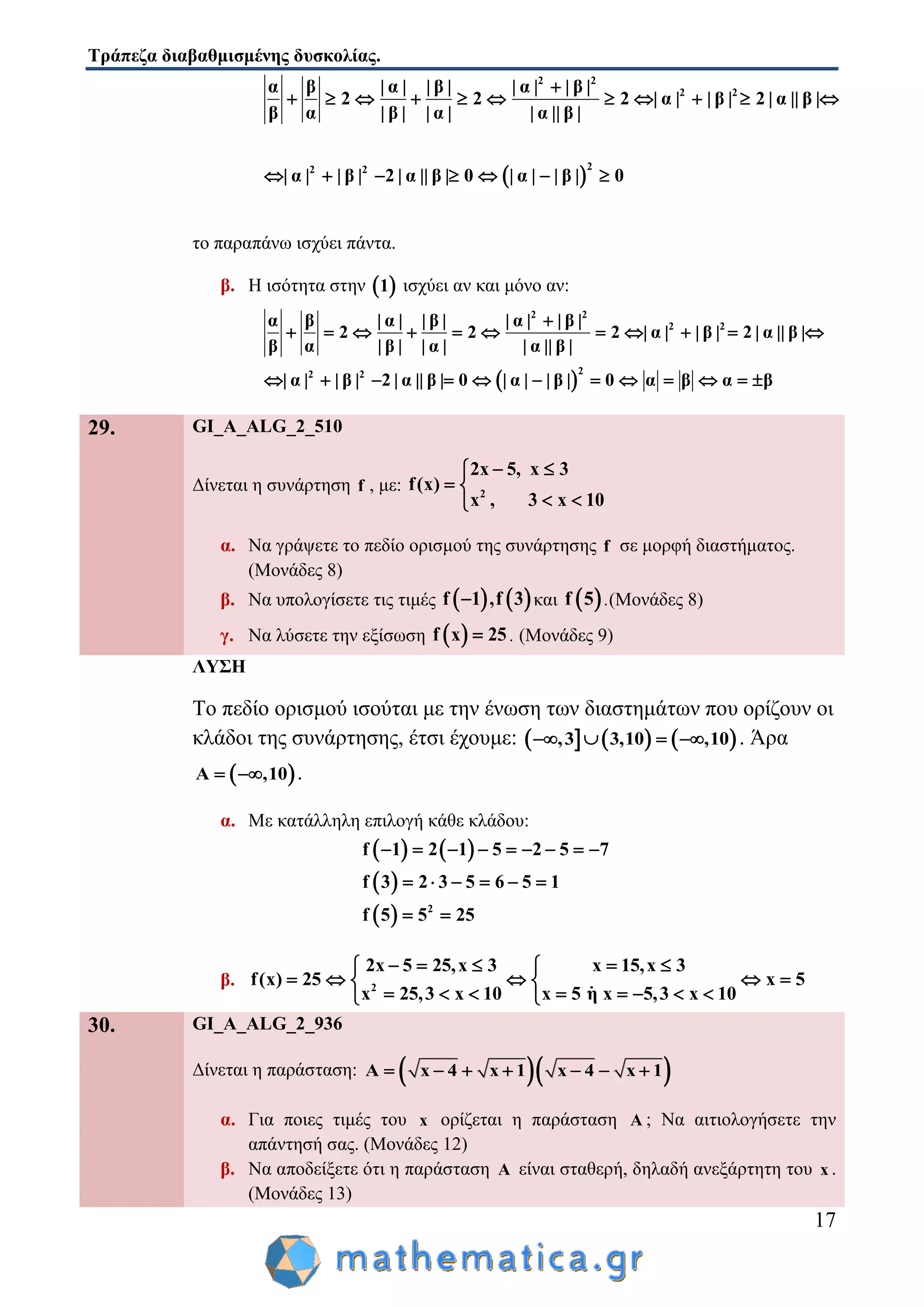 Τράπεζα διαβαθμισμένης δυσκολίας.
17
 
2 2
2 2
22 2
α β | α | | β | | α | | β |
2 2 2 | α | | β | 2 | α || β |
β α | β | | α | | α || β |
| α | | β | 2 | α || β | 0 | α | | β | 0

          
      
το παραπάνω ισχύει πάντα.
β. Η ισότητα στην  1 ισχύει αν και μόνο αν:
 
2 2
2 2
22 2
α β | α | | β | | α | | β |
2 2 2 | α | | β | 2 | α || β |
β α | β | | α | | α || β |
| α | | β | 2 | α || β | 0 | α | | β | 0 α β α β

          
           
29. GI_A_ALG_2_510
Δίνεται η συνάρτηση f , με: 2
2x 5, x 3
f(x)
x , 3 x 10
 
 
 
α. Να γράψετε το πεδίο ορισμού της συνάρτησης f σε μορφή διαστήματος.
(Μονάδες 8)
β. Να υπολογίσετε τις τιμές    f 1 ,f 3 και  f 5 .(Μονάδες 8)
γ. Να λύσετε την εξίσωση  f x 25 . (Μονάδες 9)
ΛΥΣΗ
Το πεδίο ορισμού ισούται με την ένωση των διαστημάτων που ορίζουν οι
κλάδοι της συνάρτησης, έτσι έχουμε:      ,3 3,10 ,10    . Άρα
 A ,10  .
α. Με κατάλληλη επιλογή κάθε κλάδου:
   
 
  2
f 1 2 1 5 2 5 7
f 3 2 3 5 6 5 1
f 5 5 25
        
     
 
β. 2
2x 5 25,x 3 x 15,x 3
f(x) 25 x 5
x 25,3 x 10 x 5 η x 5,3 x 10
     
     
        
30. GI_A_ALG_2_936
Δίνεται η παράσταση:   A x 4 x 1 x 4 x 1      
α. Για ποιες τιμές του x ορίζεται η παράσταση A ; Να αιτιολογήσετε την
απάντησή σας. (Μονάδες 12)
β. Να αποδείξετε ότι η παράσταση A είναι σταθερή, δηλαδή ανεξάρτητη του x .
(Μονάδες 13)
 