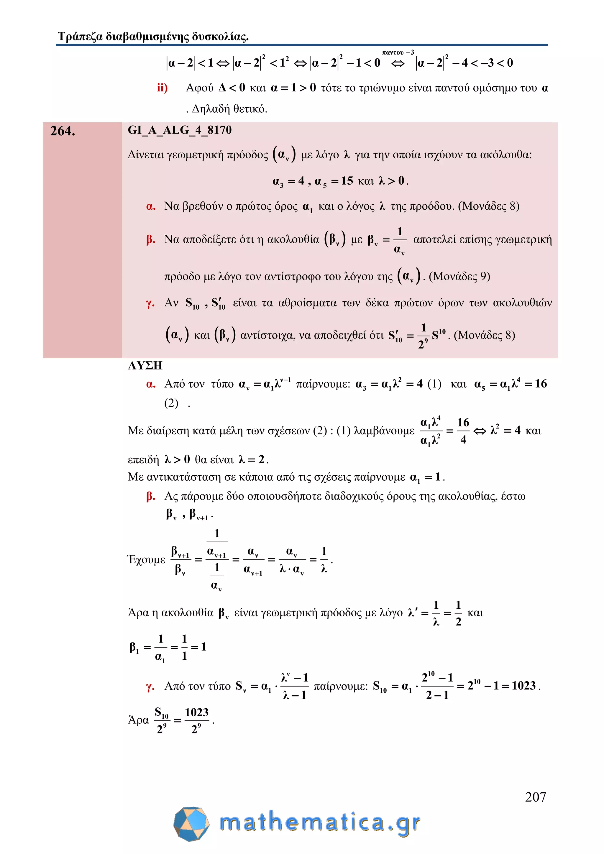 Τράπεζα διαβαθμισμένης δυσκολίας.
207
παντου 3
2 2 22
α 2 1 α 2 1 α 2 1 0 α 2 4 3 0

              
ii) Αφού Δ 0 και α 1 0  τότε το τριώνυμο είναι παντού ομόσημο του α
. Δηλαδή θετικό.
264. GI_A_ALG_4_8170
Δίνεται γεωμετρική πρόοδος  να με λόγο λ για την οποία ισχύουν τα ακόλουθα:
3 5α 4 , α 15  και λ 0 .
α. Να βρεθούν ο πρώτος όρος 1α και ο λόγος λ της προόδου. (Μονάδες 8)
β. Να αποδείξετε ότι η ακολουθία  νβ με ν
ν
1
β
α
 αποτελεί επίσης γεωμετρική
πρόοδο με λόγο τον αντίστροφο του λόγου της  να . (Μονάδες 9)
γ. Αν 10 10S , S είναι τα αθροίσματα των δέκα πρώτων όρων των ακολουθιών
 να και  νβ αντίστοιχα, να αποδειχθεί ότι 10
10 9
1
S S
2
  . (Μονάδες 8)
ΛΥΣΗ
α. Από τον τύπο ν 1
ν 1α α λ 
 παίρνουμε: 2
3 1α α λ 4  (1) και 4
5 1α α λ 16 
(2) .
Με διαίρεση κατά μέλη των σχέσεων (2) : (1) λαμβάνουμε
4
1
2
1
α λ 16
4α λ
  2
λ 4 και
επειδή λ 0 θα είναι λ 2 .
Με αντικατάσταση σε κάποια από τις σχέσεις παίρνουμε 1α 1 .
β. Ας πάρουμε δύο οποιουσδήποτε διαδοχικούς όρους της ακολουθίας, έστω
ν ν 1β , β  .
Έχουμε ν 1 ν 1 ν ν
ν ν 1 ν
ν
1
β α α α 1
1β α λ α λ
α
 

   

.
Άρα η ακολουθία νβ είναι γεωμετρική πρόοδος με λόγο
1 1
λ
λ 2
   και
1
1
1 1
β 1
α 1
  
γ. Από τον τύπο
ν
ν 1
λ 1
S α
λ 1

 

παίρνουμε:
10
10
10 1
2 1
S α 2 1 1023
2 1

   

 .
Άρα 10
9 9
S 1023
2 2
 .
 